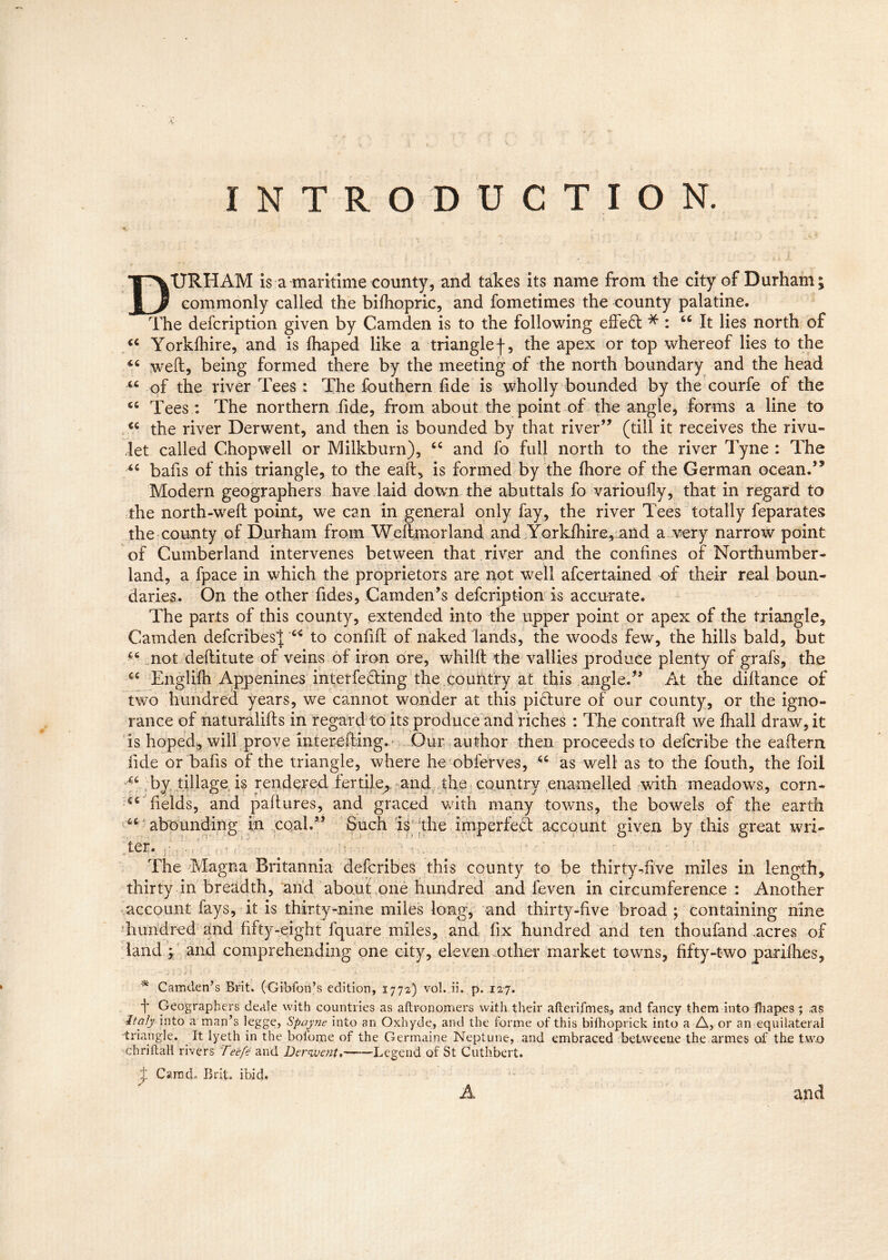 INTRODUCTION. DURHAM is a maritime county, and takes its name from the city of Durham; commonly called the bifhopric, and fometimes the county palatine. The defcription given by Camden is to the following effect * : 66 It lies north of “ Yorklhire, and is lhaped like a triangle f, the apex or top whereof lies to the weft, being formed there by the meeting of the north boundary and the head u of the river Tees : The fouthern fide is wholly bounded by the courfe of the <c Tees : The northern fide, from about the point of the angle, forms a line to €C the river Derwent, and then is bounded by that river” (till it receives the rivu- let called Chop well or Milkburn), “ and fo full north to the river Tyne : The “ bafis of this triangle, to the eaft, is formed by the ihore of the German ocean.” Modern geographers have laid down the abuttals fo varioufly, that in regard to the north-weft point, we can in general only fay, the river Tees totally feparates the county of Durham from Wefttnorland and Yorklhire, and a very narrow point of Cumberland intervenes between that river and the confines of Northumber- land, a fpace in which the proprietors are not well afcertained of their real boun- daries. On the other fides, Camden’s defcription is accurate. The parts of this county, extended into the upper point or apex of the triangle, Camden defcribes^ “ to confift of naked lands, the woods few, the hills bald, but not deftitute of veins of iron ore, whilft the vallies produce plenty of grafs, the C£ Englifti Appenines interfering the country at this angle.” At the diftance of two hundred years, we cannot wonder at this picture of our county, or the igno- rance of naturalifts in regard to its produce and riches : The contrail we lhall draw, it is hoped, will prove interefting. Our author then proceeds to defcribe the eaftern fide or bafis of the triangle, where he obferves, “ as well as to the fouth, the foil by. tillage is rendered fertile, and the country enamelled with meadows, corn* C£ fields, and paftures, and graced with many towns, the bowels of the earth abounding in cqal.” Such is the imperfeS; account given by this great wri- ter. The Magna Britannia defcribes this county to be thirty-five miles in length, thirty in breadth, and about one hundred and feven in circumference : Another account lays, it is thirty-nine miles long, and thirty-five broad ; containing nine hundred and fifty-eight fquare miles, and fix hundred and ten thoufand .acres of land ; and comprehending one city, eleven other market towns, fifty-two pariihes, * Camden’s Brit. (Gibfon’s edition, 1772) vol. ii. p. 127. f Geographers deale with countries as aftronomers with their afterifmes, and fancy them into fhapes; as Italy into a man’s legge, Spayne into an Oxhyde, and the forme of this bifhoprick into a A, or an equilateral triangle. It lyeth in the boiome of the Germaine Neptune, and embraced betweene the armes of the two -chriftali rivers Tee/e and Derwent,——-Legend of St Cuthbert. + CarncL Brit. ibid. A and