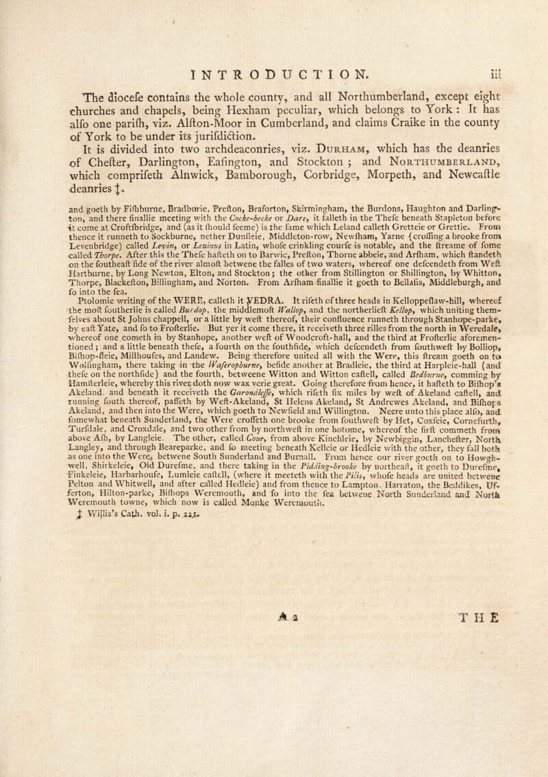 I INTRODUCTION. lit v The diocefe contains the whole county, and all Northumberland, except eight- churches and chapels, being Hexham peculiar, which belongs to York: It has alfo one parilh, viz. Alfton-Moor in Cumberland, and claims Craike in the county of York to be under its jurifdidtion. It is divided into two archdeaconries, viz. Durham, which has the deanries of Chefler, Darlington, Ealington, and Stockton ; and Northumberland, which comprifeth Alnwick, Bamborough, Corbridge, Morpeth, and Newcaftle deanries ^ and goeth by Fifhburne, Bradburie, Prefton, Braforton, Skirmingham, the Burdons, Haughton and Darling- ton, and there finallie meeting with the Cncke-becke or Dare, it falleth in the Thefe beneath Stapleton before it come at Croftfbridge, and (as it fhould feeme) is the fame which Leland calleth Gretteie or Grettie. From thence it runneth to Sockburne, nether Dunfieie, Middleton-row, Newlham, Yarne (croffing a brooke from Levenbridge) called Le-vin, or Leuinus in Latin, whofe crinkling courfe is notable, and the ftreame of fome called Thorpe. After this the Thefe hafteth on to Barwic, Prefton, Thorne abbeie, and Arfham, which ftandeth on the foutheaft fide of the river almoft betwene the falles of two waters, whereof one defcendeth from Weft Hartburne, by Long Newton, Elton, and Stockton; the other from Stillington or Shillington, by Whitton, Thorpe, Blackefton, Billingham, and Norton. From Arfham finallie it goeth to Bellafis, Middleburgh, and fo into the fea. Ptolomie writing of the WERE, calleth it yEDRA. It rifeth of three heads in Kelloppeflaw-hill, whereof the mod foutherlie is called Burdop, the middlemoft Hrallop, and the northerlieft Kellop, which uniting them- delves about St Johns chappell, or a little by weft thereof, their confluence runneth through Stanhope-parke, by eaft Yate, and fo to Frofterlie. But yer it come there, it receiveth three rifles from the north in Weredale, Avhereof one cometh in by Stanhope, another weft of Woodcroft-hall, and the third at Frofterlie aforemen- tioned ; and a little beneath thefe, a Fourth on the fouthfide, which defcendeth from fouthweft by Bolliop, Bifhop-fleie, Millhoufes, and Landew. Being'therefore united all with the Were, this ftream goeth onto Wolfingham, there taking in the Wafcropburne, befide another at Bradleie, the third at Harpleie-hall (and thefe on the northfide) and the fourth, betweene Witton and Witton caftell, called Bedbume, comming by Hamfterleie, whereby this rivet doth now wax vcne great. Going therefore from hence, it hafteth to Bifhop’s Akeland. and beneath it receiveth the GarondleJJe, which rifeth fix miles by weft of Akeland caftell, and running fouth thereof, pafleth by Weft-Akeland, St Helens Akeland, St Andrewes Akeland, and Bifhops Akeland, and then into the Were, which goeth to Newfield and Willington. Neere unto this place alfo, and fome what beneath Sunderland, the Were crofleth one brooke from fouthweft by Het, Coxfeie, Cornefurth, Turfdale, and Croxdale, and two other from by northweft in one botome, whereof the firft commeth from above. Afh, by Langleie. The other, called Coue, from above Kinchleie, by Newbiggin, Lanchefter, North. Langley, and through Beareparke, and lb meeting beneath Kelleie or Ifedleie with the other, they fall both as one into the Were, betwene South Sunderland and Burnall. From hence our river goeth on to Howgh- well, Shirkeleie, Old Durefme, and there taking in the Pidding-brooke by northeaft, it goeth to Durefme, Finkeleie, Harbarhoufe, Lumleie caftell, (where it meeteth with the Pills, whofe heads are united betwene Pelton and Whitwell, and after called Hedleie) and from thence to Lampton, Harraton, the Bed dikes, Uf- ferton, Hilton-parke, Bifhops Weremouth, and fo into the fea betwene North Sunderland and North Weremouth towne, which now is called Monke Weremouth. J. Willis’s Cath. vol. i. p. T H E