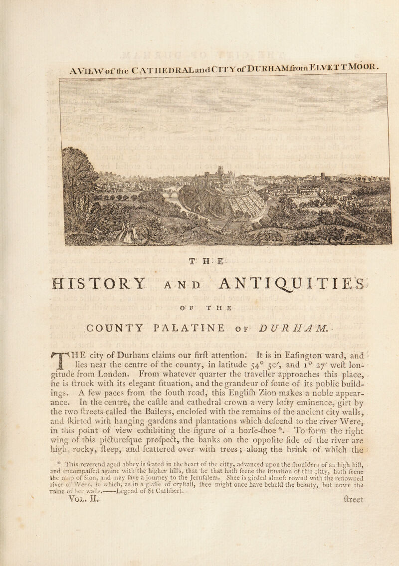 AVlEWof die C AT HE DUAL and C IT Y of PUKHAMlr omELVE T T MO OR OF T H E .COUNTY PALATINE of DURHAM** city of Durham claims our firft attention. It is in Eafmgton ward, and j| lies near the centre of the county, in latitude 54° 5 c/, and iG 27 weft lon- gitude from London. From whatever quarter the traveller approaches this place, he is ftruck with its elegant fituation, and the grandeur of fome of its public build- ings. A few paces from the fouth road, this Englifh Zion makes a noble appear- ance. In the centre, the caftle and cathedral crown a very lofty eminence, girt by the two ftreets called the Baileys, enclofed with the remains of the ancient city walls, and fkirted with hanging gardens and plantations which defeend to the river Were, in this point of view exhibiting the figure of a horfe-fhoe To form the right wing of this piclurefque profpeft, the banks on the oppofite fide of the river are high rocky, fteep, and fcattered over with trees; along the brink of which the * This reverend aged abbey is feated in the heart of the citty, advanced upon the fhoulders of an high hill, and encompaffed againe with the higher hills, that lie that hath feene the fituation of this citty, hath feene fche map of Sion, and may fave a journey to the Jerufalem. Shee is girded almoft rownd with the renowned river of Weer, in which, as in a glafie of cry flail, fhee might once have beheld the beauty, but nowe the mine of her walls.———Legend of St Cuthbert. ■ Vol. IL. ftreet