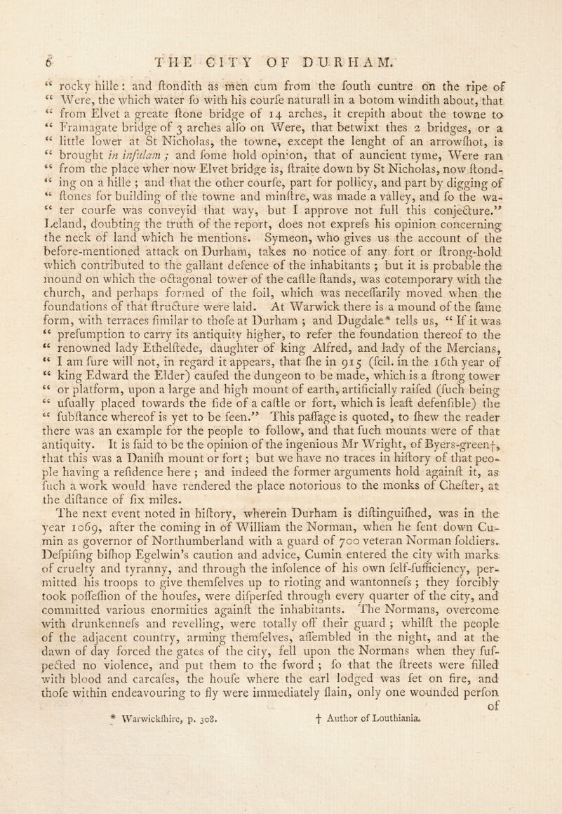 44 rocky hiile *. and ftondith as men cum from the fouth cuntre on the ripe of 44 Were, the which water fo with his courfe naturali in a botom windith about, that 44 from Eivet a greate ftone bridge of 14 arches, it crepith about the towne to 44 Framagate bridge of 3 arches alfo on Were, that betwixt thes 2 bridges, or a u little lower at St Nicholas, the towne, except the lenght of an arrowfhot, is 44 brought in infulam ; and fome hold opinion, that of auncient tyme, Were ran 44 from the place wher now Eivet bridge is, ftraite down by St Nicholas, now ftond- 44 ing on a hiile ; and that the other courfe, part for pollicy, and part by digging of 46 {tones for building of the towne and minftre, was made a valley, and fo the wa- 44 ter courfe was conveyid that way, but I approve not full this conjectured’ Leland, doubting the truth of the report, does not exprefs his opinion concerning the neck of land which he mentions. Symeon, who gives us the account of the before-mentioned attack on Durham, takes no notice of any fort or ftrong-hold which contributed to the gallant defence of the inhabitants ; but it is probable the mound on which the o&agonal tower of the caftle (lands, was cotemporary with the church, and perhaps formed of the foil, which was neceffarily moved when the foundations of that ftruclure were laid. At Warwick there is a mound of the fame form, with terraces fimilar to thofe at Durham ; and Dugdale* tells us, 44 If it was 44 prefumption to carry its antiquity higher, to refer the foundation thereof to the 44 renowned lady Ethelftede, daughter of king Alfred, and lady of the Mercians, 44 I am fure wall not, in regard it appears, that {he in 915 (fcil. in the 16th year of 44 king Edward the Elder) caufed the dungeon to be made, which is a ftrong tower 44 or platform, upon a large and high mount of earth, artificially raifed (fuch being 44 ufually placed towards the fide of a caftle or fort, which is lead defenfible) the 44 fubftance whereof is yet to be feend5 This paffageis quoted, to fnew the reader there was an example for the people to follow, and that fuch mounts were of that antiquity. It is faid to be the opinion of the ingenious Mr Wright, of Byers-greenf, that this was a Daniih mount or fort; but we have no traces in hiftory of that peo- ple having a refidence here ; and indeed the former arguments hold againft it, as fuch a work would have rendered the place notorious to the monks of Chefter, at the diftance of fix miles. The next event noted in hiftory, wherein Durham is diftinguiftied, was in the year 1069, after the coming in of William the Norman, when he fent down Cu- min as governor of Northumberland with a guard of 700 veteran Norman foldiers. Defpifing biftiop Egelwin’s caution and advice, Cumin entered the city with marks; of cruelty and tyranny, and through the infolence of his own felf-fufficiency, per- mitted his troops to give themfelves up to rioting and wantonnefs ; they forcibly took pofleflion of the houfes, were difperfed through every quarter of the city, and committed various enormities againft the inhabitants. The Normans, overcome with drunkennefs and revelling, were totally oft' their guard ; whilft the people of the adjacent country, arming themfelves, afl'embled in the night, and at the dawn of day forced the gates of the city, fell upon the Normans when they fuf- pesfted no violence, and put them to the fword ; fo that the ftreets were filled with blood and carcafes, the houfe where the earl lodged was fet on fire, and thofe within endeavouring to fly were immediately {lain, only one wounded perfon * Warwickfhire, p. 308. f Author of Louthiania.