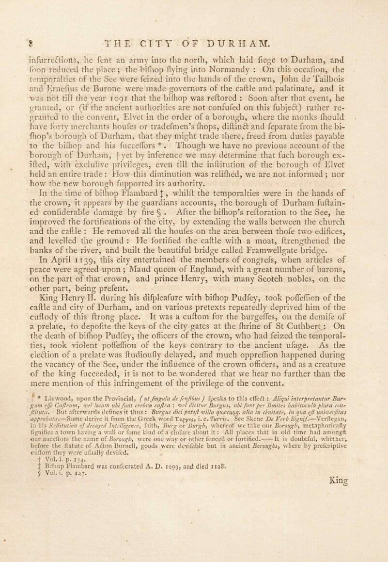 infurreflions, he lent an army into the north, which laid fiege to Durham, and icon reduced the place ; the bifhop hying into Normandy : On this occafion, the temporalties of the See were feized into the hands of the crown, John de Tai.lbois and Ernefius de Burone were made governors of the caflle and palatinate, and it Vv*as not till the year 1091 that the bifhop was reltored : Soon after that event, he granted, or (if the ancient authorities are not confufed on this fubjeci) rather re- granted to the convent, Elvet in the order of a borough, where the monks fhould have forty merchants houfes or tradefmen’s (hops, difflnct and feparate from the bi- fhop’s borough of Durham, that they might trade there, freed from duties payable to the bifhop and his fiicceflbrs *'. Though we have no previous account of the borough of Durham, Jyet by inference we may determine that fuch borough ex- ifted, with exclufive privileges, even till the inflitution of the borough of Elvet held an entire trade : How this diminution was reliihed, we are not informed ; nor how the new borough fupported its authority. In the time of bifliop Flambard \, whilft the temporalties were in the hands of the crown, it appears by the guardians accounts, the borough of Durham fuftain- ed confiberable damage by fire § . After the biffiop’s reiloration to the See, he improved the fortifications of the city, by extending the walls between the church and the caflle : He removed all the houfes on the area between thofe two edifices, and levelled the ground: Ele fortified the caflle with a moat, ftrengthened the banks of the river, and built the beautiful bridge called Framwellgate bridge. In April 11395 this city entertained the members of congrefs, when articles of peace were agreed upon ; Maud queen of England, with a great number of barons, on the pant of that crown, and prince Henry, with many Scotch nobles, on the other part, being prefent. King Henry II. during his difpleafure with bifhop Pudfey, took poflfeffion of the caflle and city of Durham, and on various pretexts repeatedly deprived him of the cuflody of this ftrong place. It was a cuftorn for the burgeffes, on the demife of a prelate, to depofite the keys of the city gates at the fhrine of St Cuthbert : On the death of bifhop Pudfey, the officers of the crown, who had feized the temporal- ties, took violent poflfefion of the keys contrary to the ancient ufage. As the election of a prelate was fludioufly delayed, and much oppreffion happened during the vacancy of the See, under the influence of the crown officers, and as a creature of the king fucceeded, it is not to be wondered that we hear no further than the mere mention of this infringement of the privilege of the convent- A \ # Liu wood, upon the Provincial, ( ut fmgula defenfibus ) fpeaks to this effedt : Aliqui interpret ant ur Bur- gum effe C a ft rum, vel' locum ubi furit crebra caftra : *vel dicitur Burgus, ubi funt per limites habituculiH piura con- Jiituta. But afterwards defines it thus : Burgus did potejl villa quacuuq. alia in civitate, in qua eft univerfitas approbata.—Some derive it from the Greek word Tv^-yog, i. e. Burris. See Skene De Verb Signif.—Verftegan, in his Refutation of decayed Intelligence, faith, Burg or Burgh, whereof we take our Borough, metaphorically fignifies a town having a wall or fome kind of a clofure about it: All places that in old time had amongft our aticeftors the name of Borough, were one way or other fer/ced or fortified. -It is doubtful, whether* before the ftatute of Adton Burnell, goods were devifable but in ancient Boroughs, where by prefcriptive cuftorn they were ufually devifed. t Vol. i. p. 134. j Bifhop Flambard was confecrated A. D. 1099, and died 1128* § Vol. i. p. 147. King v v Q # 4