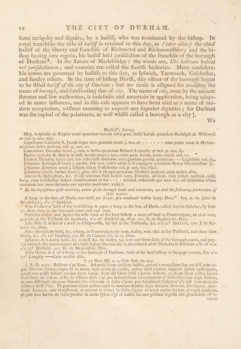 * < fame antiquity and dignity, by a bailiff, who was nominated by the bifhop. In royal franchifes the title of bailiff' is retained to this day, as (inter alias) the chief bailiff of the liberty and franchife of Richmond and Richmondfhire; and the bi- fhop having jura regalia, his bailiff held j urifdiction of the franchife of the borough of Durham*. In the ftatute of Marlebridgef the words are, Ubi balivam habeat *vel jurifdidionem ; and counties are called the fheriffs bailiwics. Many confidera- ble towns are governed by bailiffs to this day, as Ipfwich, Yarmouth, Colchefter, and fundry others. In the time of bifhop Nevill, this officer of the borough began to be ffiled bailiff of the city of Durham ; but no caufe is afligned for avoiding the name of borough, and fubftituting that of city. The name of city, even by the ancient ffatutes and law authorities, is indefinite and uncertain in application, being adopt- ed in many inffances, and in this cafe appears to have been ufed as a name of mo- dern acceptation, without meaning to exprefs any fuperior dignities ; for Durham was the capital of the palatinate, as well whilft called a borough as a city J. We Hatfield's Survey. Mag. hofpitalis de Kypier tenet quandam terram infra port, ballij borial. quondam Radulphi de Whitwell .-et red. p. arm. xi]d. Capellanus Can tar ice S. Jacobi fuper nov. pontem tenet j. ten. et ----- - cum prato vocal le Mylner- mydowe juxta molend. red. p. ann. vs. Commorar. Dunolm. tenet, j, ten. in ballio quondam Roberti Leyceftr. et red. p. ann. ip. Redor ecclefice B. Marias in ball, borial. tenet j. ten. extra port, borial. juxta venell. red. vs. Elemof. Dunolm. tenet cert. ten. infra ball. Dunolm. cum quodam gardin. quondam Lyghtfote red. iijj-. Johannes Kylinghall tenet j. gardin. tub mot. caitri extra le Kyngefgate quondam Henry Olynderfhaw ijj, Johannes Bowman tenet j. feldam fub le Tollebothe red. p. ann. vjj. viij d. Johannes Cheftr. barber tenet j. plac. fub le Heugh quondam Nicholai molend. cum multis aliis. Alarms de Bylingham, &c. et alij tenentes ibid, tenent burg. Dunelm. ad firm, cum tolnet. molend. redd, burg, cum forisfadur. tolnet. tranfeuntium et for - - - - eorund. reddendo per ann. 8cc. ad terminum triurn annorum hoc anno fecundo per equales portiones xxiiij /. * By the inquifitions poll mortem, taken of the borough lands and tenement s^ we find the following particulars of their tenure. A burg, in the bor. of Durh. was held per ftrvic. pro landmale ballio burg. Dun.” Inq. p. m. John dc Wodefende, a’o 50 Hatfield. Wm Flefhewer held of the lord bifhop in capite a burg, in the bor. of Durh. called Archia Inferior, by feal- ty, three fuits to the borough court and 1 zd. rent. Patricius Calice and Agnes his wife took of the lord bifhop 2 acres of land in Framwelgate, at 16 d. rent, payable at the Tollboth for landmale, a’o xi° Hatfield ap. Dun. cor. R. de Boghes vie. Dun. John Bille d. feifed of 2 melT. in Claipworth, by fuit at the Tollboth, 8cc. a’o 120 Hatfield, cor. J. de Bir- land vie. Dun. Peter Burngham held, See. a burg, in Framwelgate by horn, fealty, rent 1 \d. at the Tollboth, and three fuits there, &c. a’o 140 Hatfield, cor. W. de Claxton etc. in co. Dun. Johanna de Luceby held, 8cc. a meff. See. by fealty, 6d. rent and three fuits at the borough court, and pay- ing towards the maintenance of a light before the crucifix in the church of-.St Nicholas in Durham 4 lb. of wax a’o 230 Hatfield, cor. W. de Menevillvic. Dun. John Iloton d. f. of 6 burg, in the borough of Durham, held of the lord bifhop in burgage tenure, See. a’o 15g Langley. Cum multis aliis. 'j' 52 Hen. III. c. 2. Cok. Inft. fo. 105. 1 A. D. 1307. Ballivus e’pi Dun. Ad petic’o’em ejufdem ballivi, petentis remedium fup. eo q’d cum re- gal. libertas e’patus capta fit in manu regis certis de caufis, cuftos didi e’patus impedit ipfum epifeopum, quod non pofifit habere curiam fuam baron, ficut alii liberi didi e’patus habent, et etiam idem cuftos levare fecit blad. ad valenc. xi lb. de villanis didi e’pi pro fuftentatione coronatorum et fubballivorum regis ibidem, et non diftringit aliquem liberum feu villanum in dido e’patu pro hujufmodi fuftentac’o’e nifi tantummodo villanos didi e’pi. Et preterea idem cuftos cepit in manum domini regis Burgum Dunelm. Derlington, Auke- iand, Stoketon, and Gatifheved, et mercat et tolnet in dido e’patu et tenet curias ibidem et capit proficua, ct jam duo brevia de redo pendet in curia ipfius e’pi et ballivi lui non poiTunt ingredi cur. prredidam ad fa- ciend.