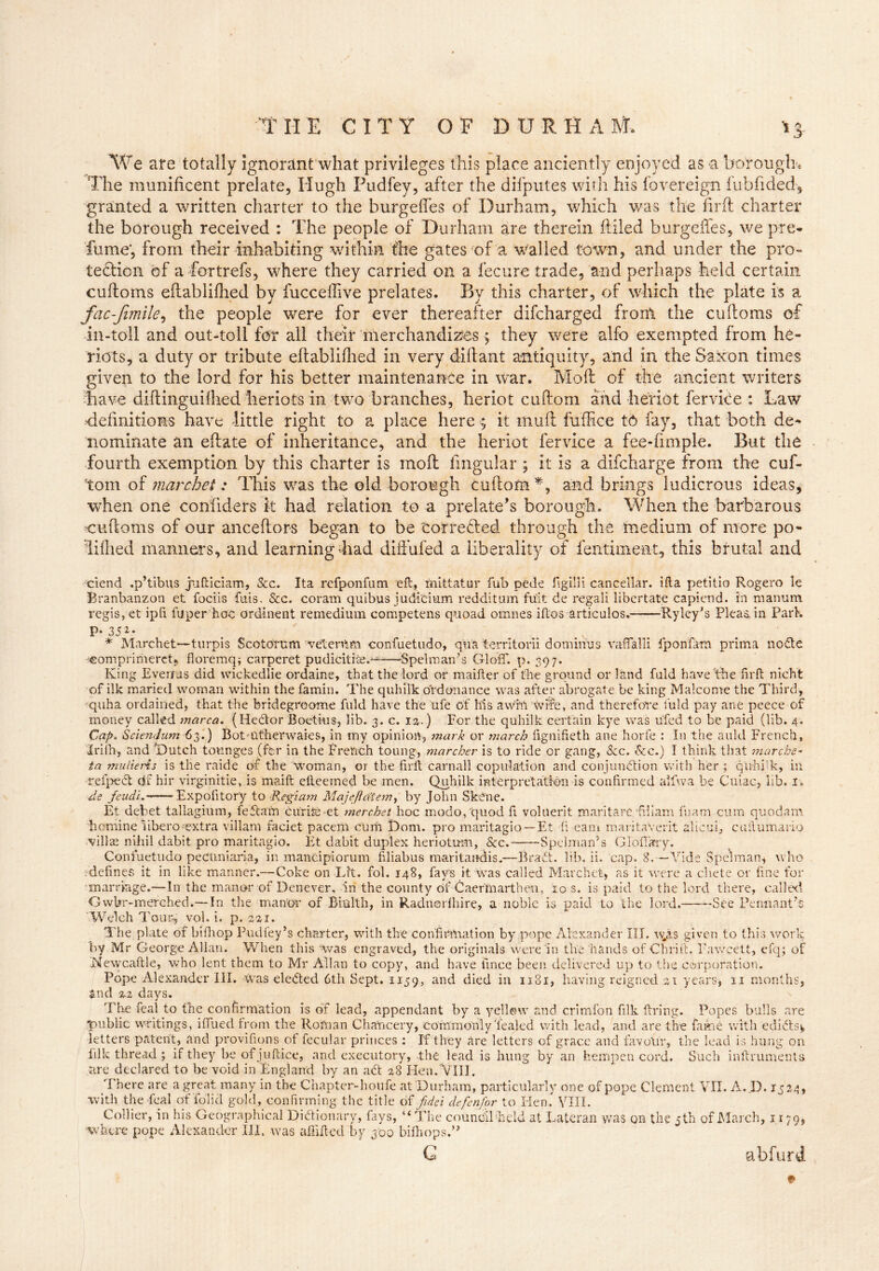 We are totally ignorant what privileges this place anciently enjoyed as *a borough* The munificent prelate, Hugh Pudfey, after the difputes with his fovereign fuhfided, granted a written charter to the burgefles of Durham, which was the firft charter the borough received : The people of Durham are therein filled burgefles, we pre- fume', from their inhabiting within the gates of a walled town, and under the pro- tection of a fortrefs, where they carried on a fecure trade, and perhaps held certain cuftoms eftablifiied by fucceflive prelates. By this charter, of which the plate is a fac-fimile, the people were for ever thereafter difcharged front the cuftoms of in-toli and out-toll for all their merchandizes > they were alfo exempted from ha- rlots, a duty or tribute eftablifiied in very dill ant antiquity, and in the Saxon times given to the lord for his better maintenance in war. Mod of the ancient writers have diftinguifiied heriots in two branches, heriot cuftom and heriot fervice : Law ‘definitions have little right to a place here >• it muft fuffice t-6 fay, that both de- nominate an eftate of inheritance, and the heriot fervice a fee-fimple. But the fourth exemption by this charter is moll fingular ; it is a difcharge from the cuf- tom of marchet: This was the old borough cuftom *, and brings ludicrous ideas, when one confiders k had relation to a prelate’s borough. When the barbarous cuftoms of our anceftors began to be torrefied through the medium of more po- liflied manners, and learning 4iad diffufed a liberality of fentiment, this brutal and ciend .p’tibus jufticiam, Sec. Ita refponfum eft, mittatur fub pede figilli cancellar. ifta petitio Rogero le Branbanzon et fociis fuis. &c. coram quibus judicium redditum fuit de regali libertate capiend. in raanum regis, et ipft fuper hoc ordinent remedium competens quoad omnes iftos articulos. Ryley’s Pleas, in Park P-3J*- . . * Marchet—turpis Scototum vetenlm confuetudo, qua territorii dominus vafTalli iponfam prima node •scomprimerct, floremq; carperet pudicitise.——:Spel man’s GlofiT. p. 397. King E verms did wickedlie ordaine, that the lord or maifter of the ground or land fuld have'the hr ft nicht of ilk maried woman within the famin. The quhilk ordonance was after abrogate be king Malcome the Third, quha ordained, that the bridegroome fuld have the ufe of his awM wife, and therefore fuld pay ane peece of money called marca. (Hector Boetiws, lib. 3. c. 12.) For the quhilk certain kye was ufed to be paid (lib. 4. Cap. Sciendum 63.) Botmtherwaies, in my opinion, mark or march lignifieth ane horfe : In the auld French, Irifh, and .(Dutch tounges (fir in the French toung, marcher is to ride or gang, &c. &c.) I think that marche- ta mulieris is the raide of the woman, or the firft earn all copulation and conjunction with her ; quhilk, in refpect df hir virginitie, is maift efteemed be men. Quhilk interpretation is confirmed alfwa be Cuiac, lib. j» de feudi. Expofitory to Regiam Majefid’tem, by John Skene. Et debet tallagium, feftam cur its -et merchet hoc modo/quod ft volnerit maritare fiiiam fuam cum quod am hemine iibero-extra villam faciet pacem curb Dom. pro maritagio —Et ft earn roaritaverit alicui, cuftumario villas nihil dabit pro maritagio. Et dabit duplex heriotum, Sec. Spelman’s Glofikry. Confuetudo pectmiaria, in mancipiorum filiabus maritandis.—Bradt. lib. ii. cap. 8.—Vide Spelman, who defines it in like manner.—Coke on Lit. fol. 148, fays it was called Marchet, as it were a chete or fine for marriage.—In the manor of Denever, in the county df Cae fin art hen, 10 s. is paid to the lord there, called Gwbr-merched.—In the manor of Biulth, in Radnerlhire, a noble is paid to the lord. See Pennant’s Welch Tour-, vol. i. p. 221. The plate of bifhop Pud fey’s charter, with the confirmation by pope Alexander III. wjis given to this work by Mr George Allan. When this was engraved, the originals were in the hands ofChrift. Fawcett, efq; of Newcaftle, who lent them to Mr Allan to copy, and have fince been delivered up to the corporation. Pope Alexander III. was eledted 6th Sept. 1159, and died in 1181, having reigned 21 years, 11 months, and Z2 days. The feal to the confirmation is of lead, appendant by a yellow and crimfon filk firing. Popes bulls are public writings, iftued from the Roman Chancery, commonly'lealed with lead, and are the fame with edidtsy letters patent, and provifions of fecular princes : If they are letters of grace and favour, the lead is hung on lilk thread ; if they be of juftice, and executory, the lead is hung by an hempen cord. Such inftruments are declared to be void in England by an adt 28 Hen. VIII. There are a great many in the Chapter-houfe at Durham, particularly one of pope Clement VII. A. D. 1524, with the feal of To’lid gold, confirming the title of fidci defenfor to Hen. VIII. Collier, in his Geographical Didtionary, fays, ‘‘The council'held at Lateran was on the 5th of March, 1179, where pope Alexander III. was afiifted by 300 bifhops.” G abfurd