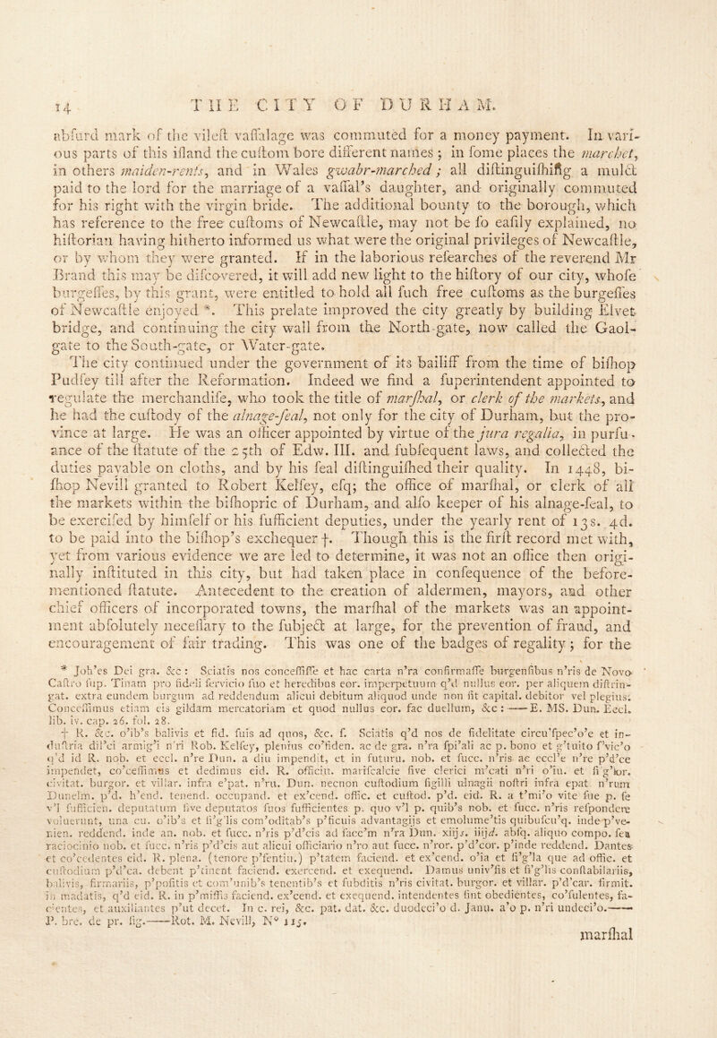 H abfurd mark of the vileft vaffalage was commuted for a money payment. In vari- ous parts of this ifland the cuftom bore different names ; in fome places the marchet, in others maiden-rents, and in Wales gwabr-marchid; all diftinguifhifig a mulct paid to the lord for the marriage of a vaffal’s daughter, and originally commuted for his right with the virgin bride. The additional bounty to the borough, which has reference to the free cadorns of Newcadle, may not be fo eafily explained, no hidorian having hitherto informed us what were the original privileges of Newcadle, or by whom they were granted. If in the laborious r dear dies of the reverend Mr Brand this may be difco-vered, it will add new light to the hidory of our city, whofe burgeffes, by this grant, were entitled to hold all fuch free cudoms as the burgeffes of Newcadle enjoyed *. This prelate improved the city greatly by building Elvefc bridge, and continuing the city wail from the North-gate, now called the Gaol- gate to the South-gate, or Water-gate. The city continued under the government of its bailiff from the time of biffiop Pudfey till after the Reformation. Indeed we find a fuperintendent appointed to regulate the merchandife, who took the title of marjhal, or clerk of the markets, and he had the cuftody of the alnage-feal, not only for the city of Durham, but the pro- vince at large. He was an officer appointed by virtue of the jura regalia, in purfu- ance of the ftatute of the 25th of Edw. III. and fubfequent laws, and collected the duties payable on cloths, and by his feal didinguidied their quality. In 1448, bi- fhop Nevill granted to Robert Kelfey, efq; the office of marffial, or clerk of all the markets within the bifhopric of Durham, and alfo keeper of his alnage-feal, to be exercifed by himfelf or his fufficient deputies, under the yearly rent of 13 s. 4d. to be paid into the hi (hop’s exchequer f. Though, this is the firft record met with, yet from various evidence we are led to determine, it was not an office then origi- nally inftituted in this city, but had taken place in confequence of the before- mentioned ftatute. Antecedent to the creation of aldermen, mayors, and other chief officers of incorporated towns, the mar dial of the markets was an appoint- ment abfolutely neceflary to the fubjedt at large, for the prevention of fraud, and encouragement of fair trading. This was one of the badges of regality; for the * Joh’es Dei gra. Sec : Sciatis nos conceffiflTe et hac carta n’ra confirmafife burgenfibus n’ris de Nova Cafti'o i'up. Tinam pro fideli fervido fuo et heredibas eor. imperpetuurn q’d miIIus eor. per aliquem diftrin- gat. extra eundem burgum ad reddendum alicui debitum aliquod unde non fit capital, debitor vel plegius; Conceffimus etiarn cis giidam mercatoriam et quod null us eor. fac duellum, &c : E. MS. Dun. Eccl. lib. iv. cap. 26. fob 28. f R. Sic. o’ih’s balivis et fid. fuis ad qnos, &c. f. Sciatis q’d nos de fidelitate circu’fpec’o’e et in- dufiria dil’ei armig’i n'ri Rob. Kelfey, plenius co’fiden. ac de gra. n’ra fpi’ali ac p. bono et g’tuito f’vic’o q’d id R. nob. et eccl. n’re Dun. a diu impendit, et in future, nob. et fucc. n’ris ae eccl’e n’re p’d’ce impeftdet, co’cemmus et dedimus eid. R. officiu. marifcalcie five clerici m’cati n’ri o’iu. et fi’g’for. civitat. burgor. et vil'ar. infra e’pat. n’ru. Dun. necnon cuftodium figilli ulnagii noftri infra epat. n’rum Dunelm. p’d. h’end. tenend. occupand. et ex’cend. offic. et cuitocb p’d. eid. R. a t’mi’o vite file p. fe v’l fufficien. deputatum five deputatos fuos fufficientes p. quo v’l p. quib’s nob. et fucc. n’ris refpondcre voluerunt, una cu. o’ib’a et fi’g’lis com’oditab’s p’ficuis advantages et emolume’tis quibufeu’q. inde p’ve- nien. reddend. inde an. nob. et fucc. n’ris p’d’cis ad facc’m n’ra Dun. xiijj. iiijd. abfq. aliquo compo. fen raciocinio nob. et fucc. n’ris p’d’cis ant alicui officiario n’ro aut fucc. n’ror. p’d’cor. p’inde reddend. Dantes- et co’cedentes eid. R. plena, (tenore p’fentiu.) p’tatem faciend. et ex’cend. o’ia et fi’g’la que ad offic. et cuftodium p’d’ca. debent p’rinent faciend. exercend. et exequend. Damns univ’fis et fi’g’lis conftabilariis, balivis, firmariis, p’pofitis et com’unib’s tenentib’s et fubditis n’ris civitat. burgor. et villar. p’d’car. firmit. in maciatis, q’d eid. R. in p’miffij faciend. ex’cend. et exequend. intendentes tint obedientes, co’fulentes, fa- c’erites, et auxiliantes p’ut decet. In c. rei, Sec. pat. dat. Scc. duodeci’o d. Janu. a’o p. n’ri undeci’o.—— P. bre. de pr. fig. Rot. M, Nevill, 115, marfhal