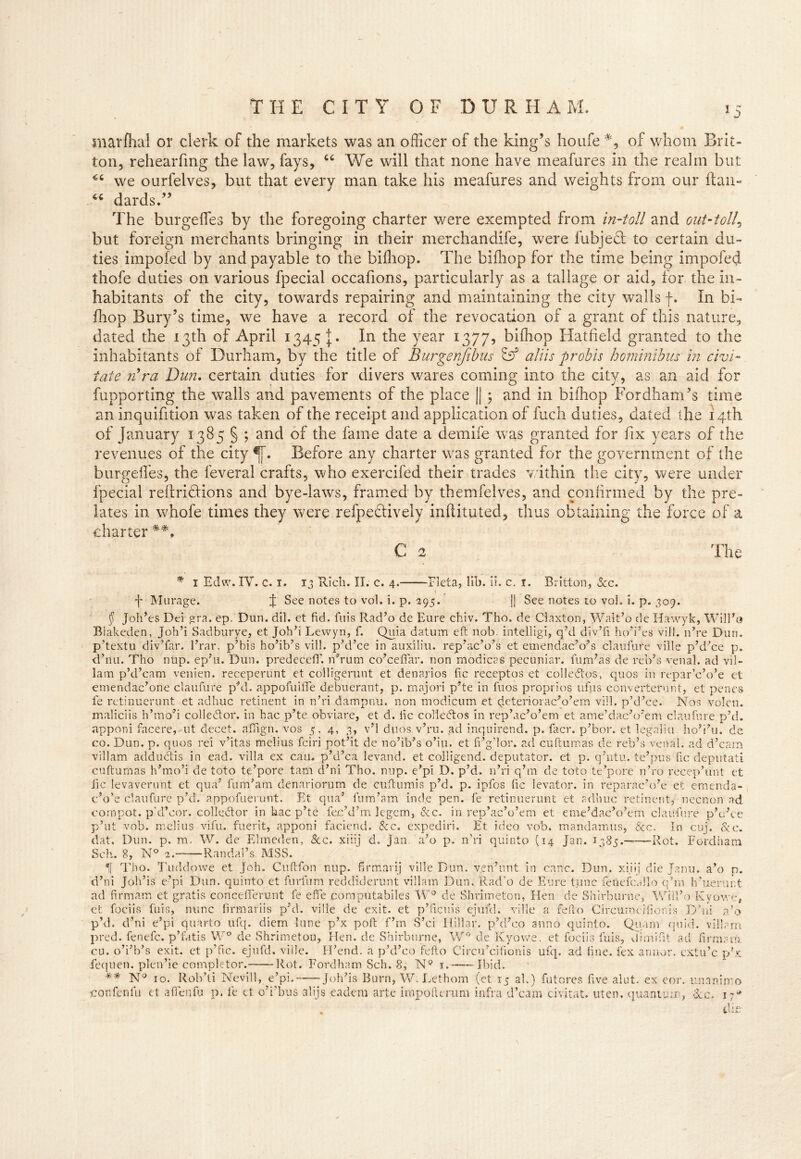 marfhal or clerk of the markets was an officer of the king’s ho life #, of whom Brit- ton, rehearfmg the law, fays, “ We will that none have meafures in the realm but we ourfelves, but that every man take his meafures and weights from our ftan- 44 dards.” The burgeffes by the foregoing charter were exempted from in-toll and out-toll, but foreign merchants bringing in their merchandife, were fubjecl to certain du- ties impofed by and payable to the biihop. The biihop for the time being impeded thofe duties on various fpecial occafions, particularly as a tallage or aid, for the in- habitants of the city, towards repairing and maintaining the city walls f. In bi- fhop Bury’s time, we have a record of the revocation of a grant of this nature, dated the 13th of April 1345 J. In the year 1377, bifhop Hatfield granted to the inhabitants of Durham, by the title of Burgenfibus & aliis p rob is hominibus in civi- fate rfra Dun. certain duties for divers wares coming into the city, as an aid for fupporting the walls and pavements of the place || ; and in biihop Fordham’s time an inquifition was taken of the receipt and application of ftich duties, dated the 14th of January 1385 § ; and of the fame date a demife was granted for fix years of the revenues of the city Before any charter wras granted for the government of the burgeffes, the feveral crafts, who exercifed their trades within the city, were under fpecial reftridtions and bye-laws, framed by themfelves, and confirmed by the pre- lates in whofe times they were refpectively inflituted, thus obtaining the force of a charter C 2 The * 1 Edw.IV. c. 1. 13 Rich. XI. c. 4. Fleta, lib. ii. c. i. Britton, See. 1 „ f Murage. f See notes to vol. i. p. 295. || See notes to vol. i. p. 309. § Joh’es Dei gra. ep. Dun. dil. et fid. fuis Rad’o de Eure chiv. Tho. de Claxton, Walt’o de Hawyk, Will’o Blakeden, Joh’i Sadburye, et Joh’i Lewyn, f. Quia datum eft nob. intelligi, q’d divTi ho’i’es vill. n’re Dun. p’textu div’far. l’rar. p’bis ho’ib’s vill. phi’ce in auxiliu. rep’ac’o’s et emendac’o?s claufure ville p’d’ce p. d’nu. Tho nup. ep’u. Dun. predecefT. idrum co’ceffar. non modicas pecuniar, fum’as de reb’s venal, ad vil- lam p’d’cam venien. receperunt et colligerunt et denarios fic receptos et colledtos, quos In repar ’c’o’e et emendac’one claufure phi. appofuifie debuerant, p. majori p’te in fuos proprios ufus eonverterunt, et penes fe retinuerunt et adhuc retinent in n hi dampnu. non modicum et (jeteriorac’o’em vill. p’d’ee. Nos volen. maliciis h’mo’i colle&or. in hac p’te obviare, et d. fic colledtos in rep’ac’o’em et ame’dacJo?em claufure phi. apponi facere,-ut decet. affign. vos 5, 4, 3, v’l duos v’ru. ad inquirend. p. facr. p’bor. et legaliu ho’i’u. de co. Dun. p. quos rei v’itas melius fciri pot’it de no’ib’s o’iu. et fi’g’lor. ad cuftumas de reb’s venal, ad d’cam villam adductis in ead. villa ex cam p’d’ca levand. et colligend. deputator. et p. q’ntu. te’pus fic deputati cuftumas h’mo’i de toto te’pore tam d’ni Tho. nup. e’pi D. p’d. n’ri qhn de toto te’pore nho recephmt et fic levaverunt et qua7 fum’am denariorum de cuftumis p’d. p. ipfos fic levator, in reparac’o’e et emenda- c’o’e claufure p’d. appofueruut. Et qua’ fum’am inde pen. fe retinuerunt et adhuc retinent, necnon ad compot. pht’cor. collector in hac p’te fec’d’m legem, See. in rep’ac’o’em et eme’dac’o’em claufure p’uhe p’ut vob. melius vifu. fuerit, apponi faciend. See. expediri. Et ideo vob. mandamus, &c. In cuj. &c. dat. Dun. p. m. W. de Elmeden, &c. xiiij d. Jan. a’o p. n’ri quinto (14 Jan. 1385. Rot. Fordham Sch. 8, N° 2. Randal’s MSS. If Tho. Tuddowe et Joh. Cuftfon nup. firmarij ville Dun. ven’unt in canc. Dun. xi.iij die Janu. a’o p. d’ni Joh’is e’pi Dun. quinto et furfum reddiderunt villam Dun. Rad’o de Eure time fenefcallo q’m h’uerimt ad firmam et gratis concefierunt fe efle pomputabiles W° de Shrimeton, Hen de Shirburne, Will’o Ivy owe, et fociis fuis, nunc firmariis phi. ville de exit, et p’ficuis ejufd. ville a fefto Circumeifionis Dhii a’o p’d. d’ni e’pi quarto ufq. diem lune p’x poft f’m S’ci Hillar. phl’co anno quinto. Quam quid, villam pred. fenefc. p’fatis W° de Shrimeton, Hen. de Shirburne, W° de Kyowe. et fociis fuis, dimifit ad firmani cu. o’i’b’s exit, et p’fic. ejufd. ville. H’end. a p’d’co fefio Circu’cifionis ufq. ad fine, lex annor. extu’c p’x fequen. plen’ie completor. Rot. Fordham Sch. 8, NQ 1. Ibid. ** N° 10. Rob’ti Nevill, e’pi. Joh’is Burn, W. Lethom (et 15 al.) futores five alut. ex eor. unanimo con fen fu et afienfu p. fe et o’i’bus alijs eadem arte impofterum infra d’cam civitat. uten. quantum, See. die