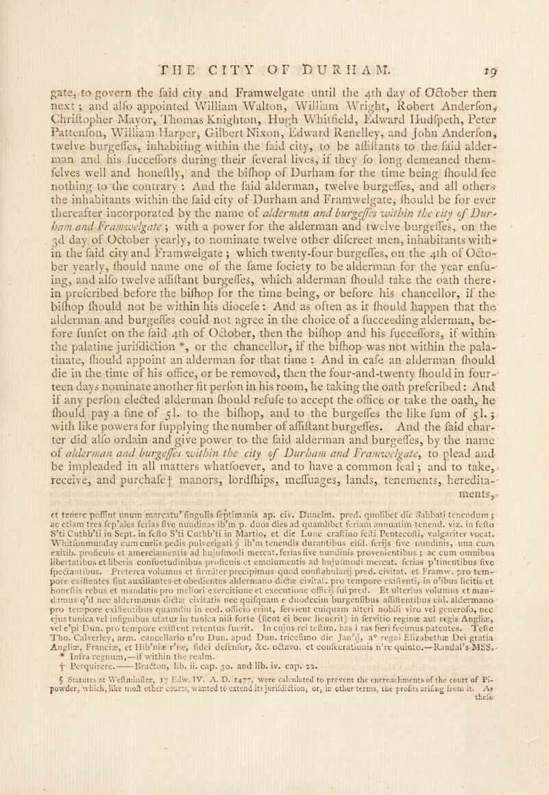 ICJ fra te, to govern the faid city and Framwelgate until the 4th day of October then next ; and alfo appointed William Walton, William Wright, Robert Anderfon* Chriftopher Mayor, Thomas Knighton, Hugh Whitfield, Edward Hudfpeth, Peter Pattenfon, William Harper, Gilbert Nixon, Edward Renelley, and John Anderfon* twelve burgeffes, inhabiting within the faid city, to be afliffants to the faid aider- man and his fucceflors during their feveral lives, if they fo long demeaned them- felves well and honeftly, and the bifhop of Durham for the time being fhould fee nothing to the contrary : And the faid alderman, twelve burgeffes, and all others- the inhabitants within the faid city of Durham and Framwelgate, fhould be for ever thereafter incorporated by the name of alderman and burgeffes within the city of Dur- ham and Framwelgate4 with a power for the alderman and twelve burgeffes, on the 3d day of October yearly, to nominate twelve other difcreet men, inhabitants with- in the faid city and Framwelgate ; which twenty-four burgeffes, on the 4th of Octo- ber yearly, fhould name one of the fame fociety to be alderman for the year enfu- ing, and alfo twelve affiffant burgeffes, which alderman fhould take the oath there- in prefcribed before the bifhop for the time being, or before his chancellor, if the bifhop fhould not be within his diocefe: And as often as it fhould happen that the alderman and burgeffes could not agree in the choice of a fucceeding alderman, be- fore funfet on the faid 4th of October, then the bifhop and his fucceffors, if within the palatine jurifdiction *, or the chancellor, if the bifhop was not within the pala- tinate, fhould appoint an alderman for that time : And in cafe an alderman fhould die in the time of his office, or be removed, then the four-and-twenty fhould in four- teen days nominate another fit perfon in his room, he taking the oath prefcribed: And if any perfon elected alderman fhould refufe to accept the office or take the oath, he fhould pay a fine of 5I, to* the bifhop, and to the burgeffes the like fum of 5I. ; with like powers for fupplying the number of affiffant burgeffes. And the faid char- ter did alfo ordain and give power to the faid alderman and burgeffes, by the name of alderman and burgeffes within the city of Durham and Framwelgate, to plead and- be impleaded in all matters whatfoever, and to have a common leal; and to take, receive, and purchafef manors, lordfhips, meffuages, lands, tenements, heredita-- riientSys et tenere poffint nnum marcatu’fingulis feptimanis ap. civ. Dun el in. pred. qnofibetr die Sabbati tenendum ; ac etiam tres fep’alcs ferias five nundirias ib’m p. duos dies ad quamlibet feriam annuatim tenend. viz. in fcfto S’ti Cuthb’ti in Sept, in fcfto S’ti Cuthb’ti in Martio, et die Lime craftino fefti Pentecofti, vulgariter vocat. Whitfonmunday cum curiis pedis pulverigati ^ ib’m tenendis durantibus eifd. ferijs five nu-ndinis, una cum exitib. proficuis et amerciamentis ad hujufmodi mercat. ferias five nundinis provenientibus ; ac cum omnibus libertatibus et liberis confuetudinibus proficuis et emolumentis ad hujufmodi mercat. ferias p’tinentibus five fpedantihus. Preterea volumus et firmiter preciprmus quod Gonftabularij pred. civitat. et Framw. pro tern-- pore exiftentes lint auxiliantes et obedientes aldermano didse civitat. pro tempore- exifienti, in o’ibus licitis et honeftis rebus et mandatis pro meliori exercitione et executione officii fuipred. Et ul terms volumus et man- damus q’d nec aldermanus diet at civitatis nec quifquam e duodecim burgenfi'bus affiftentibus ei'd. aldermano pro tempore exifrentibus quamdiu in eod. officio erint, fervient cuiquam alteri nobili viro vel generofo, nec ejus tunica vel infignibus utatur in tunica nifi forte (ficut ei bene licuerit) in fervitio regime aut regis Anglins, vel e’pi Dun. pro tempore exiftent retentus fuerit. In cuius rei teftim. has 1 ras fieri fecimus patentes. Tefte Tho. Calverley, arm. cancellario n’ro Dun. apud Dun. tricefimo die Jan’ij, a° regni Elizabeths? Dei gratia Anglise, Francias-, et Hib’nias r’ne, fidei deftnfor, &c.odavo. et confecrationis rdre q-uinto.--— Randal’s MSS® • * Infra regnum,—if within the realm. f Perquirere. Bradon, lib. ii. cap. 30. and lib. iv. cap. 23. § Statutes at Weflnrinfier, 17 Edw. TV. A. D. 1477, were calculated to prevent the encroachments of the court of Pi- powder, which, like molt ether courts, wanted to extend its jurifdidion, or, in ether terms, the profits arifing, from it. As thefie