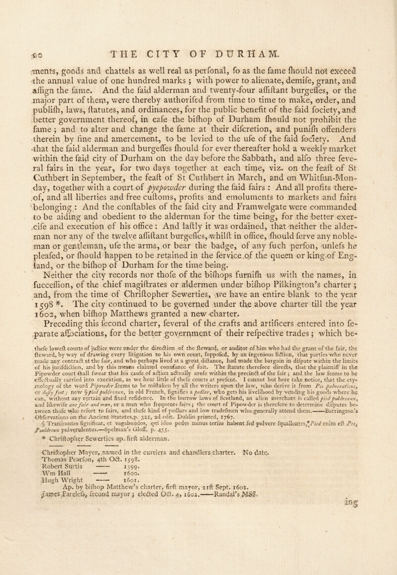 #o merits, goods and chattels as well real -as perfonal, fo as the fame fhould not exceed the annual value of one hundred marks ; with power to alienate, demife, grant, and aifign the fame. And the faid alderman and twenty-four afliftaut burgefles, or the major part of them, were thereby authorifed from time to time to make, order, and publifh, laws, ftatutes, and ordinances, for the public benefit of the faid fociety, and better government thereof, in eale the bifhop of Durham fhould not prohibit the fame ; and to alter and change the fame at their difcretion, and pumfh offenders therein by fine and amercement, to be levied to the ufe of the faid fociety. And That the faid alderman and burgeffes fhould for ever thereafter hold a weekly market within the faid city of Durham on the day before the Sabbath, and alfo three feve- ral fairs in the year, for two days together at each time, viz., on the feaft of St Cuthbert in September, the feaft of St Cuthbert in March, and on Whitfua-Mon- day, together with a court of pycpowder during the faid fairs : And all profits there- of, and all liberties and free cuftoms, profits and emoluments to markets and fairs belonging : And the conftables of the faid city and Framwelgate were commanded to be aiding and obedient to the alderman for the time being, for the .better exer- ,cife and execution of his office; And iaftly it was ordained, that neither the aider- man nor any of the twelve affiftant burgeft'es, whilft in office, :fhould ferve any noble- man or gentleman, ufe the arms, or bear the badge, of any fuch perfon, unlefs he pleafed, or fhould happen to be retained in the fervice tof the queen or king of Eng- land, or the bifhop of Durham for the time being. Neither the city records nor thofe of the bifhops furnifh us .with the names, in fucceftion, of the chief magiftrates or aldermen tinder bifhop Pil king ton’s charter ; and, from the time of Chriftopher Sewer ties, -,we have an entire blank to the year 1598 *. The city continued to be governed under the above charter till the year 1602, when bifliop Matthews granted a new charter. Preceding this fecond charter, feveral of the crafts and artificers entered into fe~ .parate afth Nations, for the better government of their refpeflive trades; which be- i %' thefe loweft courts of juftice were under the direction of the ftewand, or auditor of him who had the grant of the fair, the Reward, by way of drawing every litigation to his own court, fuppofed, by an ingenious hdlion, that parties who never made any contradl at the fair, and who perhaps lived at a great, diftance, had made the bargain in difpute within the limits of his jurifdi(Scion, and by this means claimed conufance of fuit. The ftatute therefore diredls, that the plaintiff in the Pipowder court ihall fwear that his caufe.of addon adlually arofe within the precindt of the fair ; and the law 1’eems to be effedlually carried into execution, as we hear little of thefe courts at prelent. I cannot but here take notice, that the ety- mology of the word Pipoavder Seems to be miftaken by all the writers upon the law, who derive it from Pa pulveraticus, ■or dufiy foot; now § pied puldreaux, in old French, fignifies a pedlar, who gets his livelihood by vending his goods where he ran, without any certain and fixed refidence. In the burrow laws of Scotland, an alien merchant is called pied puldreaux, and likewife am fair and man, or a man who frequents fairs ; the court of Pipowder is therefore to determine disputes be- tween thofe who refort to fairs, and thefe kind of pedlars and low tradefmen who generally attend them.—*—Barrington’s Obfervations on the Ancient Statutes,p. 321, ad edit. Dublin printed, 1767. § Trarifeuntes fignificat, et vagabupdos, qui ideo pedes minus terfos habent.fed pulvere fquallentes,*/bW enim eft Pes3 JPouldreux pulveralentus.—Spelman’s Glolf. p. 455. # Chriftopher Sewerties ap.firft alderman. Chriftopher Mayer, named in the curriers and chandlers,charter. No date. Thomas Pearfon, 4th Odt. 1598. Robert Surtis 1599. Wm Hall . —— 1600. Hugh Wright 1601. Ap. by bifhop Matthew’s charter, firft mayor, 21ft Sept. 1602. jJamesTarelcfs? fecond mayor $ elected Odt. 4, 1602.—-dtandalVMSIh in% o