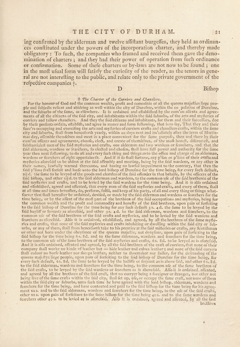 ing confirmed by the alderman and twelve affiftant burgefies, they held as ordinan- ces conftituted under the powers of the incorporation charter, and thereby made obligatory : To fuch, the companies who framed and received them gave the deno- mination of charters ; and they had their power of operation from fuch ordinance or confirmation. Some of thefe charters or by-laws are not now to be found ; one in the moil ufual form will fatisfy the curiofity of the reader, as the tenors in gene- ral are not interefting to the public, and relate only to the private government of the refpe&ive companies f. D BifhoD A *j' The Charter of the Curriers and Chandlers. For the honour of God and the common wealth, profit and comoditie of all the queens majefties liege peo- ple and fubjeefts refient and abideing as well within the city of Durefme, within the co palatine of Durefme, and the iuburbs of the fame, as elfewhere. It is ordained and eftabliihed by the com’on affents and agree- ments of all the citizens of the laid city, and inhabitants within the laid fuburbs, of the arts and myfteries of corners and tallow chandlers. And they the faid citizens and inhabitants, for them and their fuccefibrs, doe by thefe prefenfs ordain, eftabliffi, and agree in maner and form following, that is to fay, That they and their fucc’rs occupying and exercifing the arts and myfteries of curriers crafts and chandlers crafts, within the fame city and fuburbs, fhall from henceforth yearly, within 20 days next and im’ediately after the term of Martin- mas day, affemble themfelves and meet in a place convenient for the fame purpofe, then and there by their com’on affents and agreements, choofe, eledt, and create of themfelves, of the moft honeft, difereeteft, and fubftantialeft men of the faid myfteries and crafts, one alderman and two wardens or fearchers, and that the faid alderman, wardens or fearchers, fo eledted and chofen, fhall have full power and authority for the fame year then next following, to do all and every fuch thing and things as to the office and charge of an alderman, wardens or fearchers of right appertaineth. And if it fo fhall fortune, any p’fon or pTons of their craftsand myfteries aforefaid to be abfent at the faid affembly and meeting, being by the faid wardens, or any other in their names, lawfully warned thereunto, and having no lawful impediment to the contrary, that then the faid p’fons fhall forfeit and loofe unto the lord bilhop of Durefme for the time being, for every fuch default, xij d. the fame to be levyed of the goods and chatties of the faid offender in that behalfe, by the officers of the faid bilhop, and other xij d. to the faid alderman and wardens, to the common ufe of the faid bretheren of the faid myfteries and crafts, and to be levied by the faid wardens for the time being. And it is alfo ordained and eftabliihed, agreed and affiented, that every man of the faid myfteries and crafts, and every of them, fhall at all time and times hereafter, do, perform, fulfil, and keep of his party, of all and every thing or things what- soever that fhall hereafter be ordained, deviled, or made by the faid alderman and wardens or fearchers for the time being, or by the affent of the moft part of the brethren of the faid occupations and myfteries, being for the common wealth and the profit and commodity and honefty of the faid brethren, upon pain of forfeiting to the faid bilhop of Durefme for the time being for any fuch default 3 s. 4 d. the fame to be levyed by the faid bayliff or fervants as aforefaid, and other 3 s. 4 d. to the faid alderman, wardens and fearchers, to the common ufe of the faid brethren of the faid crafts and myfteries, and to be levied by the faid wardens and fearchers as aforefaid. Alfo it is ordained, eftabliihed, and agreed, by all the brethren of the fame myfte- ries and crafts, that none of the faid myfteries and crafts inhabiting or dwelling within the faid city or fub- urbs, or any of them, fhall from henceforth take to his prentice at the faid mifteries or crafts, any Scotiftiman or other not born under the obeyfance of the queens inajeftie, not deny fans, upon pain of forfeiting to the faid bilhop for the time being 6 s. 8d. and to the fame alderman, wardens and fearchers for the time being, to the common ufe of the fame brethren of the faid myfteries and crafts, 6 s. 8 d. to be levyed as is aforefaid. And it is alfo ordained, affiented and agreed, by all the faid brethren of the craft of curriers, that none of their company fhall worke no kinde of leather but — hide leather and calves leather ; and none of the faid coryers fhall colour no horfe leather nor ffieeps leather, neither to fhoemaker nqr fadler, for the defrauding of the queens majeftys liege people, upon pain of forfeiting to the faid bilhop of Durefme for the time being, for every fuch default, 6 s. 8d. the fame to be levyed by the bailiffe or ferjeant as is above faid, and other 6 s. 8d. to the faid alderman, wardens and fearchers for the time being, to the common ufe of the fame brethren of the faid crafts, to be levyed by the faid wardens or fearchers as is abovefaid. Alfo it is ordained, affiented, and agreed by all the brethren of the faid craft, that no corryer being a foreigner or ftranger, nor other not being free of the fame crafts within the faid city, fhall fet up, ufe, or occupy the fame craft, nor none of them within the faid city or fuburbs, unto fuch time he have agreed with the lord bifhop, alderman, wardens and fearchers for the time being, and have contented and paid to the faid bifhop for the time being for his agree- ment xxs. and to the faid alderman, wardens and fearchers for the time being, to the ufe of the faid crafts, other xx s. upon pain of forfeiture to the fame bifhop for the time being 40 s. and to the fame wardens and fearchers other 40 s. to be levied as is aforefaid, Alfo it is ordained, agreed and affiented, by all the faid brethren 4