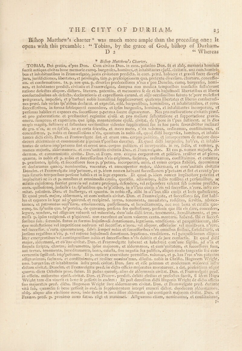 Bifhop Matthew’s charter # was much more ample than the preceding one: It opens with this preamble: “ Tobias, by the grace of God, bilhop of Durham. D 2 “ Whereas * Bi/hop Matthew*s Charter. TOBIAS, Dei gratia, e’pus Dun. Cum civitas Dun. in com. palatino Dun. fit et abfq. memoria hominis fuer it antiqua civitas bone memoriecumq. burgenfes, homines, et inhabitantes ejufd. civitatis, una cum homini- bus et inhabitantibus in Framwelgate, juxta civitatem predida. in com. prsed. habuere et gravifi fuere di-verfa jura, jurifdidiones, iibertates, et privilegia, tarn p. prefcriptionem qua. pretextu diverfaru. chartaru. conceffio- nu. et confirmations ta. p. nos qua. p. diverfos predeceffiores n’ros e’pos Duneim. cumq. burgenfes, homi- nes, et habitantes predld. civitatis et Framwelgate, dampna non modica temporibus tranfadis fuftulerunt rations defedus aliquar. didaru. literaru. patentiu. et metuentes fe de et In-hujufmodi libertatibus et iiberis confuetudinibus ob defedtu. declarations et expreffionis earund. et alijs occafionibus futuro tempore moleftari prfegravari, impediri, et p’turbari nobis humillime fupplicaverunt quatenus Iibertates et liberas confuetudi- nes prsed. fub verbis fpi’ahbus declarat. et exprefat. eifd. burgenfibus, hominibus, et inhabitantibus, et ecru, fucceffcribus, in forma fubfequenti concedere, et ipfos burgenfes, homines, et inhabitantes incorporare, et perfonas habiles et capaces cu, fucceffione p.petuua facere dignaremur. Nos pro melioratione civitatis prmd. et pro gubernatione et preitanti'ori regimine ejufd. et pro rneliore fuftentatione et fupportatione graviu. oneru. fumptuu. et expenfaru. que ipfip. manutentione ejufd. civitat. de t’pore in Opus fuftinent. ac in dies magis magifq. fuftinere et fuftentare verifimiliter videnter fupplicationi fue in hac parte favorabiliter inclinati de gra, n’ra, ac ex fpi’ali, ac ex certa fcientia, et mero motu, n’ris volumus, ordinamus, confiituimus, et con cedi m us, p. nobis et fuccefforibus n’ris, quantum in nobis eft, quod didti burgenfes, homines, et inhabi- tantes didti civil. Dun. et Framwelgate tint et erunt unu. corpus politicu. et incorporatum de majore duo- Uecem aldermanis et communitate p’peiuist’poribus duratur. Et quod didti burgenfes, ho’i’es, et inhabi- tantes de cetero imp’petuum fint et erunt unu, corpus politicu. et incorporatu. in re, fadlo, et nomine, p. nomen majoris, aldermanorn. et cora’unitatis civitatis Dun. et Framwelgate. Et eos p. nomen majoris, al- derman. et communitatis civitat. Dun. et Frarn. unu. corpus corporalum et politicu. realiter et ad plenu. quantu. in nobis eft p. nobis et fuccefforibus n’ris erigimus, facimus, ordinamus, conftituimus, et creainus, p. prsefentes, ipfofq. et fucceffiores fuos p. p’petuo, incorporari, uniri, et unura corpus ftabiiiri, decernimus et declaramus quodq, nominentur, vocentur, et nuncupentur major, aldermani, et communitatis civitatis Duneim. et Framwelgate imp’petuum, et p. idem nomen habeant fucceffionem p’petuam et fint et erunt p’pe- tuis futuris terr.poribus perfone habiles et in lege capaces. Et quod p. idem nomen implacitare poterint et knplacitafi ac in et p. omnibus et omnimodis caufis, querclis, a cl ion; bus, fedlis realibus et perfonalibus, ac mixtis cujufcunq. fuerint generis vel nature profequi, defendcre, vel refpondere valeant fub nomine predidc, cora. quibufcunq. judicib’s ta. fp’ualibus qu. te’p’alibus, in o’i’bus curijs n’ris vel fuccefTor. n’roru. infra co- mitat. palatinu. Dun. et Sadberge, et quantu. in nobis eft, alibi in o’i’bus aliis curijs et locis quibufcunq. Et quod pred. major, aldermani, et com’unitatis civitat. Dun. et Framwelgate, et fucceffiores fui, fint habi- les et capaces in lege ad p’quirend. et recipiend. terras, tenements, annuitales, redditus, fervitia-, advoca- tiones, et patronatus eccl’fiaru. emolumenta, poffeffiones, et hereditamenta, nee non bona et catalla que- cunq. ta. fp’ualia qua. te’pofalia, cle quacunq. perfena feu quibufcunq. perfonis que ilia eis dare, concedere* legare, vendere, vel affignare voluerit vel voluerint, durn’odo didti terre, tenementa,. hereditamenta, et pre- miffia p. ipfos recipiend. et p’qtiirend. non excedunt an’uum valorem centu. marcaru. habend, fibi et fuccef- foribus fin's, fecundu. flatus et. formas hujufmodi donationum, legationu. venditionu. et perquifitiomur., abf- que moleftatione vel impetitione noftrurn vel fucceffor. n’roru. vel aliquor. officiarior. vel miniftt oriu n’roru. vel fucceffor. n’roru. quorumeunq. falvis feroper nobis et fuccefforibus n’ris omnibus finibus, forisfaduris, et jnribus regalibus n’ris, p. vel ratione hujufmodi donationu. legationu. venditionu. vel perquifitionum aliqua- liter emergentibus vel contingentibus nobis et fuccefforibus n’ris debitis et de jure confuetis. Et quod did! major, aldermani, et co’itas civitat. Dun. et Framwelgate habeant et habebunt com’ime fiigillu. ad o’ia et fingula feripta, chartas, inftrumehta, ipfos majore nr, et aldermanos, et com’unitatem, et fucceffores fuos, aut terras, tenementa, hereditamenta, bona, catalla, five negotia fua publica, aliquo niodo tangentia feu con- cernentia figiiland. imp’petuum. Et p. rneliore executione premhfor. volumus, et. p. has Eras n’ras patenter, affignavimus, facimus, et conftituimus, et. realiter nomina’mus, dileclu. nobis in Chrifto, Hugonem Wright, unu. burgenfiu. et inhabitantiu. infra pred. civitat. Dun. fore et effie primum et inodernum majorem infra- didam civitat. Duneim. et Framwelgate pred. in dido officio majorat us rnoraturum, a dat. prefentium ufque quartu. diem Odobris pros, futur. Et poftea quoufq. alius, de aldermanis civitat. Dun. et Framwelgate pred. in officiu. majoratus ejufd. civitat. Dun. et Framw. predid. debite eledus et prefedus fuerit, fi idem Hugo Wright tam din vixerit et bene fe gefferit in eodem : Et poll deceffum didi Hhgonis Wright de dido officio Euo majoratus pred. didu. Hugonem Wright fore alderman um civitat. Dun. et Framwelgate pred. durante vita fua, quamdiu fe bene gefferit in eod. in fupplementum integri muneri didor. duodecem aldermanorn, abfq. aliqu-a alia eledione nova, inde fienda in loco i]lius aldermani qui contigerit majorem civitat. Dun. et Framw. pred. p. proximo anno fatur. eligi et nominari. Affignamus etiam., nominamus, et conftituimus, P-