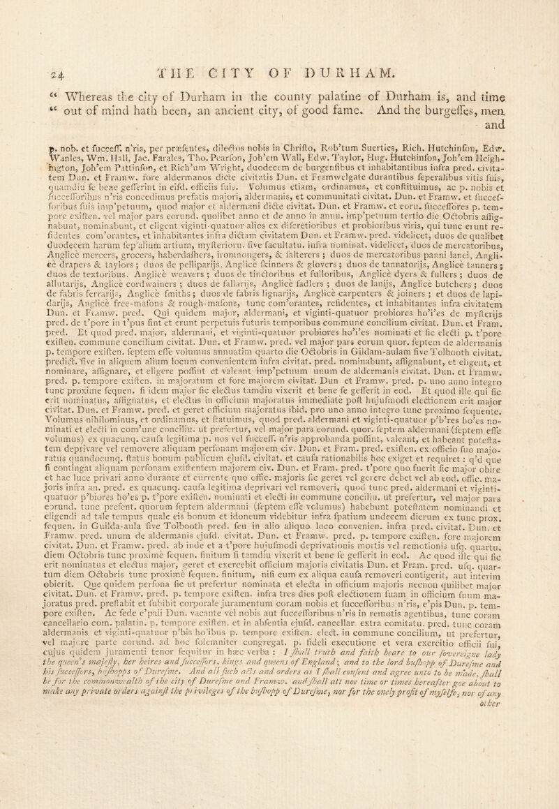 24 CC 4 Whereas the qty of Durham in the county palatine of Durham is, and time out of mind hath been, an ancient city, of good fame. And the burgeffes, men. - and p. nob. et fuccefT. n’ris, per pracfentes, diledos nobis in Chrifto, Rob’turn Suerties, Rich, Hutchinfbn, Edvr* Wanles, Wm. Hall, Jac. Farales, Tho. Pearfon, Joh’em Wall, Edw. Taylor, Hug. Hutchinlon, Joh’em Heigh- rngton, Joh’em Pattinfon, et Rich’urn Wright, duodectm de burgenlibus et inhabitantibus infra pred, civita- tem Dun. et Frainw. fore aldermanos dide civitatis Dun. et Eramwelgate durantibus feperalibus vitis fuis, quamdiu fe beae ge fieri nt in eifd. officiis fuis. Volumus etiam, ordinamus, et conftituimns, ac p. nobis et fuccefibribus n’ris concedimus prefatis majori, aldermanis, et communitati civitat. Dun, et Framw, et fuccef- foribus fuis imp’petuum, quod major et aldermani dide civitat. Dun. et Framw. et eoru. fucce fibres p. tem- pore exiften. vel major pars eorund. quolibet anno et de anno in annu. imp’petuum tertio die Odobris affig- nabunt, nominabunt, et eligent viginti-quatuor-alios ex difcretioribus et probioribus viris, qui tunc erunt re- iidentes. com’orantes, et iilhabitantes infra didam civitatem Dun. et Framw. pred. videlicet, duos de qualibet duodecem harum iep’alium artium, myfterioru. five facultatu. infra nominal, videlicet, duos de mercatoribus, Anglice mercers, grocers, haberdafhers, ironmongers, & falterers ; duos de mercatoribus panni land, Angli- ee drapers & taylors ; duos de pelliparijs, Anglice fkinners & glovers; duos de tannatorijs, Anglice tanners $ duos de textoribus, Anglice weavers ; duos de tindorihus et fulloribus, Anglice dyers & fullers ; duos de allutarijs, Anglice cordwainers ; duos de fallarijs, Anglice fadlers ; duos de lanijs, Anglice butchers ; duos de fabris ferrarijs, Anglice fmiths; duos~de fabris lignarijs, Anglice carpenters & joiners; et duos de lapi- darijs, Anglice free-mafons Sc rough-mafons, tunc com’orantes, refidentes, et inhabitantes infra civitatem Dun. et Framw. pred. Qui quidem major, aldermani, et viginti-quatuor probiores ho’i’es de myfterijs pred. de t’pore in t’pus fint et erunt perpetuis futuris temporibus commune concilium civitat. Dun. et Frarn. pred. Et quod pred. major, aldermani, et viginti-quatuor probiores ho’i’es nominati et fic eledi p. t’pore exiften. commune concilium civitat. Dun. et Framw. pred. vel major pars eorum quor. feptem de aldermanis p. tempore exiften. feptem efie volumus annuatim quarto die Odobris in Gildam-aulam fiveTolbooth civitat. predid. live in aliquem alium locum convenientem infra civitat. pred. nominabunt, affignabunt, et eligent, et nominare, affignare, et eligere pofifrnt et valeant imp’petuum unum de aldermanis civitat. Dun. et Framw. pred. p. tempore exiften. in majoratum et fore majorem civitat. Dun et Framw. pred. p. uno anno integro tunc proxime fequen. fi idem major fic eledus tamdiu vixerit et bene fe geflerit in eod. Et quod ille qui fic erit nominatus, affignatus, et eledus in officium majoratus immediate poll lnijufmodi eledionem erit major civitat. Dun. et Framw. pred. et geret officium majoratus ibid, pro uno anno integro tunc proximo fequente. Volumus nihilominus, et ordinamus, et ftatuimus, quod pred. aldermani et viginti-quatuor p’b’res ho’es no- minati et eledi in combine conciliu. ut prefertur, vel major pars eorund. quor. feptem aldermani (feptem efie volumus) ex quacunq. caufa legitima p. nos vel fucceff. n’ris approbanda poffint, valeant, et habeant potefta- tem deprivai ratus quand< fi contingat et hac luce privari anno durante et currer/te quo offic. majoris fic geret vel gei ere debet vel ab eod. offic. ma- jori s infra an. pred. ex quacunq. caufa legitima deprivari vel removeri, quod tunc pred. aldermani et viginti- quatuor p’biores ho’es p. t’pore exiften. nominati et eledi in commune conciliu. ut prefertur, vel major pars eorund. tunc prefent. quorum feptem aldermani (feptem efie volumus) habebunt poteftatem nominandi et eligendi ad tale tempos quale eis bonum et idoneum videbitur infra fpatium undccem dierum ex tunc prox. fequen. in Guilda-aula five Tolbooth pred. feu in alio aliquo loco convenien. infra pred. civitat. Dun. et Framw. pred. unum de aldermanis ejufd. civitat. Dun. et Framw. pred. p. tempore exiften. fore majorem civitat. Dun. et Framw. pred. ab inde et a t’pore hujufmodi deprivationis mortis vel remctionis ufq. quartu. diem Odobris tunc proxime fequen. finitum fi tamdiu vixerit et bene fe geflerit in eod. Ac quod ille qui fic erit nominatus et eledus major, geret et exercebit officium majoris civitatis Dun. et Frsm. pred. ufq. quar- tum diem Odobris tunc proxime fequen. finitum, nifi eum ex aliqua caufa removeri contigerit, aut interim obierit. Que quidem perfona fic ut prefertur nominata et eleda in officium majoris necnon quilibet major civitat. Dun. et Framw. pred. p. tempore exiften. infra tres dies poft eledionem fuam in officium fuum ma- joratus pred. preftabit et fubibit corporale juramentum coram nobis et fuccefibribus n’ris, e’pis Dun. p. tem- pore exiften. Ac fede e’paii Dun, vacante vel nobis aut fuccefibribus n’ris in remotis agentibus, tunc coram cancellario com. palatin. p. tempore exiften. et in abfentia ejufd. can cellar, extra comitatu. pred. tunc coram aldermanis et viginti-quatuor p’bis ho’ibus p. tempore exiften. eled. in commune concilium, ut prefertur vel mag re parte eorund. ad hoc folemniter congregat. p. fideli executione et vera exercitio officii fui cujus quidem juramenti tenor fequitur in hsec verba : I frail truth and faith beare to our foverei^ne lady the queen 3 majejly, her heires and fucceffors, kings and queens.of England; and to the lord bufhopp of Durefme and his fucceffors, bujhopps of Durefme. And all fuch acts arid orders as l frail confent and agree unto to be made, frail be for the commonwealth of the city of Durefme and Framw. and frail att noe time or times hereafter gee about to make any private orders ago inf the privileges of the bufropp of Durefme} nor for the onelyproft ofmyfelfe, nor of ary other