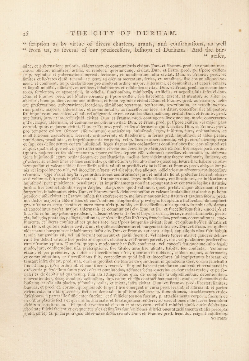 -<U C i fcriptien as by virtue of divers charters, grants, and confirmations, as well feveral of our predeceffors, bifliops of Durham. And the bur- u geifes. from us. as mine, et gubernatione major;a, aldermanor. et communitatis civitat. Dun. et Framw. pred. ac omnium mer- cator. officior. miniftror. artific. et refident. quorumcunq. civitat. Dun. et Fram. pred. p. t’pore exiften, ac p. regimine et gubernatione mercat. feriarum, et mindinarum infra civitat. Dun. et Framw. pred. et limites et lib’tates ejufd. tenend. ac gent, ad did:urn mercatum, lerias, et nundinas, five eorum aliquod ve- nient. et confluent, ac p. declaratione pro modo et ordine major, aldermani, et comunitas, et ceteri. omnes, et finguli miniftri, officiary, et artifices, inhabitantes et refidente.s civitat Dun. et Fram. pred. ac eorum fac- tores, fervientes, et apprenticij, in officiis, fundtionibus, minifterijs, artificijs, et negotijs fuis infra civitat. Dun. et Framw. pred. ac lib’tates eorund. p. t’pore exiften. fefe habebunt, gerent, et utentur, ac aliter p. •uberiori, bono publico, commune utilitate, et bono regimine civitat. Dun. et Framw. pred. ac etiam p. meli- ore prefervatione, gubernatione, locatione, dimiffione terrarum, ten’torum, revertionum, et hereditamento- rum prefat. majoris, aldermanor. et communitatis, ac fuccefiforum fuor. eis dator. conceffbr. five afiignator. feu impoftemm concedend. dand. vel affignand. ac res ac caufas alias quafcunq. civitat.Dun. et Framw. pred. aut ftatus, jura, et intereffe ejufd. civitat. Dun. et Framw. pred. contingent, five quocunq. modo concernent. q’d’q. major, aldermani, et commune concilium civitat. Dun. et Fram. pred. p. t’pore exiften. vel major pars eorund. quor. majorern civitat. Dun. et Framw. pred. et fex alderman os ejufd. civitat. Dun. et Framw. pred. pro tempore exiften. (feptem efife volumus) quotiefcunq. hujufmodi leges, infcituta, jura, ordinationes, et conftitutiones condiderint, fecerint, ordinaveri-nt, et ftabilierint, in forma pred. hujufmodi et tales penas, punitiones, penalitatas, et imprifona-menta corporis, vel p. fines et amerciamenta, vel p. eoru’ utrumq. erga et fup. eos delinquentes contra hujufmodi leges ftatuta jura ordinationes conftitutiones five eor. aliquod vel aliqua, qualia et que eifd. majori aldermanis et com’uni concilio pro tempore exiften. five majori parti eorun. (quoru. majorern et fex aldermanos p. t’pore exiften. feptem efife volumus) neceffar. et requifit. p. obferva- tione hujufmodi legum ordinationum et conftitutionu. melius fore videbuntur facere ordinarie, limitare, et p’videre, ac eadem lines et amerciamenta, p. diftridtiones, feu alio modo quocunq. levare hac habere et reti- nere poflint et valeant libi et fuccefforibus fuis ad ufum predict, civitatis Dun. et Framw. pred. abfq. calump- nia vel impedimento n’ri, vel fucceffor. n’roru. vel alicujus, five aliquor. ofSciariorum n’rorum aut fucceffor. rdrorum. Que o’ia et fing’la leges ordinationes conftitutiones jura et inftituta fic ut prefertur faciend. obfer- vari volumus fub penis in eifd. content. Ita tamen quod leges ordinationes, conftitutiones, et inftitutionea hujufmodi pene punitiones, penalitates, et imprifonamenta non lint repugnantia et contraria legibus ftatutis, juribus five conluetudinibus regni Anglie. Ac p. eor. quod volumus, quod prefat. major aldermani et eos burgenfes, inhabitantes civit. Dun. et Framw- pred. deinceps poffint et valeant laudabilius et alacrius p. bono publico ejufd. civitat, et Framw. officia fua exercere et p. meliore manutentione ftatum et gradum fuoru. pred. nos diet os majorern aldermanos et com’unitatem amplioribus previlegiis locupletare ftatuentes, de ampliori gra. n’ra ac ex certa fcientia et mero motu n’ris p. nobis, et fuccefforibus n’ris quantu. in nobis eft, damus et concedimus prefat. majori aldermanis et communitati civ. Dun. et Fr. et fuccefforibus fuis, quod ip’i et fucceffores fui imp’petuum gaudeant, habeant etteneant o’es et lingulas curias, ferias, merchat. tolneta, picca- gia, ftaliagia, pontagia, paffagia, cuftumas, et o’es et fmg’las lib’tates, franchefia&, proficua, commoditates, emo- lumenta, et liberas confuetudines quibus ante hec t’pora burgenfes civitat. Dun. et quihus ho’i’es lib’tatis et civ. Dun. et quibus balivus civit. Dun. et quibus aldermanus et burgenfes infra civ. Dun. et Fram. et quibus aldermanus burgenfes et inhabitantes infra civ. Dun. et Framw. aut eoru aliqui, aut aliquis ufus fuit habuit tenuit, aut gavifus eft, vel ufi fuernnt tenuerunt et gavifi fuerunt, vel habere tencre uti aut gaudere debue- runt feu debuit ratione five pretextu aliquaru. chartaru. vel l’rarum patent, p. nos, vel p. aliquem predeceffb- rum n’rorum ep’oru. Dunelm. quoquo modo ante hac fact, confirmat. vel conceff. feu quocunq. alio legali .modo, jure, confuetudine, ufu, prefcriptione, five titulo, ante hac ulitata, habita, feu confueta. Volumus* etiam, et per prefentes, p. nobis et fuccefforibus n’ris, quantum in nobis eft, eifdem majori, aldermanis, et communitatibus, et fuccefforibus fuis, concedimus quod ipfi et fucceffores fui imp’petuum habeant et teneant infra civitat. pred. una. curiam quolibet die Martis de quindecim in quindecim dies, coram fenefcallo ilio ad hoc p. ip’os ordinand. et conftituend. tenend. Et quod habeant poteftatem audiendi et terminandi in ead. curia p. fen’c’lum fuum pred. o’es et omnimodas, actiones fedtas querelas et d-emandas reales, et perfo- nales ta. de debitis ad quamcunq. fum’am attingentibus qua. de computis tranfgreffionibus, detentionibus, conventionibus, deceptionibus. action; bus, fup. cafum et alijs contractibus materijs caufis et demandis qui- bufcunq. et o’ia alia placita, p’fonalia, realia, et mixta, infra civitat. Dun. et Framw. pred. libertat. limites, bundas, et precinct, eorund. quoquomcdo furgent five emergent in curia pred. levand. et affirmand. et partes defendentcs in eifd. queerelis, fedis et demandis in pl’itum deducere p. fumonitiones, attach!amenta et de- ftrictiones. fi partes ille fufficienter fuerint, et fi fufficientes non fuerint, p. attachiamenta corporu. fuorum et in o’ibus placitis febtis et querilis fic affirmatis et levatis judicia reddere, ac executiones inde facere fecundum debitum legis fonnam. Et quod ferventes ad clavam et uterq. eoru. vel alii miniftri ejufd. curie debit a au- ihoritate fulciti facient et exequentur o’es et fing’las fum’onitiones diftrictiones attachiamenta et alia precepta. fjulcL curie, ta. p. corpora qua. aliter infra didta. civitat. Dun. et Framw. pred. fecundu. exigent cujufcunq, warrant*
