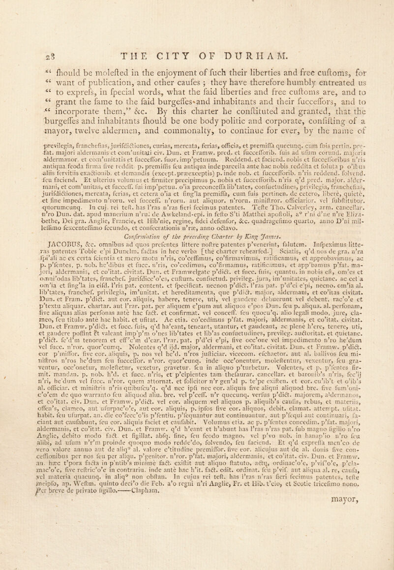 ■Ci «C 6C CC fit fhould be molefted in the enjoyment of fuch their liberties and free cuftoms, for want of publication, and other caufes ; they have therefore humbly entreated us to exprefs, in fpecial words, wdiat the faid liberties and free cuftoms are, and to grant the fame to the faid burgeftes^and inhabitants and their fucceiTors, and to incorporate them,” &c. By this charter he conftituted and granted, that the burgeifes and inhabitants fhould be one body politic and corporate, confiding of a mayor, twelve aldermen, and commonalty, to continue for ever, by the name of •previlegia, franchefias, jiirifdidiiones, curias, mercata, ferias, officia, et premifla quecunq. cum fms pert in . pre- fat. majori aldermanis et com’unitajii civ. Dun. et Framw. pred. et fuccefforib. fuis ad uium eorund. majoris aldermanor. et cbm’unitatis et iuccefTor. fuor. imp’petuum. Reddend. et faciend. nobis et fuccefforihus n’ris antiqua feoda firrna five reddit p. premiflis feu antiqua inde parceila ante hac nobis reddita et foluta p o’ibus aliis lervitiis exadtionib, etdemandis (except, prasexceptis) p. inde nob. et fuccefforib. n’ris reddend. folvend. feu faciend. Et ulterius volumus et firmiter precipimus p. nobis et fuccefforib. n’ris q’d pred. major, alder- mani, et com’unitas, et fucceff. fill imp’petuu, o’ia preconceffalib’tates, confuetudines, privilegia, franchefias, jurifdidtiones, mercata, ferias, et cetera o’ia et fing’la premiffa, cum fuis pertinen. de cetero, libere, quiete, et fine impedimento n’roru. vel fucceff. n’roru. aut aliquor. n’roru. miniftror. officiarior. vel fubftitutor. qitorumcunq. In cuj. rei teft. has 1’ras n’ras fieri fecimus patentes. Tefte Tho. Calverley, arm. eanceffar. n’ro Dun. dat. apud manerium n’ru. de Awkeland-epi. in felto S’ti Matthei apoftoli, a° r’ni d’ne n’re Eiiza- bethe, Dei gra. Anglie, Francie, et Hib’nie, regine, fidei defenfor, Scc. quadragenmo quarto, anno D’ni mil- ieffimo fexcenteffimo fecundo, et confecrationis n’ras, anno odtavo. Confirmation of the preceding Charter by King fames. JACOBUS, See. omnibus ad quos prefentes littere no ft re patentes p’venerint, falutem. Infpeximus litte- ras patentes Tobie e’pi Dunelm. fadtas in hec verba [the charter rehearfed.J Sciatis, q’d nos de gra. n’ra fpi’ali ac ex certa feientia et mero motu n’ris, co’cefflmus, co’firmavimus, ratificamus, et approbavimus, ac p. p’fentes, p. nob. he’dibus et face, n’ris, co’cedimus, co’ftrmamus, ratificamus, et app’bamus p’fat. ma- jori, aldermanis, et co’itat. civitat. Dun. et Framwelgate p’didt. et luce, fuis, quanta, in nobis eft, om’es et omni’odas lib’tates, franchef. jurifdicc’o’es, cuftum. confuetud. privileg- jura, im’unitates, quietanc. ac ceEa om’ia et fing’la in eifd. l’ris pat. content, et fpecificat. necnon p’didt. 1’ras pat. p’d’ci e’pi, necno. om’ia al. lib’tates, franchef. privilegia, im’unitat. et hereditamenta, que p’didt. major, aldermani, et co’itas civitat. Dun. et Fram. p’didt. aut eor. aliquis, habere, tenere, uti, vel gaudere debuerunt vel debent', rac’o’e et p’textu aliquar. chartar. aut l’rar. pat. per aliquem e’purn aut aliquos e’pos Dun. feu p. aliqua. al. perfonam, five aliquas alias perfonas ante hac fadt. et confirmat. vel concefF feu quocu’q. alio legali modo, jure, cla- ineo, feu titulo ante hac habit, et ufitat. Ac etia. co’cedimus p’fat. majori, aldermanis, et co’itat. civitat. Dun. et Framw. p’didt. et fucc. fuis, q’d ha’eant, teneant. utantur, et gaudeant, ac plene h’erc, tenere, uti, et gaudere pofiint 8t valeant imp’p’m o’nes lib’tates et lib’as confuetudines, previleg. audtoritat. et quietanc. p’didt. fe’d’m tenorem et eff’c’m d’ear. l’rar. pat. p’d’ci e’pi, five occ’one vel impedimento n’ro he’dum vel fucc. n’ror. quor’cumq. Nolentes q’d ijd. major, aldermani, et co’itat. civitat. Dun. et Framw. p’didt. eor p’miffor. five eor. aliquis, p. nos vel he’d, n’ros jufticiar. vicecom. efehaetor. aut al. ballivos feu mi- ll ill r os n’ros he’dum feu fucceffor. n’ror. quor’eunq. inde occ’onentur, moleftentur, vexentur, feu gra- ventur, occ’onetur, moleftetur, vexetur, gravetur, feu in aliquo p’turbetur. Yolentes, et p. p’fentes fir- mit. mandan. p. nob. h’d. et fucc. n’ris, et p’cipientes tam thefaurar. cancellar. et baronib’s n’ris, fec’ij n’ri, he’dum vel fucc. n’ror. quem attornat. et folicitor n’r gen’al p. te’pe exiften. et eor. cu’ib’t et o’ib’s al. official*, et miniftris n’ris quibufeu’q. q’d nec ipfi nec eor. aliquis five aliqui aliquod bre. five fum’oni- c’o’em de quo warranto feu aliquod aliu. bre. vel p’ceffi. n’r quecunq. verfus p’didt. majorem, aldermanos, et co’itat. civ. Dun. et Framw. p’didt. vel eor. aliquem vel aliquos p. aliquib’s caufis, rebus, et materiis, offen’s, clameo, aut ufurpac’o’e, aut eor. aliquis, p. ipfos five eor. aliquos, debit, clamat. attempt, ufitat. habit, feu ufurpat. an. die co’fecc’c’is p’fentiu. p’fequantur aut continuantur, aut p’fequi aut continuari, fa- ciant aut caufabunt, feu eor. aliquis faciet et caufabit. Volumus etia. ac p. p’fentes concedim. p’fat. majori, aldermanis, et co’itat. civ. Dun. et Framw. q’d h’eant et h’abunt has Eras n’ras pat. fub magno figiilo n’ro Anglie, debito modo fadt. et figillat. abfq, fine, feu feodo magno, vel p’vo nob. in hanap’io n’ro feu alibi, ad ufum n’r’m proinde quoquo modo redde’do, folvendo, feu faciend. Et q’d exprefia men’eo de vero valore annuo aut de aliq° ah valore c’titudine premiflor. five eor. alicujus aut de ah douis five con- ceffionibus per nos feu per aliqu. p’genitor. n’ror. p’fat. majori, aldermanis, et co’itat. civ. Dun. et Framw. an. hsec t’pora facta in p’ntib’s minime fadt. exiftit aut aliquo ftatuto, adtu, ordinac’o’e, p’vif’o’c, p’cla- mac’o’e, five reftric’o’e in contrariu. inde ante hac h’it. fadt. edit, ordinat. feu p’vif. aut aliqua al. re, caufa, vel materia quacunq. in aliq° non obltan. In cuj us rei teft. has Eras n’ras fieri fecimus patentes, tefte jmeipfo, ap. Wefcm. quinto deci’o die Feb. a’o regni n’ri Anglie, Fr. et Hib. t’cio, ct Scotie tricefimo nono. per breve de privato figiilo. -Clapham. mayor, \