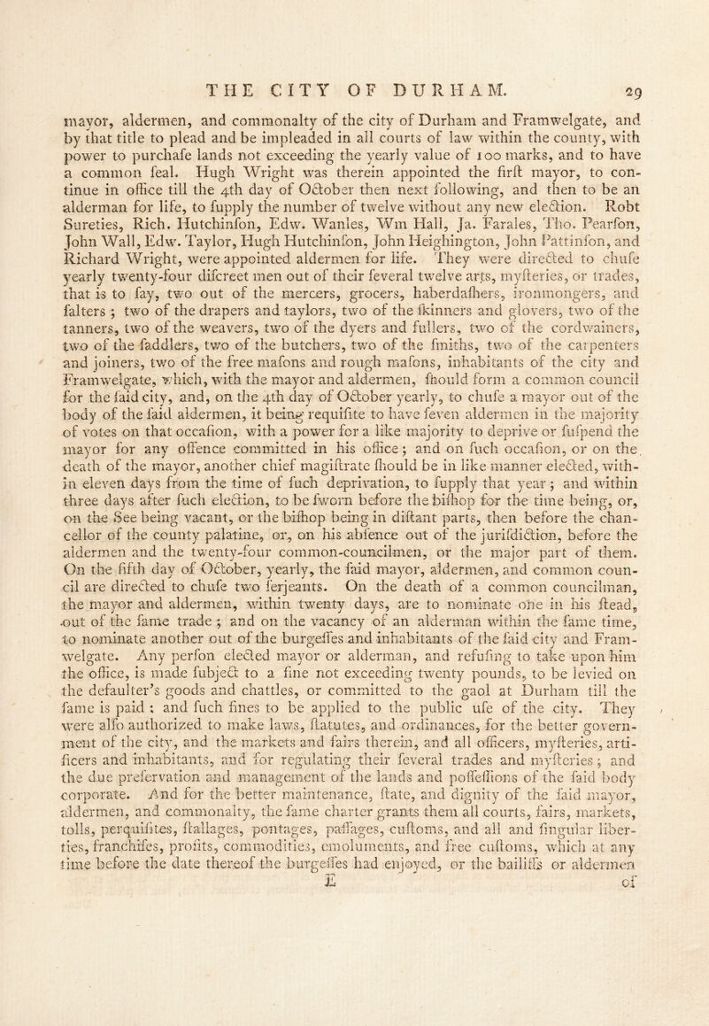 mayor, aldermen, and commonalty of the city of Durham and Framwelgate, and by that title to plead and be impleaded in all courts of law within the county, with power to purchafe lands not exceeding the yearly value of 100 marks, and to have a common feah Hugh Wright was therein appointed the fir ft mayor, to con- tinue in office till the 4th day of October then next following, and then to be an alderman for life, to fupply the number of twelve without any new election. Robt Sureties, Rich. Hutchinfon, Edw. Wanles, Wm Hall, Ja. Farales, Tho. Pearfon, John Wall, Edw. Taylor, Hugh Hutchinfon, John Heighington, John Pattinfon, and Richard Wright, were appointed aldermen for life. They were directed to chufe yearly twenty-four difcreet men out of their feveral twelve arts, myfteries, or trades, that is to fay, two out of the mercers, grocers, haberdafhers, ironmongers, and falters ; two of the drapers and taylors, two of the fkinners and glovers, two of the tanners, two of the weavers, two of the dyers and fullers, two of the cordwarners, two of the faddlers, two of the butchers, two of the fmiths, two of the carpenters and joiners, two of the free mafons and rough mafons, inhabitants of the city and Framwelgate, which, with the mayor and aldermen, fttould form a common council for the (aid city, and, on the 4th day of Odober yearly, to chufe a mayor out of the body of the faid aldermen, it being requifite to have feven aldermen in the majority of votes on that occafion, with a power for a like majority to deprive or fufpend the mayor for any offence committed in his office; and on fuch occafion, or on the, death of the mayor, another chief magiftrate fhould be in like manner defied, with- in eleven days from the time of fuch deprivation, to fupply that year; and within three days after fuch election, to be (worn before the bifhop far the time being, or, on the See being vacant, or the biihop being in diftant parts, then before the chan- cellor of the county palatine, or, on his abfence out of the jurifdidion, before the aldermen and the twenty-four common-councilmen, or the major part of them. On the fifth day of October, yearly, the faid mayor, aldermen, and common coun- cil are directed to chufe two ferjeants. On the death of a common councilman, the mayor and aldermen, within twenty days, are to nominate olie in his (lead, .out of the fame trade ; and on the vacancy of an alderman within the fame time, to nominate another out of the burgeifes and inhabitants of the faid city and Fram- welgate. Any perfon eleded mayor or alderman, and refufmg to take upon him the office, is made fubject to a fine not exceeding twenty pounds, to be levied on the defaulter’s goods and chatties, or committed to the gaol at Durham till the fame is paid ; and fuch fines to be applied to the public ufe of the city. They were alfo authorized to make laws, ftatutes, and ordinances, for the better govern- ment of the city, and the markets and fairs therein, and all officers, myfteries, arti- ficers and inhabitants, and for regulating their feveral trades and myfteries; and the due preservation and management of the lands and poireffions of the faid body corporate. And for the better maintenance, date, and dignity of the faid mayor, aldermen, and commonalty, the fame charter grants them all courts, fairs, markets, tolls, perquifit.es, ft adages, pontages, pafiages, cuftoms, and all and lingular liber- ties, franchifes, profits, commodities, emoluments, and free cuftoms, which at arty time before the date thereof the burgeifes had enjoyed, or the bailiffs or aldermen E of