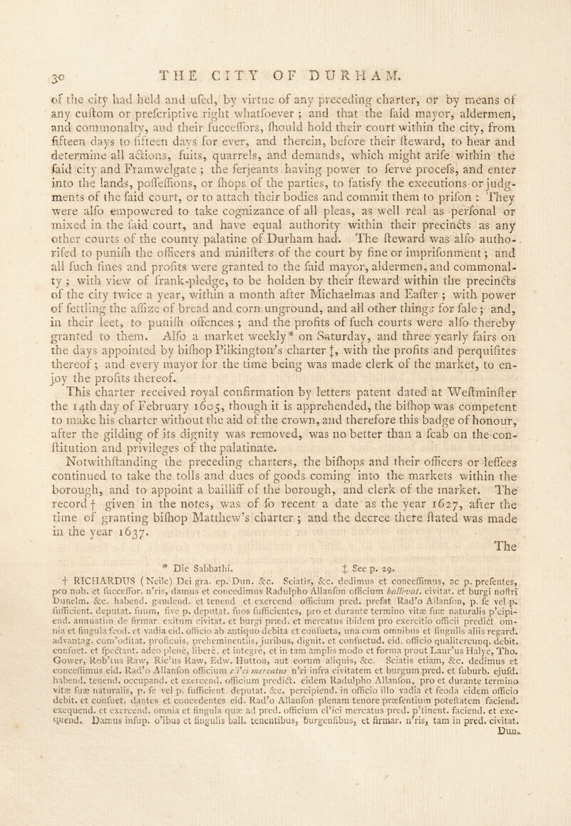 to of the city had held and ufed, by virtue of any preceding charter, or by means of any cuftoin or prefcriptive right whatfoever ; and that the faid mayor, aldermen, and commonalty, and their fucceffors, ftiould hold their court within the city, from fifteen days to fifteen days for ever, and therein, before their fteward, to hear and determine all addons, fuits, quarrels, and demands, which might arife within the faid city and Frarnwelgate ; the ferjeants having power to ferve procefs, and enter into the lands, poffeffions, or (hops of the parties, to fatisfy the executions or judg- ments of the faid court, or to attach their bodies and commit them to prifon : They were alfo empowered to take cognizance of all pleas, as well real as perfonal or mixed in the faid court, and have equal authority within their precindts as any other courts of the county palatine of Durham had. The fteward was alfo autho- rifed to punifti the officers and minifters of the court by fine or imprifonment; and all fuch lines and profits were granted to the faid mayor, aldermen, and commonal- ty ; with view of frank-pledge, to be holden by their fteward within the precincts of the city twice a year, within a month after Michaelmas and Eafter ; with power of fettling the affize of bread and corn unground, and ail other things for fale ; and, in their leet, to punifti offences ; and the profits of fuch courts were alfo thereby granted to them. Alfo a market weekly# on Saturday, and three yearly fairs on the days appointed by bifhop Pi Iking ton’s charter J, with the profits and perquifttes thereof; and every mayor for the time being was made clerk of the market, to en- joy the profits thereof.. This charter received royal confirmation by letters patent dated at Weftminfter the 14th day of February 1605, though it is apprehended, the bifhop was competent to make his charter without the aid of the crown, and therefore this badge of honour, after the gilding of its dignity was removed, was no. better than a fcab on the con- ftitution and privileges of the palatinate. Notwithstanding the preceding charters, the bifhops and their officers or leffees continued to take the toils and dues of goods coming into the markets within the borough, and to appoint a bailliffi of the borough, and clerk of the market. The record f given in the notes, was of fo recent a date as the year 1627, after the time of granting bifhop Matthew’s charter ; and the decree there ftated was made in the year 1637. The Die Sabbathf. f See p. 29. f RICHARDUS (Neile) Dei gra. ep. Dun. See. Seiatis-, See. dedimus et conceffimus, ac p. prefentes, j>ro nob. et fuccefior. n’ris, damns et concedimus Radulpho Allanfon officiurn balluvat. civitat. et burgi noftri Dunelm. &c. habend. gaudend. et tenend et exercend officiurn pred. prefat Rad’o Allanfon, p. fe vel p. fufficient. depot at. fimm, five p. deputat. fuos fufficientes, pro et durante termino vitae fuse naturalis p’cipi- end. annuatim de firmar. exitum civitat. et burgi praed. et mercatus ibidem pro exercitio officii predict om- nia et fmgula feod. et vadia eid. officio ab antique debita et confueta, una cum omnibus et (inguiis aliis regard, advantag. corrdoditat. proftcuis, preheminentiis, juribus, dignit. et confuetud. eid. officio qualitereunq. debit, eonfuet. et fpedtant. adeo plene, libere, et integre, et in tarn amplis modo ct forma proutLaur’us Halye, Tho. Gower, Rob’tus Raw, Ric’us Raw, Edw. Hutton, aut eorum aliqms, See, Seiatis etiam, Sec. dedimus et conceffimus eid. Rad’o Allanfon officiurn c’ici mercatus n’ri infra civitatem et burgum pred. et fuburb. ejufd. habend. tenend. occupand. et exercend. officiurn predict, eidem Radulpho Allanfon, pro et durante termino. vitas fuse naturalis, p. fe vel p, fufficient. deputat. &c. percipiend. in officio illo vadia et feoda eidem officio debit, et eonfuet. dantes et ccncedentes eid. Rad’o Allanfon plenam tenore prsefentium poteftatem faciend. exequend. ct exercend. omnia et lingula quae ad pred. officiurn cl’ici mercatus pred. p’tinent. faciend. et exe- Ruend. Damus infup. o’ibus et fingulis ball, tenentibus, burgenfibus, et firmar. n’ris, tam in pred. civitat. Diuu