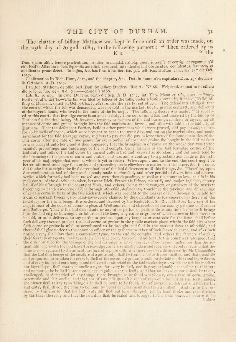 The charter of bifhop Matthew was kept in force until an order was made, on the 25th day of Auguil 1684, to the following purport : u Then ordered by us E 2 “ the Dun. quam alibi, tenore prsefentium, firmiter in mandatis aliofq. quor. interefle et contig. et rogamus q’d eid. Rad’o Allanfon officia feperalia antedidt. exequent. intendentes tint obedientes, confulentes, faventes, ef auxiliantes prout decet. In cujus, &c. has l’ras n’ras fieri fee. pat. tele. Ric. Hutton, cancellar. 150 die OH. 1627. Confirmation by Rich. Hunt, dean, and the chapter, &c. Dat. in domo n’ra capitulari Dun. 23 c die men fis Odobris, A. D. 1627. Pat. Joh. Stathom. de offic. ball. Dun. by bifhop Dudley. Rot A. N° 68. P’cipiend. annuatim in officio illo p. feod. fuo, 66 s. 8 d. &c. Randal’s MSS. Lib. K. p. 415. In canc. Dunelm. fexto die Sep. A. D. 1637, int. Tho. Mann et al’s, quer. et.Marg, Forfter et al’s, def’ts.—The bill was filed by leffees of the tolls, under a leafe granted by Richard (Neiie) bi- fhop of Durham, dated 3d OH. 3 Cha. I. 1628, under the yearly rent of sol. The defendants alledged, that the com of which the toll was demanded, was not fold in the market, but by private contrail, and delivered at the buyer’s houfe, who lived in the limits of the borough. The following decree was made : 52 It appear- ed to this court, that fcavadge corne is an ancient duty, time out of mind had and received by the bifhop of Durham for the time being, his fervants, tenants, or farmers of the laid burrough markets or fayres, for all manner of corne and graine brought into the faid markets and fayres, and otherwife fold in the faid city of Durham. That the defendant For iter, befides other payments which were proved, did pay fcavadge corne for 20 bufhells of corne, which were brought to her in the week day, and not on the markett day, and made agreement for the faid fcavadge corne, and was to pay and did pay in lewe thereof for fome quantities of the faid corne after the rate of one penny for every bufhell of corn and graine file bought in the faid markett or was brought unto her ; and it then appeared, that the bringinge in of corne on the weeke day was to the manifeft preventinge and hinderinge of the faid compts. being farmers of the faid fcavadge corne, of the Hid duty and tolls of the faid corne by ancient cuftcrn had and received as aforefaid ; and did much tend to the inhancing of the prices of corne and graine, and was and is contrary to a proclamation made in the lixth year of his maj. reigne that now is, which is yet in force : Whereupon, and to the end this court might be better informed touchinge fuch order and proceedings as is elfewhere in matters of this nature, &c. this court did thinke fitt to refpitt the final determination of the faid differences until this fittinge, See. Therefore, upon due coniideration had of the proofs already made as aforefaid, and after perufal of divers fuits and contro- verfies which formerly had been moved and were then depending, as well at the common law, as alfo in his maj. courte of the dutchie chamber, betwene Rich. Prance als Prince, plaintiff, and major Inglebie, deputy bailiff of Knaifbrough in the county of York, and others, being the fcavangers or gatherers of the markett fweepings or hand-law-corne of Knaifbrough aforefaid, defendants, touchinge the takeinge and diffreyninge of certain corne in facks of the faid Richard, which was brought to the market of Knaifbrough to be fold for a due of markett fweepings or hand-lawe-corne claimed by the defendants as fcavengers or gatherers of the faid duty for the time being, It is ordered and decreed by the Right Hon. Sir Rich. Hutton, knt. one of bis maj. juffices of the court of common pleas at Weflminfter, and chancellor of the county palatine of Durham and Sadberge, That if the faid defendants or any other perfon or perfons do at any time henceforth bringe into the faid city or burrough, or fuhurbs of the fame, any corne or graine of what nature or kind ibever to be fold, or to be delivered to any perfon or perfons upon any bargaine or contraite for the fame, fhall before fuch delivery thereof prefent the faid corne or graine in the public markett place within the faid city where fuch corne or graine is ufed or accuftomed to be brought and fold in the markett days as aforefaid, and thereof fhall give notice to the common officer or the gatherer or taker of fuch fcavadge corne, and after fuch notice given, fhall ftay there a convenient tyme, to the end the complts. and others the farmers aforefaid, their fervants or agents, may take their fcavadge corne thereof. And because this court was informed, that the difh now ufed for the takinge of the faid fcavadge or fcavell corne, did conteyne much more than the an- tient difn wherewith the faid fcavell or fcavadge corne was ufually taken and received did conteyne, and that the fame is now reduced to the antient meafure of a pinte difh, it is therefore like wife ordered by Mr Chancellor, that the faid difh beinge of the meafure of a pinte only, fhall be from henceforth continuallye,, and that quantitie and proportion to be taken for every bufhell of the corne and graine fo fould on the faid markett and fayre dayes, and of every bulhel of corn bought and delivered as aforefaid on the faid weeke da yes, which are neither markett nor fayre dayes, fhall conteyne onelie a pyntc for every bufhell, and fo proportiouablie according to that rate and no more, the bufhell heare conteyinge 12 gallons at the leaft ; and that no fcavadge corne fhall be taken, challenged, or demanded of any thinge there brought to be fould wh'atfoever, other than of corn, graine, oatemeale and fait onelie, and that not of any leffe quantitie thereof then of a bufhell at the leaft, unlefK the owner ffiall at any tyme bringe a bufhell or more to be fould, and of purpofe to defraud and defeate the faid duty, fhall divide the fame t-o be fould by pecks or leffer quantities than a bufhelh And it is further or- dered by this courte, that the faid pynte difh fhall not be uppheaped, but by baud ilroke and even ftricken by the taker thereof; and that the faid difh fhall be feal.ed and brought to the head burr owe courte to be holder?