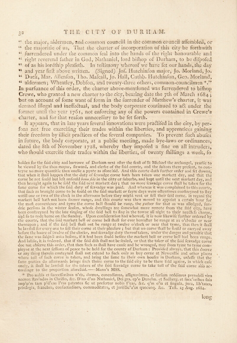 44 <4 iC the major, aldermen, snd common councill in the common council afiembled, or u the majoritie of us, That the charter of incorporation of this city be forthwith 64 furrendered under the common feal into the hands of the right honourable and O right reverend father in God, Nathaniel, lord biihop of Durham, to be difpofed, of as his lordihip pleafeth. In teftimony whereof we have fet our hands, the day and year hr ft above written. (Signed) job Hutchinfon major, jo. Morland, jo« 64 Duck, Mar. Alien Ton, 1 ho. Mafcall, Jo. Hall, Cuthb. Hutchinfon, Geo. Mori and, 44 aldermen; Wheatley, Dobfon, and twenty-three others, common-councilmen In purfuance of this order, the charter above-mentioned was furrendered to biihop Cre we, who granted a new charter to the city, bearing date the yth of March 1684 ; hut on account of fome want of form in the Surrender of Matthew’s charter, it was deemed illegal and ineffectual, and the body corporate continued to aft under the former until the year 1701, not enforcing any of the powers contained in Crewe’s charter, and for that reafon unneceffary to be fet forth. It appears, that in late years feveral innovations were pra tilled in the city, by per- fons not free exercifmg their trades within the liberties, and apprentices gaining their freedom by illicit practices of the feveral companies. To prevent fuch abufes in future, the body corporate, at a public meeting, made bye-laws or ordinances, dated the 8th of November 1728, whereby they impofed a fine on all intruders, who ihould exercife their trades within the liberties, of twenty (hillings a week, lb holden for the faid citty and burrowe of Durham next after the feaft of St Michael t he archangel, yearlie to be viewed by the then mayor, tie ward, and clerke of the faid courte, and the fuitors there prefent, to con- teyne no more quantitie then onelie a pynte as aforefaid. And this courte doth further order and fet downe, that when it lhall happen that the duty of fcavadge corne hath been taken one markett day, and that the corne be not fould but left unfould bona fide in the citty or fuburbs, and kept until the next markett day, and then brought again to be fold the faid next markett day ; that no more fcavadge corne lhall be taken for the fame corne for which the laid duty of fcavadge was paid. And whereas it was complained to this courte, that fuch as brought corne to be fould on the faid markett or fayre days were oftentimes conftreyned to ftay nntill one or two of the clock in the afternoon before they might vent or fell their faid corne, in regard the markett bell hath not been fooner runge, and this courte was then moved to appoint a certain hour for the moll convenience and tyme the corne beli fhould be rung, the rather for that as was alledged, fun- drie perfons in the winter feafon, whole dwellings are fomewhat more remote from the faid city, have been conftreyned by the late ringing of the faid bell to ftay in the towne all night to their needlefs charge, and fo to rvde home on the Sunday. Upon consideration had whereof, it is now likewife further orderedby the courte, that the laid markett bell or corne beli lhall for ever hereafter be runge at 12 o’clocke or near thereupon ; and if the faid bell fhali not be runge at twelve o’clock or near that tyme, that then it fhall be lawfull for every one to fell their corne at their pleafure ; but that no corne lhall be fould or carryed away before the houre of twelve of the clocke, and fcavadge duty thereof taken, under the danger and penaltie that the fame was fubjedft unto before, if it had been fould before the markett bell or corne bell had been runge. And laftlie, it is ordered, that if the faid dilh lhall not be fealed, or that the taker of the faid fcavadge corne doe not obferve this order, that then fuch as lhall have caufe and be wronged, may from tyme to tyme com- pleyne at the next feffions of peace to be held for the county of Durham : Provided always, that this decree or any thing therein conteyned fhall not extend to fuch only as buy corne at Newcaftle and other places where toll of fuch corne is taken, and bring the fame to their own houfes in Durham, unleffe that the fame parties do afterwards bringe fuch theire corne to the faid city to be there fold againe, in which cafe onely, it fhall be lawfull for the takers of the faid fcavadge corne to take toil of the faid corne alfo ac- cordinge to the proportion aforefaid. Mann’s MSS. •* Pro nobis et fuccefibribus n’ris, damus, concedimus, aflignavimus, et furfum reddimus prenobili viro nccnon Rev’ndus in Chfffto, &c. D'no d’no Nathaniel, Dei gra. ep’o Dunelrn. et Sadberg. et fucc’oribus fuis imp’p’m tarn p’d’cas 1’ras patentes fic ut prefertur nobis f’cas, &c. q’m o’ia et lingula, jura, lib’tates, privilegia, franches, confuetudines, commoditates, et jurifdicVes quecunq. &c. Teft. 25 Aug. 1684. long