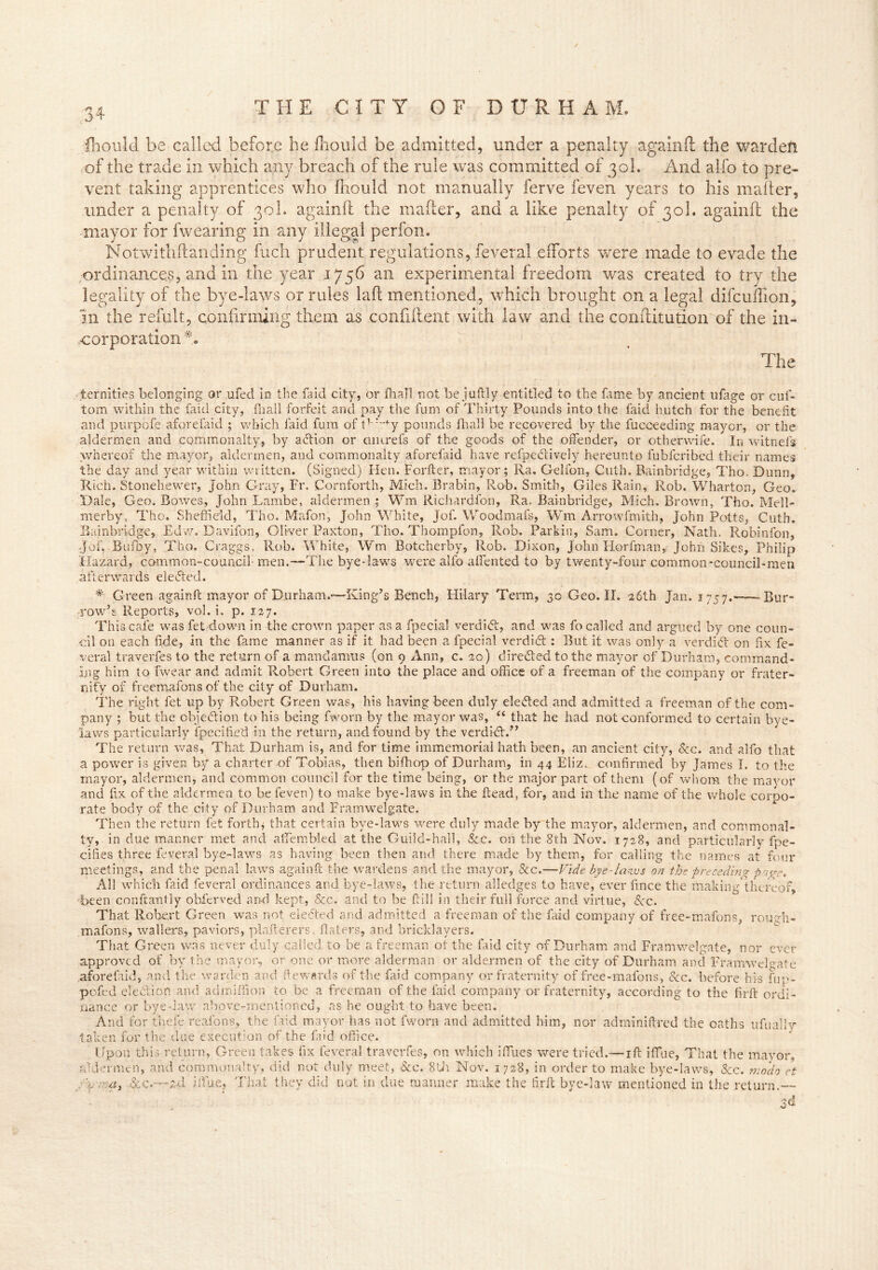 fhould be called before he fhould be admitted, under a penalty againft the warden of the trade in which any breach of the rule was committed of 30I. And alfo to pre- vent taking apprentices who fhould not manually ferve feven years to his mailer, under a penalty of 30I. againfl the maker, and a like penalty of 30I. againft: the mayor for fwearing in any illegal perfon. Notwithftanding fuch prudent regulations, feveral efforts were made to evade the ordinances, and in the year 1756 an experimental freedom was created to try the legality of the bye-laws or rules la ft mentioned, which brought on a legal difcuflion. In the refult, confirming them as confident with law and the conftitution of the in- corporation #. The ternities belonging or ufed in the faid city, or {hall not be juftly entitled to the {lime by ancient ufage or cuf- tom. within the laid city, {hall forfeit and pay the fum of Thirty Pounds into the faid hutch for the benefit and purpofe aforefaid ; which faid fum of tr :''y pounds fhall be recovered by the fucceeding mayor, or the aldermen and commonalty, by action or cmirefs of the goods of the offender, or other-wife. In witnefs whereof the mayor, aldermen, and commonalty aforefaid have refpeBively hereunto fubfcribed their names the day and year within written. (Signed) Hen. Forfter, mayor; Ra. Gelfon, Guth. Bainbridge, Tho. Dunn, Rich. Stonehewer, John Gray, Fr. Cornforth, Mich. Brabin, Rob. Smith, Giles Rain, Rob. Wharton, Geo. Dale, Geo. Bowes, JohnLam.be, aldermen ; Wm Richardfon, Ra. Bainbridge, Mich. Brown, Tho. Meli- na erby, Tho. Sheffield, Tho. Mafon, John White, Jof. Woodmafs, Wm Arrowfmith, John Potts, Cuth. Bainbridge, Edw. Davifon, Oliver Paxton, Tho. Thompfon, Rob. Parkin, Sam, Corner, Nath. Robinfon, Jof, Bufoy, Tho. Graggs, Rob. White, Wm Botcherby, Rob. Dixon, John Horfman, John Sikes, Philip Hazard, cammon-council men.—The bye-laws were alfo affented to by twenty-four common-council-men afterwards elected. # Green againft mayor of Durham.—King’s Bench, Plilary Term, 30 Geo. II. 26th Jan. 1757. - Bur- row’s Reports, vol. i. p. 127. This cafe was fet down in the crown paper as a fpecial verdiB, and was fo called and argued by one coun- oil on each fide, in the fame manner as if it had been a fpecial verdict : But it was only a verdiB on fix fe- veral traverfes to the return of a mandamus (on 9 Ann, c. 20) dire Bed to the mayor of Durham, command- ing him to fwear and admit Robert Green into the place and office of a freeman of the company or frater- nity of freemafons of the city of Durham. The right fet up by Robert Green was, his having been duly eleBed and admitted a freeman of the com- pany ; but the objection to his being fworn by the mayor was, “ that he had not conformed to certain bye- laws particularly Specified in the return, and found by the verdiB.” The return was, That Durham is, and for time immemorial hath been, an ancient city, &c. and alfo that a power is given by a charter of Tobias, then bifhop of Durham, in 44 Elizt confirmed by James I. to the mayor, aldermen, and common council for the time being, or the major part of them (of whom the mayor and fix of the aldermen to be feven) to make bye-laws in the ftead, for, and in the name of the whole corpo- rate body of the city of Durham, and Framwelgate. Then the return fet forth; that certain bye-laws were duly made by the mayor, aldermen, and commonal- ty, in due manner met and affiembied at the Guild-hall, &c. on the 8th Nov. 1728, and particularly Spe- cifies three feveral bye-laws as having been then and there made by them, for calling the names at four meetings, and the penal laws againft the wardens and the mayor, See.—Vide bye-laws on the preceding page. All which faid feveral ordinances and bye-laws, the return alledges to have, ever lince the making thereof, been constantly obierved and kept, &c. and to be ftill in their full force and virtue, Sec. That Robert Green was not eleBed and admitted a freeman of the faid company of free-mafons, rough- mafons, wallers, paviors, plafterers, Haters, and bricklayers. That Green was never duly called, to be a freeman ol the laid city of Durham and Framwelgate, nor ever approved of by t he mayor, or one or more alderman or aldermen of the city of Durham and Framwelgate aforefaid, and the warden and Rewards of the faid company or fraternity of free-mafons, See. before his fup- pofed eleBiofi and admiffion to be a freeman of the faid company or fraternity, according to the firft ordi- nance or bye-law above-mentioned, as he ought to have been. And for thele reafons, the faid mayor has not fworn and admitted him, nor adminiftred the oaths ufually taken for the due execution of the laid office. Upon this return, Green takes fix feveral traverfes, on which iffiues were tried.— xft iffiue, That the mayor, aldermen, and commonalty, did not duly meet, &c. 8th Nov. 1728, in order to make bye-laws, &c. modo ct y\ i7:a, &c.—tA iffiue, That they did not in due maimer make the firft bye-law mentioned in the return.—