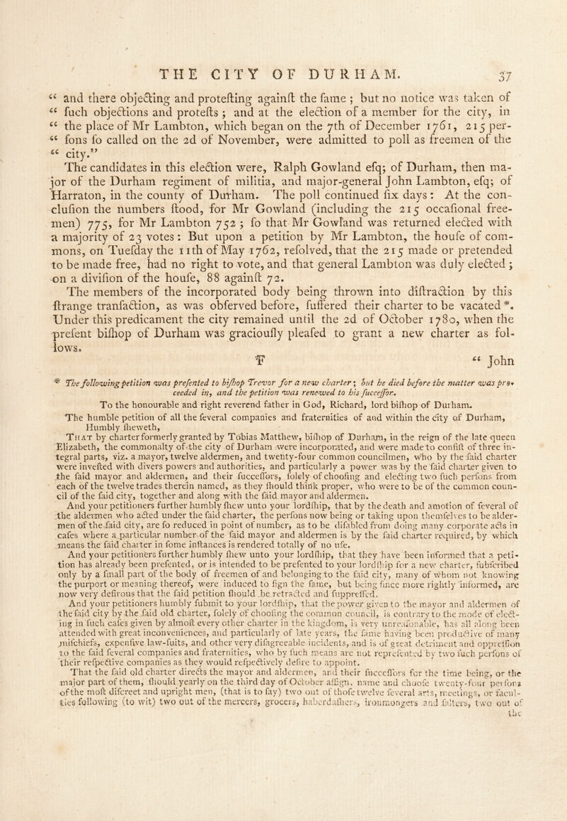 ( u and there objeSing and protefting againft the fame ; but no notice was taken of 46 fuch objections and protefls ; and at the election of a member for the city, in cc the place of Mr Lambton, which began on the 7th of December 1761, 215 per- 66 ions fo called on the 2d of November, were admitted to poll as freemen of the £C city.” The candidates in this election were, Ralph Gowland efq; of Durham, then ma- jor of the Durham regiment of militia, and major-general John Lambton, efq; of Harraton, in the county of Durham. The poll continued fix days: At the con- clufion the numbers ftood, for Mr Gowland (including the 215 occafional free- men) 775, for Mr Lambton 752 ; fo that Mr Gowland was returned elected with a majority of 23 votes: But upon a petition by Mr Lambton, the houfe of com- mons, on Tuefday the nth of May 1762, refolved, that the 215 made or pretended to be made free, had no right to vote, and that general Lambton was duly elected ; on a divifion of the houfe, 88 again (I 72. The members of the incorporated body being thrown into didra&ion by this ft range tranfaClion, as was obferved before, fuffered their charter to be vacated Under this predicament the city remained until the 2d of Oclober 1780, when the prefent biihop of Durham was gracioufly pleafed to grant a new charter as fol- lows, F ** John % The following petition was prefented to hi/hop Trevor for a new charter; hut he died before the matter was pro* ceeded in-> and the petition was renewed to his fucceffor.. To the honourable and right reverend father in God, Richard, lordbifhop of Durham. The humble petition of all the feveral companies and fraternities of and within the city of Durham, Humbly fheweth, That by charter formerly granted by Tobias Matthew, bifhop of Durham, in the reign of the late queen Elizabeth, the commonalty of* the city of Durham were incorporated, and were made to coniirt of three in- tegral parts, viz. a mayor, twelve aldermen, and twenty-four common councilmen, who by thefaid charter were inverted with divers powers and authorities, and particularly a power was by the faid charter given to the faid mayor and aldermen, and their fucceffors, folely of choofmg and electing two fuch perfons from each of the twelve trades therein named, as they fhould think proper, who were to be of the common coun- cil of the faid city, together and along with the faid mayor and aldermen. And your petitioners further humbly fhew unto your lordfhip, that by the death and amotion of feveral of the aldermen who aCted under the faid charter, the perfons now being or taking upon themfelv.es to be aider- men of the faid city, are fo reduced in point of number, as to he di fa bled from doing many corporate acts in cafes where a particular number of the faid mayor and aldermen is by the faid charter required, by which means the faid charter in fome inftances is rendered totally of no ufe. And your petitioners further humbly fhew unto your lordfhip, that they have been informed that a peti- tion has already been prefented, or is intended to be prefented to your lordfhip for a new charter, fubfcribed only by a fmall part of the body of freemen of and belonging to the faid city, many of whom not knowing the purport or meaning thereof, were induced to fign the fame, but being fince more rightly informed, are now very defirous that the faid petition fhould be retracted and fuppreffed. And your petitioners humbly fubmit to your lordfhip, that the power given to the mayor and aldermen of the faid city by the faid old charter, folely of choofing the common council, is contrary to the mode of elect- ing in fuch cafes given by almoft every other charter in the kingdom, is very unreaionabie, has all along been attended with great inconveniences, and particularly of late years, the fame having been productive of many jmifchiefs, expenfive law-fuits, and other very difagreeable incidents, and is of great detriment and oppreifion to the faid feveral companies and fraternities, who by luch means are not reprefcnfced by two fuch perfons of their refpeCtive companies as they would refpeCtively defire to appoint. That the faid old charter directs the mayor and aldermen, and their fucceffors for the time being, or the major part of them, fhould yearly on the third day of October affign, name and choofe twenty-four perfons of the mort difcreet and upright men, (that is to fay) two out of thofe twelve feveral arts, meetings, or facul- ties following (to wit) two out of the mercers, grocers, haberda-lhers, ironmongers and .falters, two out of the