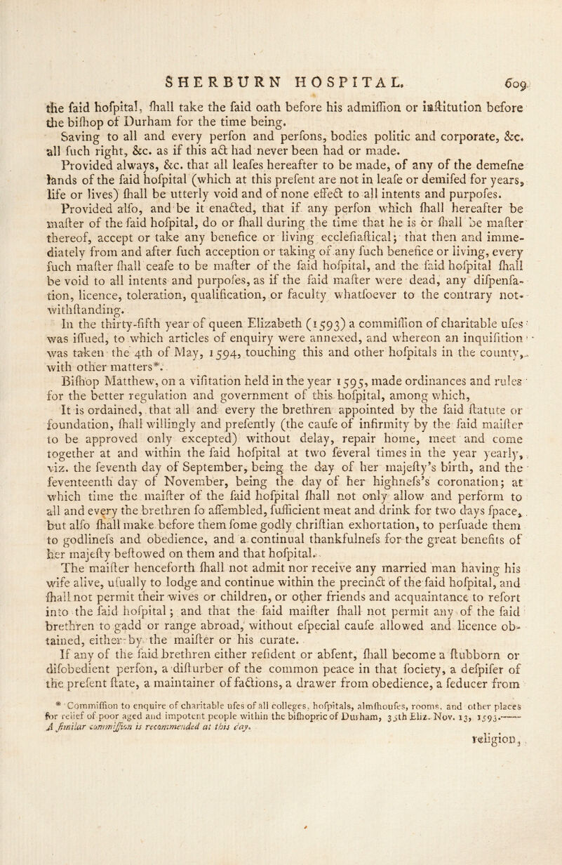 the faid hofpita!, Phall take the faid oath before his admiffion or iaflitution before the bifhop of Durham for the time being. Saving to all and every perfon and perfons, bodies politic and corporate, &c. all fuch right, &c. as if this ad had never been had or made. Provided always, &c. that all leafes hereafter to be made, of any of the demefne lands of the faid hofpital (which at this prefent are not in leafe or demifed for years5 life or lives) {hall be utterly void and of none effedl to all intents and purpofes. Provided alfo, and be it enaded, that if any perfon which fhall hereafter be mailer of the faid hofpital, do or {hall during the time that he is or {hall be mailer thereof, accept or take any benefice or living ecclefiaftical; that then and imme- diately from and after fuch acception or taking of any fuch benefice or living, every fuch mailer fhall ceafe to be mailer of the faid hofpital, and the laid hofpital fhall be void to all intents and purpofes, as if the faid mafter were dead, any difpenfa- tion, licence, toleration, qualification, or faculty whatsoever to the contrary not- with Handing. In the thirty-fifth year of queen Elizabeth (1593) a cominiffion of charitable ufes • was iffued, to which articles of enquiry were annexed, and whereon an inquifition» was taken the 4th of May, 1594, touching this and other hofpitals in the county,., with other matters*. Bifhop Matthew, on a vifitation held in the year 1595, made ordinances and rules * for the better regulation and government of this hofpital, among which, It is ordained, that all and every the brethren appointed by the faid flatute or foundation, fhall willingly and prefently (the caufe of infirmity by the faid maider to be approved only excepted) without delay, repair home, meet and come together at and within the faid hofpital at two feveral times in the year yearly, viz. the feventh day of September, being the day of her majefly’s birth, and the • feventeenth day of November, being the day of her highnefs’s coronation; at which time the maifler of the faid hofpital lhall not only allow and perform to all and every the brethren fo affembled, fufficient meat and drink for two days fpace, . but alfo fhall make before them fame godly chriflian exhortation, to perfuade them to godlinefs and obedience, and a continual thankfulnefs for the great benefits of her majefly beflowed on them and that hofpitaL . The maifler henceforth fhall not admit nor receive any married man having his wife alive, ufually to lodge and continue within the precinct of the faid hofpital, and {ball not permit their wives or children, or other friends and acquaintance to refort into the faid hofpital; and that the faid maifler fhall not permit any of the faid brethren to gadd or range abroad, without efpecial caufe allowed and licence ob- tained, either by the maifler or his curate. If any of the faid brethren either refident or abfent, fhall become a ftubborn or difobedient perfon, a diflurber of the common peace in that fociety, a defpifer of toe prefent flate, a maintainer of fadlions, a drawer from obedience, a feducer from * COmmiffion to enquire of charitable ufes of all colleges, hofpitals, almfhoufes, rooms, and other places for relief of poor aged and impotent people within the bifhopricof Durham, 35th Eliz. Nov. 13, 1593. A Jtmilar cojmnijfion is recommended at this cay. religion , . s