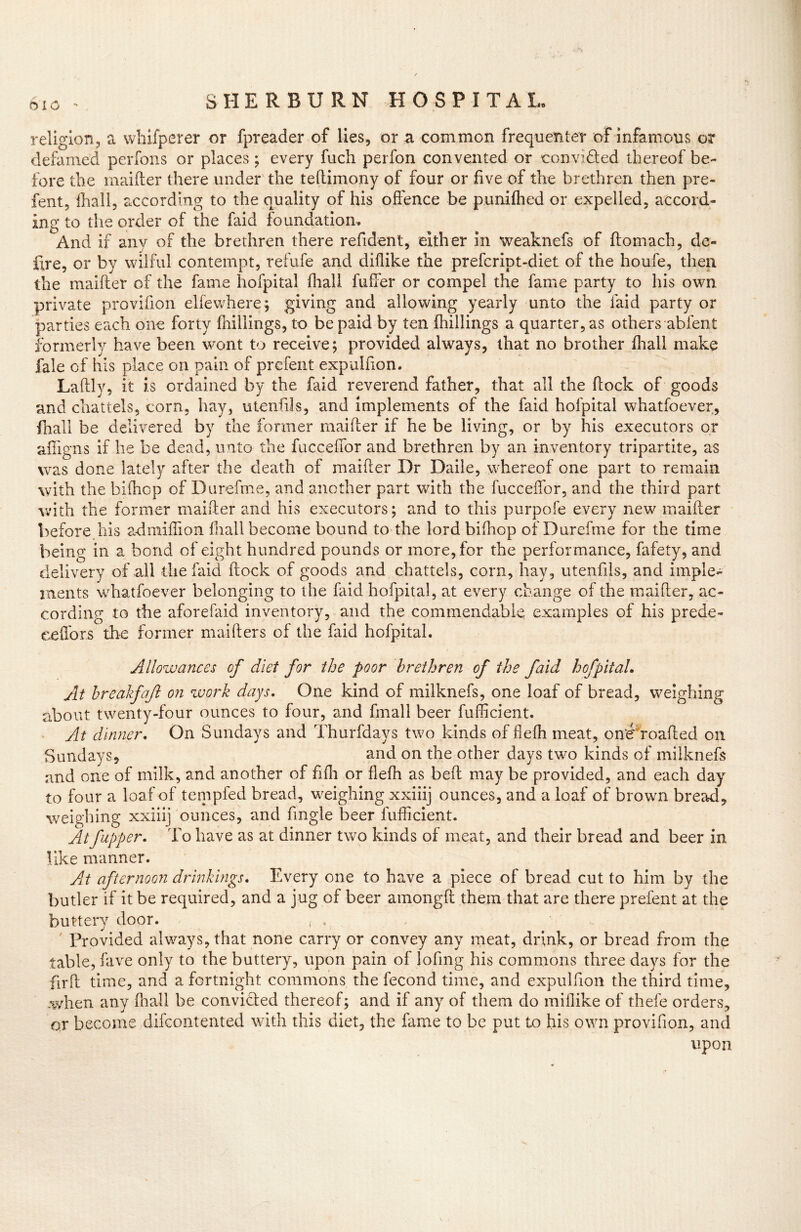 religion, a whifperer or fpreader of lies, or a common frequenter of infamous or defamed perfons or places; every fuch perfon convented or -convi&ed thereof be- fore the maifter there under the teftimony of four or five of the brethren then pre- fent, {hall, according to the quality of his offence be punifhed or expelled, accord- ing to the order of the faid foundation. And if any of the brethren there refident, either in weaknefs of ftomach, de« fire, or by wilful contempt, refufe and diflike the prefcript-diet of the houfe, then the maifter of the fame hofpital fhall fuffer or compel the fame party to his own private provifion elfewhere; giving and allowing yearly unto the faid party or parties each one forty {hillings, to be paid by ten {hillings a quarter, as others abfent formerly have been wont to receive; provided always, that no brother {hall make fale of his place on pain of prcfent expulfion. Laftly, it is ordained by the faid reverend father, that all the flock of goods and chattels, corn, hay, utenfds, and implements of the faid hofpital whatfoever, fhall be delivered by the former maifter if he be living, or by his executors or affigns if he be dead, unto the fucceffor and brethren by an inventory tripartite, as was done lately after the death of maifter Dr Daile, whereof one part to remain with the biihop of Durefme, and another part with the fucceffor, and the third part with the former maifter and his executors; and to this purpofe every new maifter before his admiffion fhall become bound to the lord biftiop of Durefme for the time being in a bond of eight hundred pounds or more, for the performance, fafety, and delivery of all the faid ftock of goods and chattels, corn, hay, utenfils, and imple- ments whatfoever belonging to the faid hofpital, at every change of the maifter, ac- cording to the aforefaid inventory, and the commendable examples of his prede- eeffors the former maifters of the faid hofpital. Allowances of diet for the poor brethren of the faid hofpital. At breakfaft on work days. One kind of milknefs, one loaf of bread, weighing about twenty-four ounces to four, and fmall beer fufficient. At dinner. On Sundays and Thurfdays two kinds of fleffi meat, oneffoafted on Sundays, and on the other days two kinds of milknefs and one of milk, and another of fifh or flefh as beft may be provided, and each day to four a loaf of tempfed bread, weighing xxiiij ounces, and a loaf of brown bread, weighing xxiiij ounces, and Angle beer fufficient. Atfupper. To have as at dinner two kinds of meat, and their bread and beer in like manner. Ait afternoon drinkings. Every one to have a piece of bread cut to him by the butler if it be required, and a jug of beer amongft them that are there prefent at the buttery door. Provided always, that none carry or convey any meat, drink, or bread from the table, fave only to the buttery, upon pain of lofing his commons three days for the fir ft time, and a fortnight commons the fecond time, and expulfion the third time, when any fhall be convicted thereof; and if any of them do miflike of thefe orders, or become difcontented with this diet, the fame to be put to his own provifion, and upon