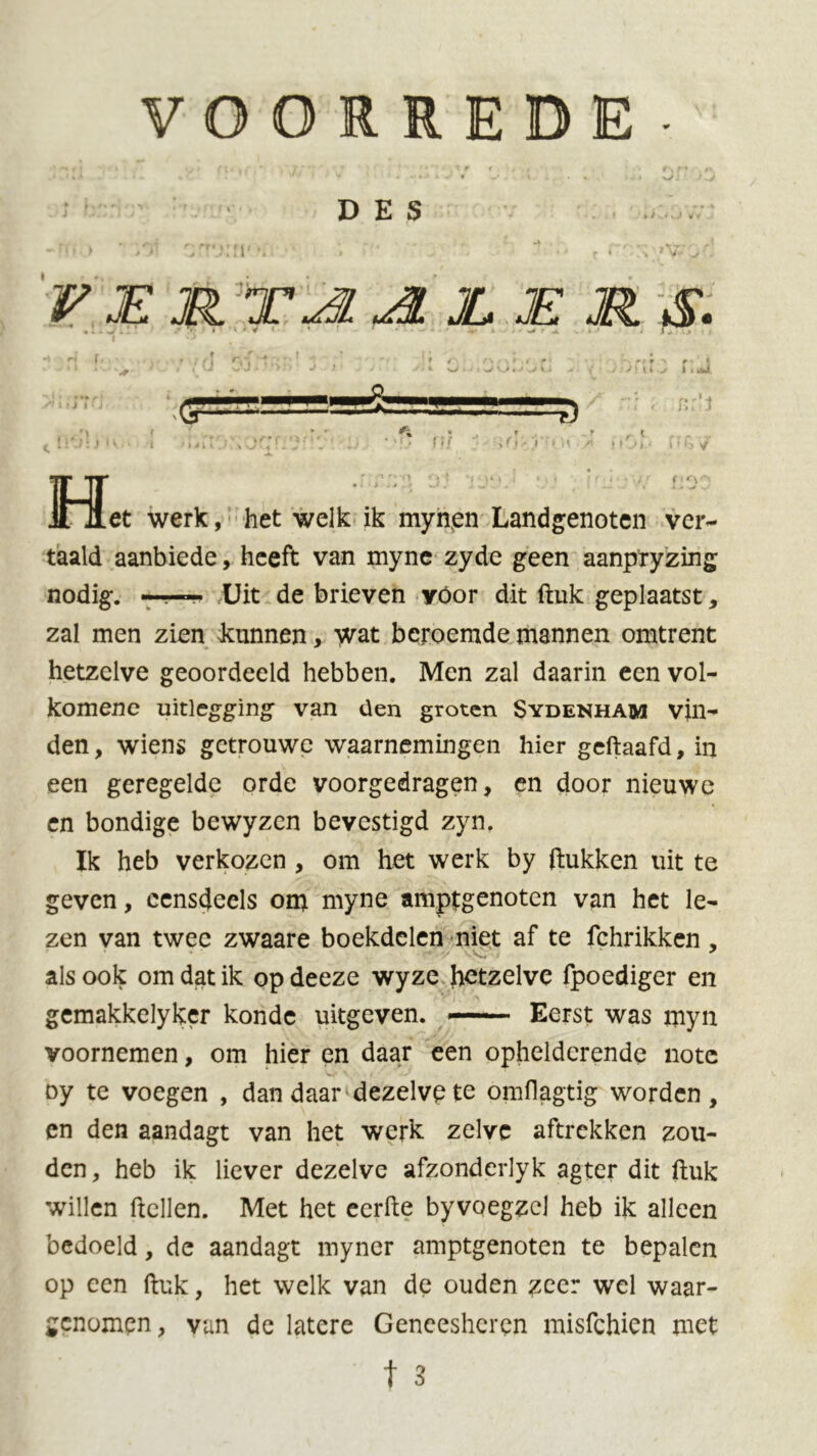 DES r * »y. VER TA. JL RE RS. S' l • i * <. 4 - -■ff A > >u' 1 r- r J14 r i ni ,r ~r r i .»•' .1 j i d r ifOi' f*.TTü r -* f v : t • V > ( t V i i Wlki. < nr’J V Het werk, het welk ik mynen Landgenoten ver- taald aanbiede, heeft van myne zyde geen aanpryzing nodig. ■■ Uit de brieven yóor dit ftuk geplaatst, zal men zien kunnen, wat beroemde mannen omtrent hetzelve geoordeeld hebben. Men zal daarin een vol- komene uitlegging van den groten Sydenham vin- den , wiens getrouwe waarnemingen hier geftaafd, in een geregelde orde voorgedragen, en door nieuwe en bondige bewyzen bevestigd zyn. Ik heb verkozen , om het werk by ftukken uit te geven, eensdeels om myne amptgenoten van het le- zen van twee zwaare boekdelen niet af te fchrikken , als ook om dat ik op deeze wyze hetzelve fpoediger en gemakkelyker konde uitgeven. —• Eerst was myn voornemen, om hier en daar een ophelderende note oy te voegen , dan daar dezelvp te omflagtig worden , en den aandagt van het werk zelve aftrekken zou- den, heb ik liever dezelve afzonderlyk agter dit ftuk willen ftcllen. Met het eerfte byvoegzcl heb ik alleen bedoeld, de aandagt myner amptgenoten te bepalen op een ftuk, het welk van de ouden zeer wel waar- genomen, van de latere Geneesheren misfehien met