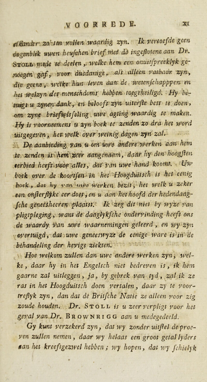 fllèmkr za.ten vvlim waardig zyn. Ik vertoefde geen öogmblfk uwen heufvhen brief mei dó ingeflotene aan Dr. Stoi^Ii mede te deden welke hem rem omufpreeklyk ge- noegen gaf, voor dusdaniger als alleen vatbaar zyn, die germ , welke' hun leven aam de wetcnfchapppeiv en het welzyn des menschdoms hebben toe geheiligd. Hy be- tuigt u zynen dank, en belooft zyn uiterfte best te doen, om zync briefipisfeling, uwe agting waardig te maken. Hy is voorneemens u zyn boek te zenden zo dra het word uitgegeven, her welk over weinig dagen zyn zal. De aanbieding van u om uwe arid ere werken aan hem te zenden is hem zeer aangenaam, daar hy den’hoogf en eerbied heeft v&ór altes, dat 'Van uwe hand koomt. Uw boek py>cr de koortfèfi'in het Hoogduitsch is het eenig boek y dat hy vetn KuWê werken bezit, het welk u zeker een onflerflyke eer doet ,enu aan het hoofd der hedendaag- fche geneesheer en plaatst. Ik zeg dit niet by wyzc van pligtpleging, want de daaglykfche ondervinding heeft ons de waardy Van uwe waarnemingen geleerd , en wy zyn overtuigd, dat uwe geneeswyze de eenige ware is in de behandeling der hevige ziekten. Hoe welkom zullen dan uwe andere werken zyn, wel- ke , daar hy in het Engelsch niet bedreven is, ik hem gaarne zal uitleggen y ja, by gebrek van tyd, zal ik ze ras in het Hoogduitsch doen vertalen, daar zy te voor- treflyk zyn, dan dat de Britfche Natie ze alleen voor zig zoude houden. Dr. Stoll is u zeer vcrpligt voor het geval van Dr. Brownrigg aan u medegedeeld. Gy kunt verzekerd zyn, dat wy zonder uitfiel de proe- ven zullen nemen, daar wy helaas een groot getal lyders tan het kreeftgezwel hebben ; wy hopen, dat wy J'chiclyk