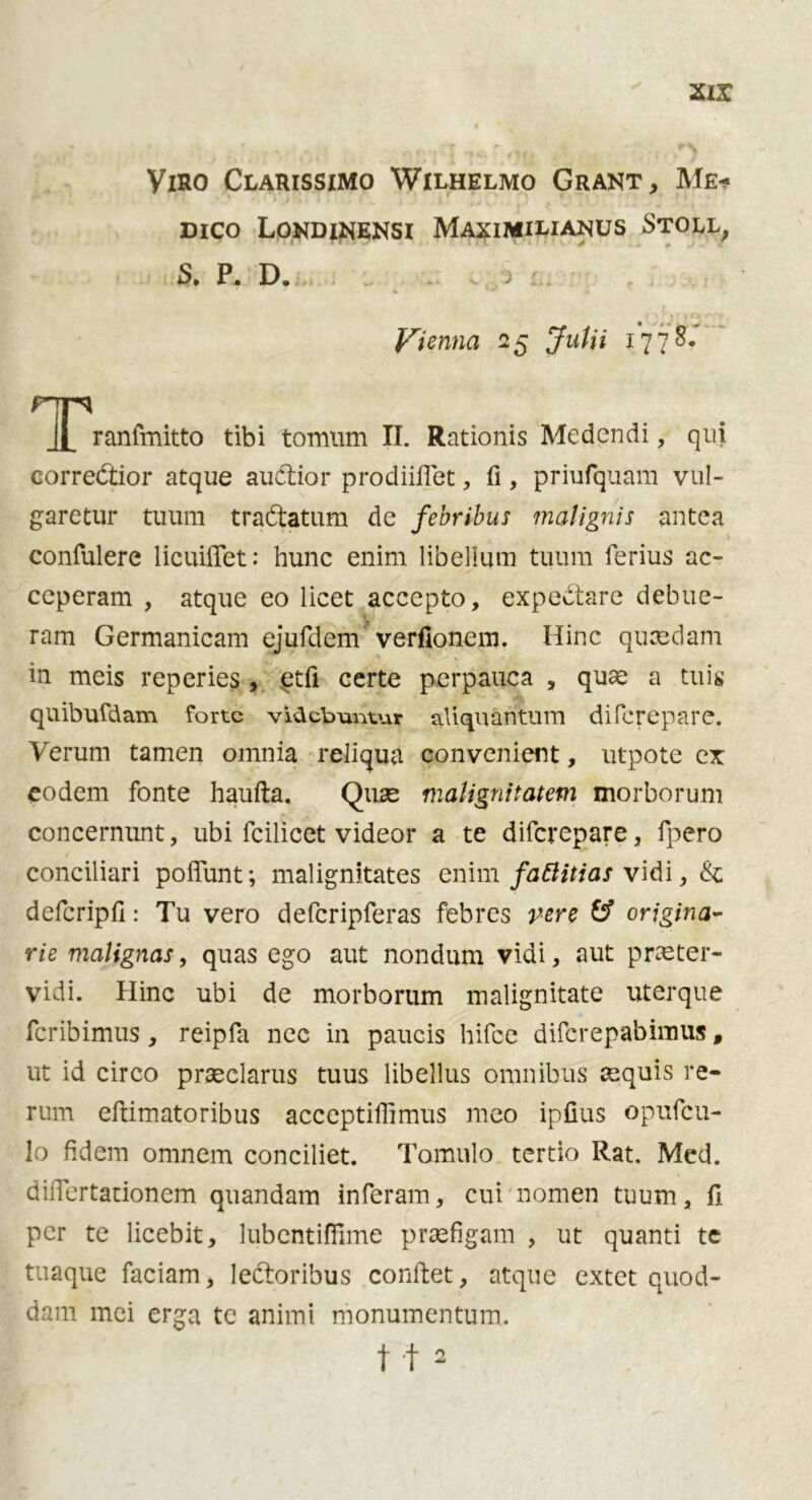 yiRO ClAÏUSSIMO WlLHELMO GRANT, Mê- dico Londinensi Maximiliaots Stoll < TÏ .? ■ ‘ v 4 # / • S* P, D. . ) :. 4 * i Vienna 25 ^m/iï 1778, ^l^ranfmitto tibi tomum II. Rationis Medendi, qui corredtior atque audtior prodiiflet, fi, priufquam vul- garetur tuum tradtatum de febribus malignis antea confulere licuiffet: hunc enim libellum tuum ferius ac- ceperam , atque eo licet accepto, expedtare debue- ram Germanicam ejufdem verfionem. Hinc quasdam in meis reperies , etfi certe perpauca , quae a tuis quibufdam forte vidcbuntur aAi quantum difcrepare. Verum tarnen omnia reliqua convenient, utpote ex eodem fonte haufta. Quae malignitatem morborum concernunt, ubi fcilicet videor a te difcrepare, lpero conciliari poffunt; malignitates enim faftitias vidi, Se defcripfi: Tu vero defcripferas febres pere & origina- rie malignas, quas ego aut nondutn vidi, aut praeter- vidi. Hinc ubi de morborum malignitate uterque fcribimus, reipfa nee in paucis hifce difcrepabimus, ut id circo prseclarus tuus libellus omnibus aequis re- rum eftimatoribus acceptiffimus raeo ipfius opufeu- 1 o fidem omnem conciliet. Tomulo tertio Rat. Med. diiTertationem quandam inferam, cui nomen tuum, fi per te licebit, lubcntifïïme pracfigam , ut quanti te tuaque faciam, ledtoribus conftet, atque extet quod- dam mei erga te aniini nionumentum.