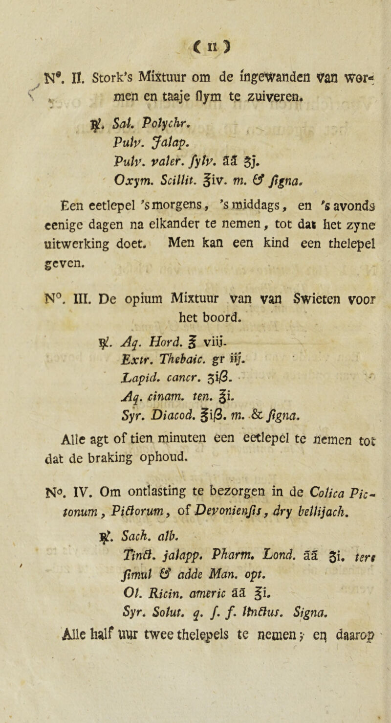 («) N®. II. Stork's Mixtuur om de ingewanden van wor* men en taaje flym te zuiveren. Sal. Polychr. Pub. Jalap. Pub. valer. fyb. 52 3j* Oxym. Scillit. §iv. m. & Jigna, Een eetlepel ’smorgens, ’smiddags, en 'savonds cenige dagen na elkander te nemen, tot dat het zyne uitwerking doet. Men kan een kind een thelepel geven. . * v N°. III. De opium Mixtuur van van Swieten voor het boord. yl. Aq. Hord. 5 viij- Extr. Thebaic, gr iij. Lapid. cancr. 3i/S. Aq. cinam. ten. §i. Syr. Diacod. §i|3. m. & figna. Alle agt of tien minuten een eetlepel te nemen tot- dat de braking ophoud. N°. IV. Om ontlasting te bezorgen in de Colica Pic~ • * . « J 41 u, I. # ' tommy Pittorumy of Devonienfisy dry bellijach. Ijt. Sack, alb. Tintt. jalapp. Pharm. Lond. a2 3i, fimul 6’ fldde Man. opt. O/, itofn. americ aa §i. Syr. So/ttf. q. ƒ. ƒ. Itnftus. Signa. Alle half uur twee thelepels te nemen y eq daarop ' r 1 ‘ ’ * > \ '