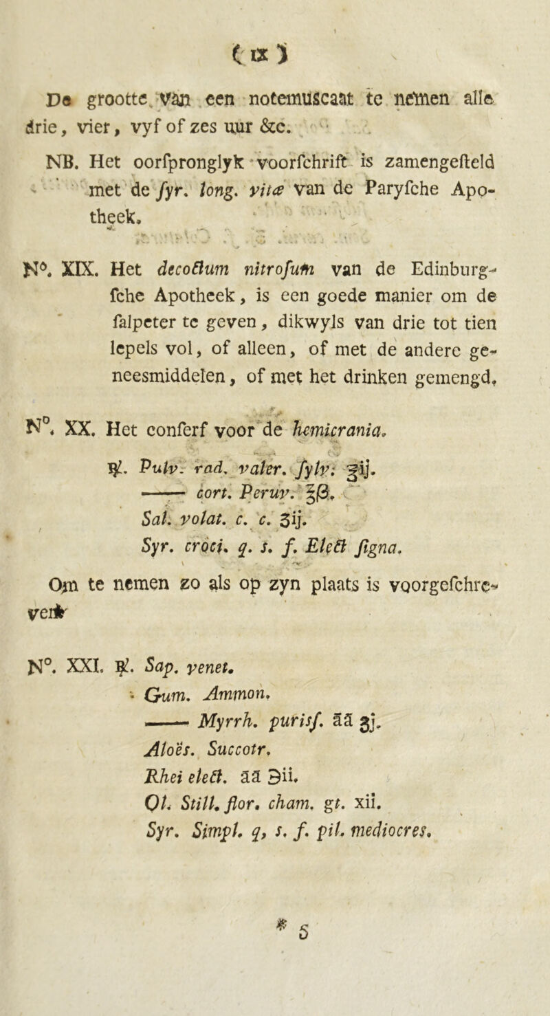 Dö grootte van een notemuscaat te nettien alle drie, vier, vyf of zes uur &c. NB. Het oorfpronglyk voorfchrift is zamengefteld met de fyr. tong. vita van de Paryfche Apo- theek, 1 * l f ' »< V‘ v > * ••• • v *x , ■ *. * ^ 4» - - A - . - J - • V •* N6. XIX. Het decoflum nitrofum van de Edinburg- fche Apotheek, is een goede manier om de falpeter te geven, dikwyls van drie tot tien lepels vol, of alleen, of met de andere ge- neesmiddelen , of met het drinken gemengd, N « XX. Het conferf voor de hmicrania. * *-* #. * <'• v 4M, Pulv. rad, valer. fylv: gij. —— cort. Peruv. §|3, 5a/. ^o/a/. <f. c. 3ij- Syr. rm/. q. s. f. EUtt ftgna. \ ^ ■'•v Om te nemen zo als op zyn plaats is voorgefchre* vei*' N°. XXI. Sap. • Gum. Ammon. —— Myrrh, purisf. a5 gj. Aloes. Succotr. Rhei eleft. a3 3ü, O/. Still, flor, cham. gt. xii. 5yr. Simpt, q, s. ƒ. p//. mediocres.