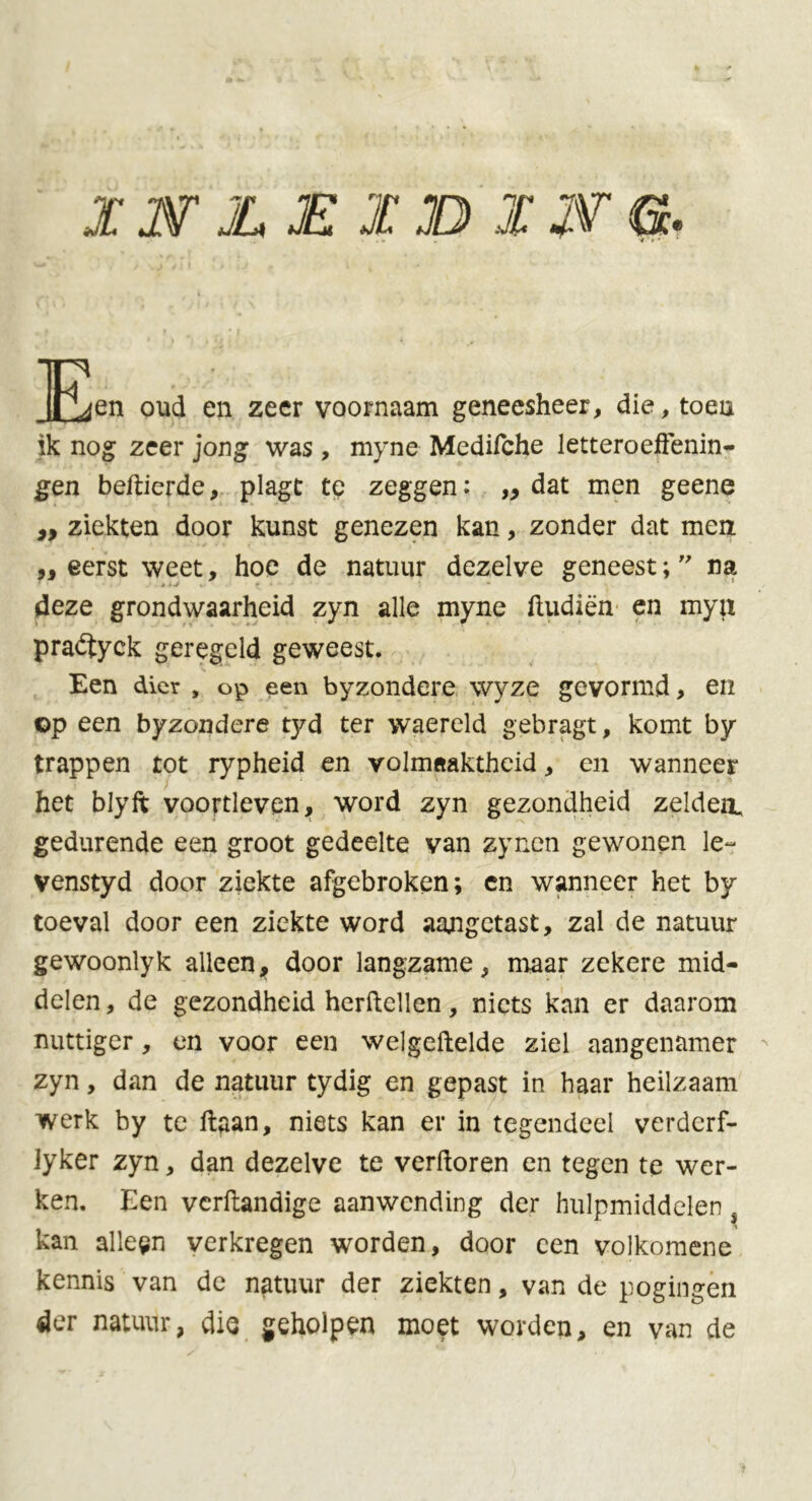 xsr JL £ X XU XWG. JLLfen oud en zeer voornaam geneesheer, die, toen ik nog zeer jong was , myne Medifche letteroefenin- gen beftierde, plagt te zeggen: ,, dat men geene ,, ziekten door kunst genezen kan, zonder dat men ,, eerst weet, hoe de natuur dezelve geneest; ” na deze grondwaarheid zyn alle myne fudiën en mya praétyck geregeld geweest. Een dier , op een byzondere wyze gevormd, en op een byzondere tyd ter waereld gebragt, komt by trappen tot rypheid en volmaaktheid, en wanneer het blyft voortleven, word zyn gezondheid zelden, gedurende een groot gedeelte van zyncn gewonen le- venstyd door ziekte afgebroken; cn wanneer het by toeval door een ziekte word aangetast, zal de natuur gewoonlyk alleen, door langzame, maar zekere mid- delen, de gezondheid herftellen, niets kan er daarom nuttiger, en voor een welgeftelde ziel aangenamer zyn, dan de natuur tydig en gepast in haar heilzaam werk by te ftaan, niets kan er in tegendeel verdcrf- lyker zyn, dan dezelve te verforen en tegen te wer- ken. Een verftandige aanwending der hulpmiddelen s kan alleen verkregen worden, door een volkomene kennis van de natuur der ziekten, van de pogingen der natuur, die geholpen moet worden, en van de