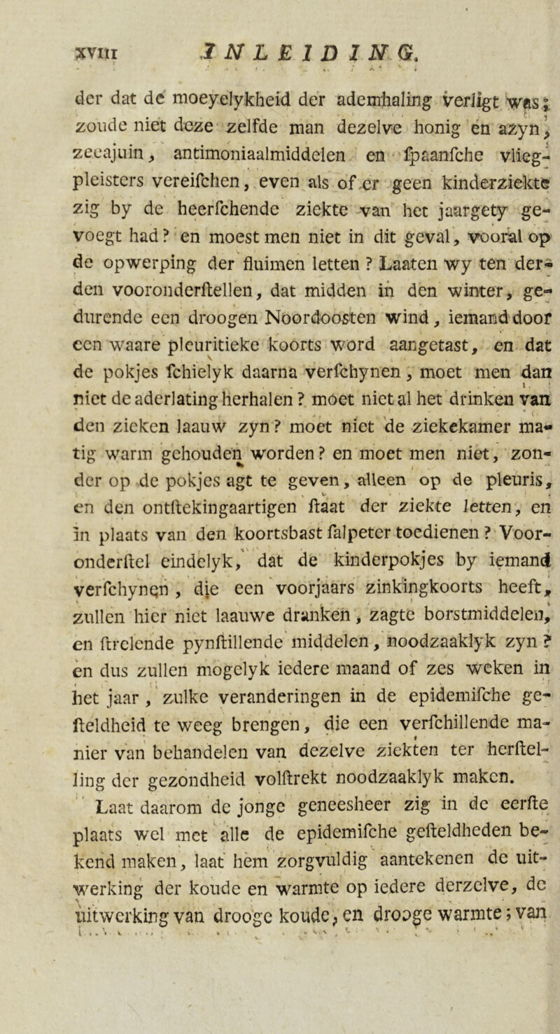 'j ' . v , « .• i 4 V ■ “ A - •• t I . • «. J A . * der dat dc moeyelykheid der ademhaling verligt was; zoude niet deze zelfde man dezelve honig en azyn, zeeajuin , antimoniaalmiddelen en fpaanfche vlieg- pleisters vereifchen, even als of er geen kinderziekte zig by de heerfchendc ziekte van het jaargety ge- voegt had ? en moest men niet in dit geval, vooral op de opwerping der fluimen letten ? Laaten wy ten der- den vooronderftellen, dat midden in den winter, ge- durende een droogen Noordoosten wind, iemand door een waare plcuritieke koorts word aangetast, en dat de pokjes fchielyk daarna verfchynen, moet men dan niet de aderlating herhalen ? moet niet al het drinken van den zieken laauw zyn ? moet niet de ziekekamer ma- tig warm gehouden worden ? en moet men niet, zon- der op de pokjes agt te geven, alleen op de pleuris, en den ontflekingaartigen haat der ziekte letten, en in plaats van den koortsbast falpeter toedienen ? Voor- onderdel eindelyk/ dat de kinderpokjes by iemand verfchynqn , die een voorjaars zinkingkoorts heeft, zullen hier niet laauwe dranken, zagte borstmiddelen, en ftrelende pynftillende middelen, noodzaaklyk zyn ? en dus zullen mogclyk iedere maand of zes weken in | : ' ! ! * het jaar , zulke veranderingen in de epideinifche ge- \ i , • *. fteldheid te weeg brengen, die een verfchillende ma- nier van behandelen van dezelve ziekten ter herftel- ling der gezondheid volftrekt noodzaaklyk maken. Laat daarom de jonge geneesheer zig in de eerfte plaats wel met alle de epidemifche gefteldheden be- kend maken, laat hem zorgvuldig aantekenen de uit- werking der koude en warmte op iedere derzclve, de uitwerking van drooge koude, en drooge warmte; van