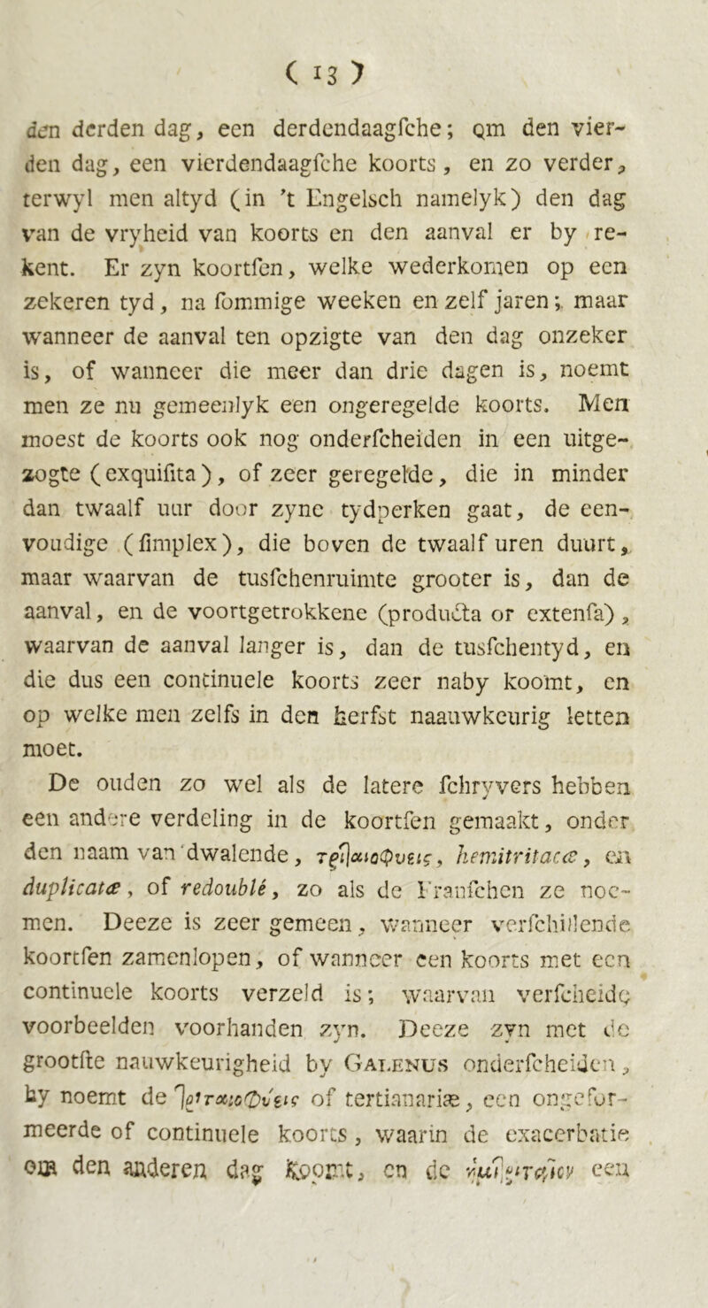 den derden dag, een derdendaagfche; Qin den vier- den dag, een vierdendaagfche koorts, en zo verder, terwyl men altyd (in 't Engelsch namelyk) den dag vran de vryheid van koorts en den aanval er by re- kent. Er zyn koortfen, welke wederkomen op een zekeren tyd, na fommige weeken en zelf jaren;. maar wanneer de aanval ten opzigte van den dag onzeker is, of wanneer die meer dan drie dagen is, noemt men ze nu gemeenlyk een ongeregelde koorts. Men moest de koorts ook nog onderfcheiden in een uitge- zogte (exquifita), of zeer geregelde, die in minder dan twaalf uur door zync tydperken gaat, de een- voudige (fimplex), die boven de twaalf uren duurt, maar waarvan de tusfehenruimte grooter is, dan de aanval, en de voortgetrokkene (produdta or extenfa) , waarvan de aanval langer is, dan de tusfehentyd, en die dus een condnuele koorts zeer naby koomt, en op welke men zelfs in den herfst naauwkeurig letten moet. De ouden zo wel als de latere fchryvers hebben een andere verdeling in de koortfen gemaakt, onder den naam van dwalende, rgflcaoQvti?, hemtritacce, en duplicate, of redoublé, zo als de Franfehen ze noe- men. Deeze is zeer gemeen, wanneer verfchnlende koortfen zamenlopen, of wanneer een koorts met een continuele koorts verzeld is; waarvan verfcheïdg voorbeelden voorhanden zyn. Deeze zyn met de grootfte nauwkeurigheid by Galenus onderfcheiden, hy noemt de of tertianarias, een ongeler- meerde of continuele koorts, waarin de exacerbatie om den anderen dag fcopir.t, on de eeu