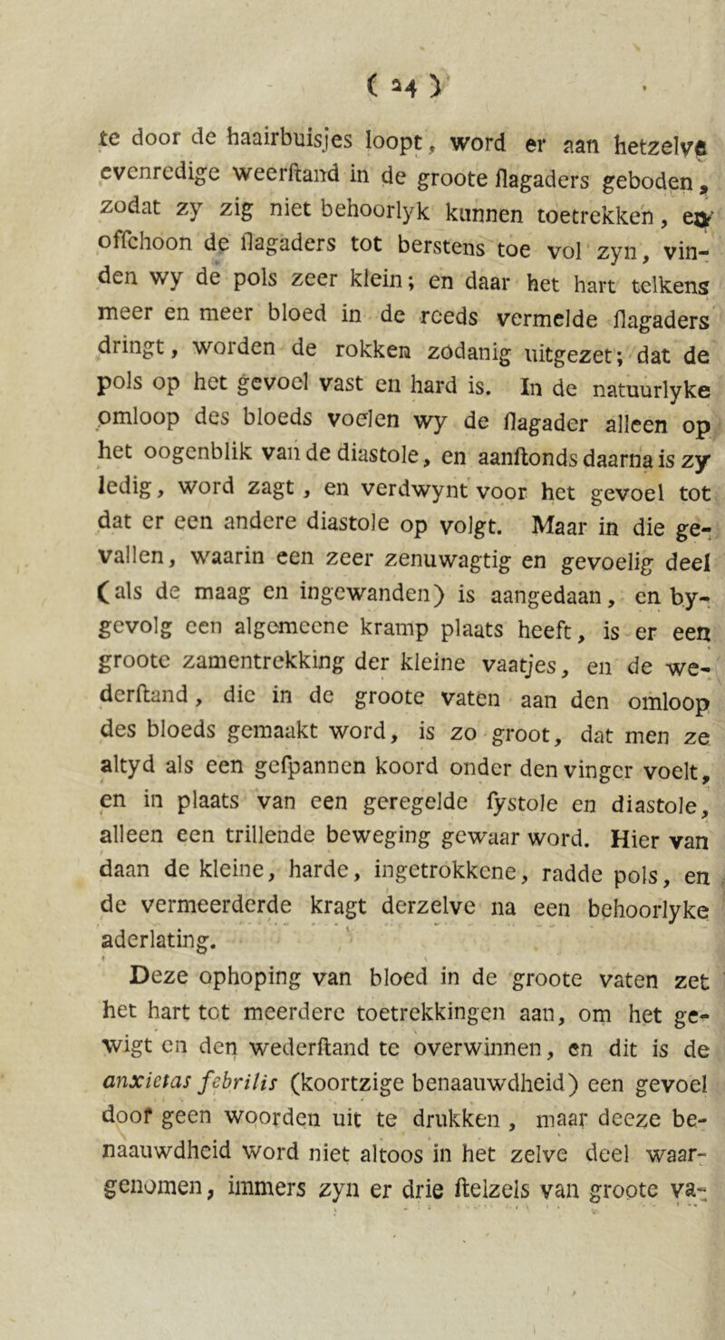 te door de haairbuisjes loopt , word er aan hetzelve evenredige weerftand in de groote ilagaders geboden , />odat zy zig niet behoorlyk kannen toetrekken, e^' offchoon de Ilagaders tot berstens toe vol zyn, vin- den wy de pols zeer klein; en daar het hart telkens meer en meei bloed in de reeds vermelde ilagaders dringt, worden de rokken zodanig uitgezet; dat de pols op het gevoel vast en hard is. In de natuurlyke omloop des bloeds voelen wy de ilagader alleen op het oogenblik van de diastole, en aanitonds daarna is zy ledig, word zagt , en verdwynt voor het gevoel tot dat er een andere diastole op volgt. Maar in die ge- vallen, waarin een zeer zenuwagtig en gevoelig deel (als de maag en ingewanden) is aangedaan, en by- gevolg een algemeene kramp plaats heeft, is er een groote zamentrekking der kleine vaatjes, en de we- derftand, die in de groote vaten aan den omloop des bloeds gemaakt word, is zo groot, dat men ze altyd als een gefpannen koord onder den vinger voelt, en in plaats van een geregelde fystole en diastole, alleen een trillende beweging gewaar word. Hier van daan de kleine, harde, ingetrokkene, radde pols, en de vermeerderde kragt derzelve na een behoorlyke aderlating. i \ Deze ophoping van bloed in de groote vaten zet het hart tet meerdere toetrekkingen aan, om het ge- wigt en den wederftand te overwinnen, en dit is de anxictas febrilis (koortzige benaauwdheid) een gevoel doof geen woorden uit te drukken , maar deeze be- naauwdheid word niet altoos in het zelve deel waar- genomen, immers zyn er drie ftelzels van groote va- . ■ i \ . * - » •