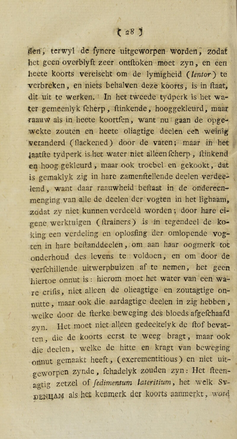 den, terwyl de fynere uitgeworpen Worden, zodat het geen overblyft zeer ontftoken moet zyn, en een heete koorts vereischt om de lymigheid {tentor) te verbreken, en niets behalven deze koorts, is in Haat, dit uit te werken. In het tweede tydperk is het wa- ter gemeenlyk fcherp, Hinkende, hooggekleurd, maar raauw als in heete koortfen, want nu gaan de opge- wekte zouten en heete oliagtige deelen eeft weinig veranderd (Hackened) door de vaten; maar in het laatfte tydperk is het water niet alleen fcherp, Hinkend , »•. en hooggekleurd, maar ook troebel en gekookt, dat is gemaklyk zig in hare zamenftellende deelen verdee- lend, want daar raauwheid belfaat in de ondereen- menging van alle de deelen der vogten in het lighaam, zodat zy niet kunnen verdeeld worden; door hare ei- gene werktuigen (ftrainers) is in tegendeel de ko- king een verdeling en oplosfing der omlopende vog- ten in hare beftanddeelen, om aan haar oogmerk tot onderhoud des levens te voldoen, en om door de vcrfchillende uitwerpbuizen af te nemen, het geen hiertoe onnut is: hierom moet het water van een wa- re crifis, niet alleen de olieagtige en zoutagtige on- nutte , maar ook die aardagtigc deelen in zig hebben, weike door de lterke beweging des bloeds afgefchaafd zyn. Het moet niet alleen gedeeltelyk de Hof bevat- ten, die de koorts eerst te weeg bragt, maar ook die deelen, welke de hitte en kragt van beweging onnut gemaakt heeft, (excrementitious) en niet uit- geworpen zynde, fchadelyk zouden zyn: Het fteen- aotig zetzei of fedimentum lateritium, het welk Sv- Dzmi&M als het kenmerk der koorts aanmerkt, word