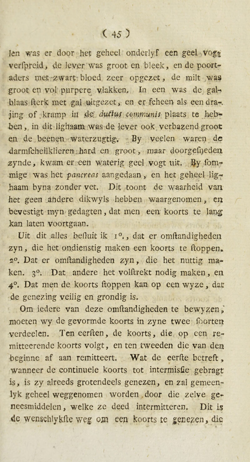 ten was er door het geheel ondeiiyf een geel vog^ veiTpreid, de lever was groot en bleek, en de poort- aders met zwart bloed zeer opgezet, de milt was groot en vol purpere vlakken, In een was de gal- blaas fterk met gal uitgezet, en er fcheen als een dra-, jing of kramp in de duflus communis plaats te heb- ben, in dit lighaam was de lever ook verbazend groot en de beenen waterzugtig-. By veelcn waren de darmfeheilklieren hard en groot, maar doorgefpeden zynde, kwam er een waterig geel vogt uit. fom- mige was het pancreas aangedaan, en het geheel lig- haam byna zonder vet. Dit toont de waarheid van het geen ahdere dikwyls hebben waargenomen, en bevestigt myn gedagten, dat men een koorts te lang kan laten voortgaan. Uit dit alles feefluiü ik i°., dat er omftandigheden zyn, die het ondienstig maken een koorts te ftoppen* 2°. Dat er omftandigheden zyn, die het nuttig ma- ken. 3°. Dat andere het volftrekt nodig maken, en 4°. Dat men de koorts ftoppen kan op een wyze, dat: de genezing veilig en grondig is. Om iedere van deze omftandigheden te bewyzen moeten wy de gevormde koorts in zyne twee foorten verdeelen. Ten eerften, de koorts, die op een re- mitteerende koorts volgt, en ten tweeden die van den beginne af aan remitteert. Wat de eerfte betreft, wanneer de continuele koorts tot intermisfie gebragt is, is zy alreeds grotendeels genezen, en zal gemeen- lyk geheel weggenomen worden . door die zelve ge- neesmiddelen, welke ze deed intermitteren. Dit is de wenschlykfte weg om een koorts te geneden, die