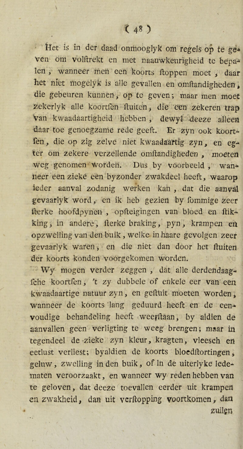 t 40 Het is in der daad onmooglyk om regels op te ge* Ven om volftrekt en met naauwkeurigheid te bdpa* len , wanneer men een koorts ftoppen moet , daar het niet mogelyk is alle gevallen en omftandigheden, die gebeuren kunnen, op te geven; maar men moet zekerlyk alle koortfen ftuiten > die een zekeren trap Van kwaadaartigheid hebben * dewyi -deeze alleen daar toe genoegzame rede geeft. Er zyn ook koort- fen , die op zig zelve niet kwaadaartig zyn, en eg- tér om zekere verzeilende omftandigheden , moeten weg genomen wordeh. Dus by voorbeeld, wan- neer een zieke een byzonder zwakdeel heeft, waarop ieder aanval zodanig werken kan , dat die aanval gevaarlyk word, en ik heb gezien by fommige zeer ft-erke hoofdpynen , opfteigingen van bloed en ftik- king, in andere, fterke braking, pyn, krampen en opzwelling van den buik, welke in haare gevolgen zeer gevaarlyk waren, en die niet dan door het ftuiten der koorts konden voorgekomen worden. Wy mogen verder zeggen , dat alle derdendaag- fche koortfen, ft zy dubbele of enkele eer van een kwaadaartige natuur zyn, en geftuit moeten worden, wanneer de koorts lang geduurd heeft en de een-* voudige behandeling heeft weeyftaan, by aldien de aanvallen geen verligting te weeg brengen; maar in tegendeel de zieke zyn kleur, kragten, vleesch en eetlust verliest; byaldien de koorts bloedftortingen* geluw, zwelling in den buik, of ln de uiterlyke lede- maten veroorzaakt, en wanneer wy reden hebben van te geloven, dat deeze toevallen eerder uit krampen en zwakheid, dan uit verftopping voortkomen, dan zullen