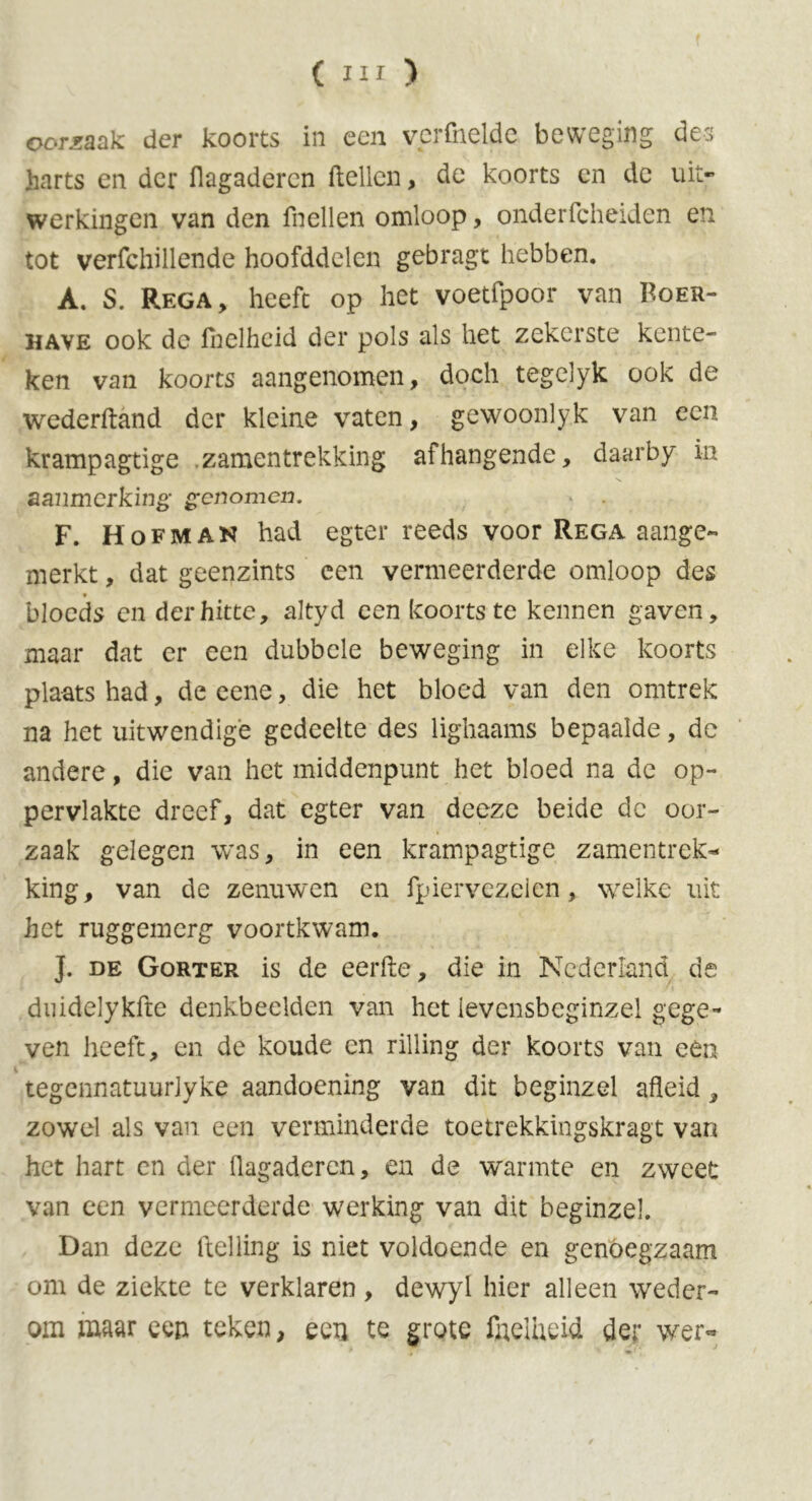 oorzaak der koorts in een verfoeide beweging des harts en der flagaderen ftellcn, de koorts en de uit- werkingen van den ftellen omloop, onderfcheiden en tot verfchillende boofddelen gebragt hebben. A. S. Rega, heeft op het voetfpoor van Roer- have ook de foelhcid der pols als het zekerste kente- ken van koorts aangenomen, doch tegelyk ook de wederftand der kleine vaten, gewoonlyk van een krampagtige zamentrekking afhangende, daarby in aanmerking• genomen. F. Hofman had egter reeds voor Rega aange- merkt , dat geenzints een vermeerderde omloop des blocds en der hitte, altyd een koorts te kennen gaven, maar dat er een dubbele beweging in elke koorts plaats had, de eene, die het bloed van den omtrek na het uitwendige gedeelte des lighaams bepaalde, de andere, die van het middenpunt het bloed na de op- pervlakte dreef, dat egter van deeze beide de oor- zaak gelegen was, in een krampagtige zamentrek- king, van de zenuwen en fpiervezelen, welke uit het ruggemerg voortkwam. J. de Gorter is de eerfte, die in Nederland de duidelykfte denkbeelden van het levensbeginzel gege- ven heeft, en de koude en rilling der koorts van een tegennatuurlyke aandoening van dit beginzel afleid, zowel als van een verminderde toetrekkingskragt van het hart en der flagaderen, en de warmte en zweet van een vermeerderde werking van dit beginzel. Dan deze Helling is niet voldoende en genoegzaam om de ziekte te verklaren , dewyl hier alleen weder- om maar een teken, een te grote fneliieid der wer~