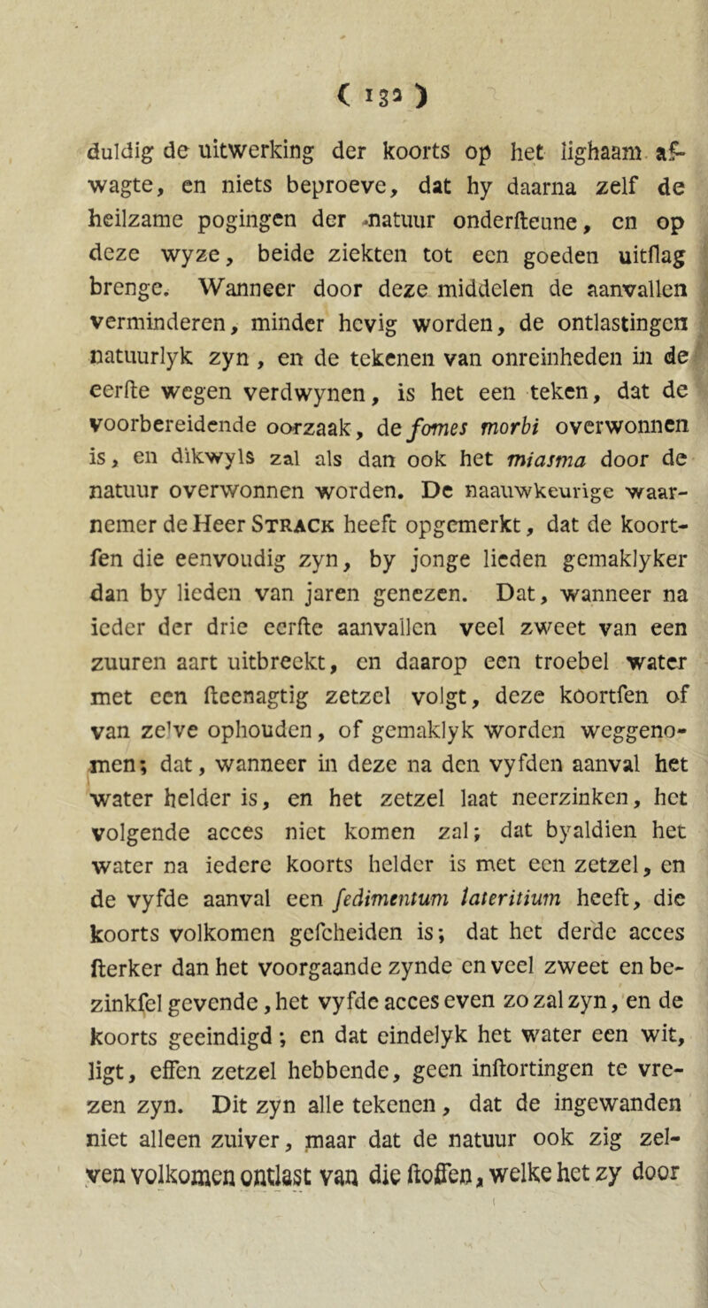 ( 133 ) duldig de uitwerking der koorts op het Iighaam af- wagte, en niets beproeve, dat hy daarna zelf de heilzame pogingen der -natuur onderfteune, en op deze wyze, beide ziekten tot een goeden uitflag brenge. Wanneer door deze middelen de aanvallen verminderen, minder hevig worden, de ontlastingen natuurlyk zyn , en de tekenen van onreinheden in de eerfte wegen verdwynen, is het een teken, dat de voorbereidende oorzaak, de fomes morbi overwonnen is, en dïkwyls zal als dan ook het miasma door de natuur overwonnen worden. De naauwkeurïge waar- nemer de Heer Strack heeft opgemerkt, dat de koort- fen die eenvoudig zyn, by jonge lieden gemaklyker dan by lieden van jaren genezen. Dat, wanneer na ieder der drie eerfte aanvallen veel zweet van een zuuren aart uitbreekt, en daarop een troebel water met een fteenagtig zetzel volgt, deze koortfen of van ze^e ophouden, of gemaklyk worden weggeno- men; dat, wanneer in deze na den vyfden aanval het water helder is, en het zetzel laat neerzinken, het volgende acces niet komen zal; dat byaldien het water na iedere koorts helder is met een zetzel, en de vyfde aanval een fedimentum lateritium heeft, die koorts volkomen gefcheiden is; dat het derde acces fterker dan het voorgaande zynde en veel zweet en be- zinkfel gevende, het vyfde acces even zo zal zyn, en de koorts geëindigd; en dat eindelyk het water een wit, ligt, effen zetzel hebbende, geen inftortingen te vre- zen zyn. Dit zyn alle tekenen , dat de ingewanden niet alleen zuiver, maar dat de natuur ook zig zel- ven volkomen ontlast van die ftofien, welke het zy door