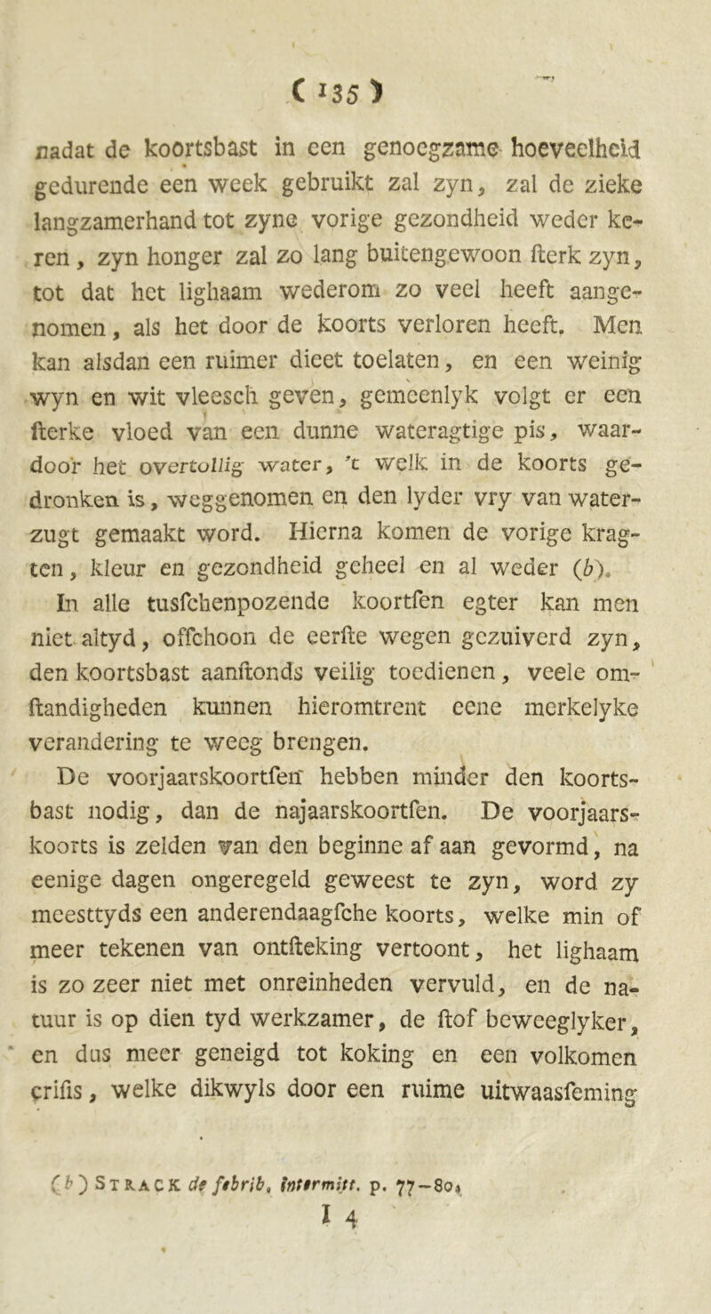 nadat de koortsbast in een genoegzame hoeveelheid gedurende een week gebruikt zal zyn, zal de zieke langzamerhand tot zyne vorige gezondheid weder ke- ren , zyn honger zal zo lang buitengewoon fterk zyn , tot dat het lighaam wederom zo veel heeft aange- nomen , als het door de koorts verloren heeft. Men kan alsdan een ruimer dieet toelaten, en een weinig I s wyn en wit vleescli geven, gemcenlyk volgt er een fterke vloed van een dunne wateragtige pis, waar- door het overtollig water, ’t welk in de koorts ge- dronken is, weggenomen en den lyder vry van water- zugt gemaakt word. Hierna komen de vorige krag- ten, kleur en gezondheid geheel en al weder (6). In alle tusfehenpozende koortfen egter kan men niet altyd, offehoon de eerfte wegen gezuiverd zyn, den koortsbast aanftonds veilig toedienen , veele om- ftandigheden kunnen hieromtrent eene merkelyke verandering te weeg brengen. De voorjaarskoortfeit hebben minder den koorts- bast nodig, dan de najaarskoortfen. De voorjaars- koorts is zelden van den beginne af aan gevormd, na eenige dagen ongeregeld geweest te zyn, word zy meesttyds een anderendaagfche koorts, welke min of meer tekenen van ontfteking vertoont, het lighaam is zozeer niet met onreinheden vervuld, en de na- tuur is op dien tyd werkzamer, de ftof beweeglyker, en dus meer geneigd tot koking en een volkomen erifis, welke dikwyls door een ruime uitwaasfeming (b') Strack de fibrib, inttrmitt. p. 77-80* 14 ' t