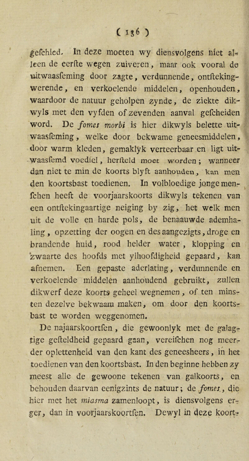 ( ) gefchied. In deze moeten wy diensvolgens niet aU Icen de eerde wegen zuiveren, maar ook vooral de uitwaasfeming door zagte, verdunnende, ontfteking- werende, en verkoelende middelen, openhouden, waardoor de natuur geholpen zynde, de ziekte dik- wyls met den vyfden of zevenden aanval gefcheiden word. De fomes morbi is hier dikwyls belette uit- waasfeming, welke door bekwame geneesmiddelen, door warm kleden, gemaklyk verteerbaar en ligt uit- Waasfemd voedlel, hcrfteld moet worden ; wanneer dan niet te min de koorts blyft aanhouden, kan men den koortsbast toedienen. In volbloedige jonge men- fchen heeft de voorjaarskoorts dikwyls tekenen van een ontftekingaartige neiging by zig, het welk men uit de volle en harde pols, de benaauwde ademha- ling , opzetting der oogen en des aangezigts, droge en brandende huid, rood helder water , klopping en zwaarte des hoofds met ylhoofdigheid gepaard, kan afnemen. Een gepaste aderlating, verdunnende en verkoelende middelen aanhoudend gebruikt, zullen dikwerf deze koorts geheel wegnemen , of ten mins- ten dezelve bekwaam maken, om door den koorts- bast te worden weggenomen. De najaarskoortfen, die gewoonlyk met de galag- tige geftcldheid gepaard gaan, vereifchen nog meerr der oplettenheid van den kant des geneesheers, in het toedienen van den koortsbast. In den beginne hebben zy meest alle de gewoone tekenen van galkoorts, en behouden daarvan eenigzints de natuur; de forties., die hier met het miasma zamenloopt, is diensvolgens er- ger, dan in voorjaarskoprtfen. Dewyl in deze koort-