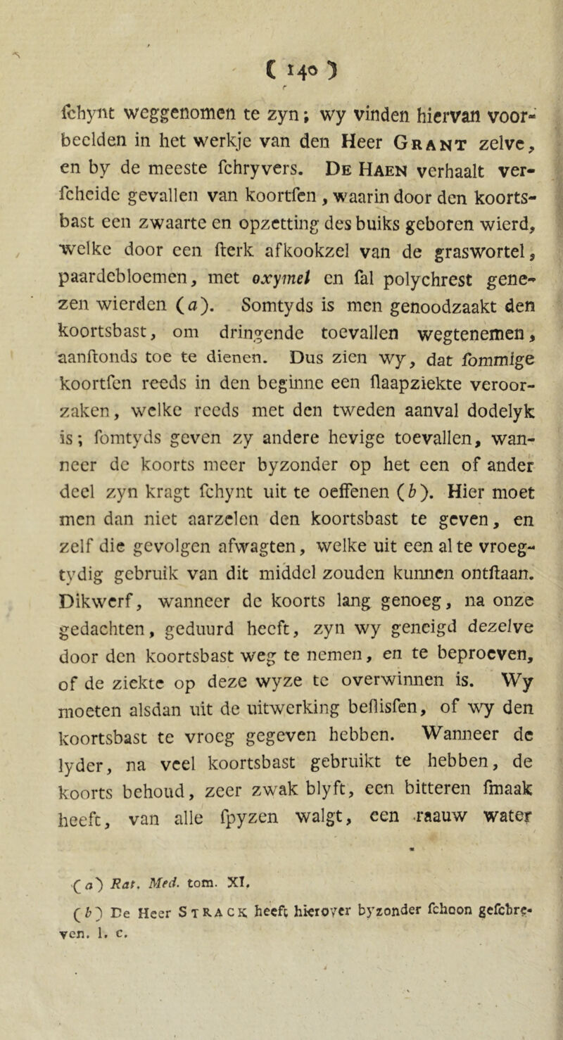 fchyitt weggenomen te zyn; wy vinden hiervan voor- beelden in het werkje van den Heer Grant zelve, en by de meeste fchryvers. De Haen verhaalt ver- fcheidc gevallen van koortfen , waarin door den koorts- bast een zwaarte en opzetting desbuiks geboren wierd, welke door een fterk afkookzel van de graswortel, paardebloemen, met oxymel cn fal polychrest gene- zen wierden (a). Somtyds is men genoodzaakt den koortsbast, om dringende toevallen wegtenemen, aanftonds toe te dienen. Dus zien wy, dat fommige koortfen reeds in den beginne een flaapziekte veroor- zaken, welke reeds met den tweden aanval dodelyk is; fomtyds geven zy andere hevige toevallen, wan- neer de koorts meer byzonder op het een of ander deel zyn kragt fchynt uit te oeffenen (b). Hier moet men dan niet aarzelen den koortsbast te geven, en zelf die gevolgen afwagten, welke uit een al te vroeg- tvdig gebruik van dit middel zouden kunnen ontftaan. Dikwerf, wanneer de koorts lang genoeg, na onze gedachten, geduurd heeft, zyn wy geneigd dezelve door den koortsbast weg te nemen, en te beproeven, of de ziekte op deze wyze tc overwinnen is. Wy moeten alsdan uit de uitwerking beflisfen, of wy den koortsbast te vroeg gegeven hebben. Wanneer de lyder, na veel koortsbast gebruikt te hebben, de koorts behoud, zeer zwak blyft, een bitteren fmaak heeft, van alle fpyzen walgt, een .raauw water M (a') Rat. Med. tom. XT. (i) De Heer S track, heeft hieioytr byzonder fchoon gefchre- ven. 1. c.