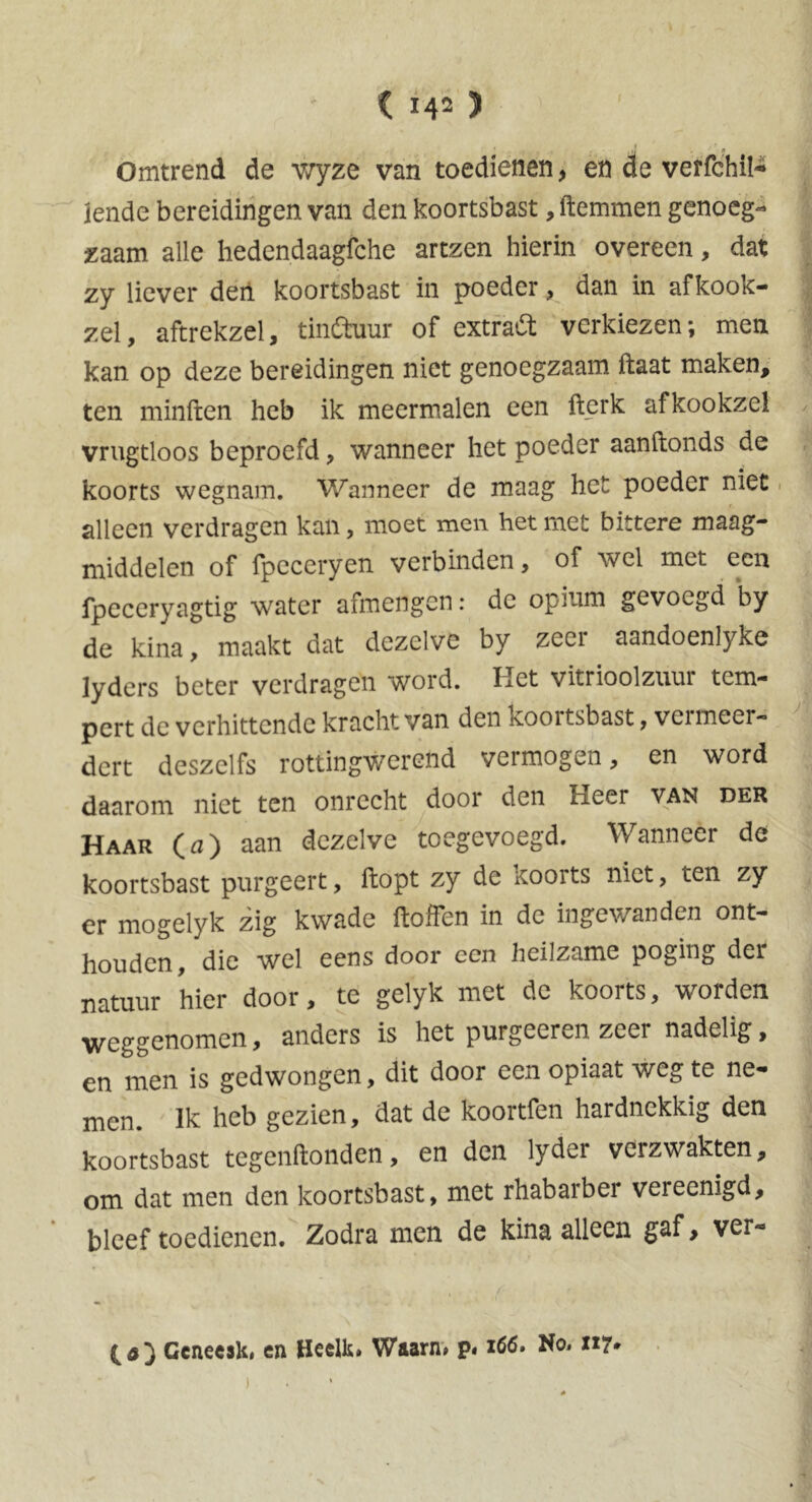 Omtrend de wyze van toedienen, en de verfchil- jende bereidingen van den koortsbast, ftemmen genoeg- zaam alle hedendaagfche artzen hierin overeen, dat zy liever den koortsbast in poeder, dan in afkook- zel, aftrekzel, tinctuur of extract verkiezen; men kan op deze bereidingen niet genoegzaam ftaat maken, ten minften heb ik meermalen een fterk afkookzel vrugtloos beproefd, wanneer het poeder aanftonds de koorts wegnam. Wanneer de maag het poeder niet. alleen verdragen kan, moet men het met bittere maag- middelen of fpeceryen verbinden, of wel met een fpeceryagtig water afmengen: dc opium gevoegd by de kina, maakt dat dezelve by zeci aandoenlyke lyders beter verdragen word. Het vitrioolziiui tem- pert de verhittende kracht van den koortsbast, vermeer- dert deszelfs rottingwerend vermogen, en word daarom niet ten onrecht door den Heer van der Haar (a) aan dezelve toegevoegd. Wanneer de koortsbast purgeert, ftopt zy de koorts niet, ten zy er mogelyk zig kwade ftoffen in de ingewanden ont- houden, die wel eens door een heilzame poging der natuur hier door, te gelyk met de koorts, worden weggenomen, anders is het purgeeren zeer nadelig, en men is gedwongen, dit door een opiaat weg te ne- men. Ik heb gezien, dat de koortfen hardnekkig den koortsbast tegenftonden, en den lyder verzwakten, om dat men den koortsbast, met rhabarber vereenigd, bleef toedienen. Zodra men de kina alleen gaf, ver- Gcnecsk* en HeeUs» Waarn» p« 1G6. No» 117*