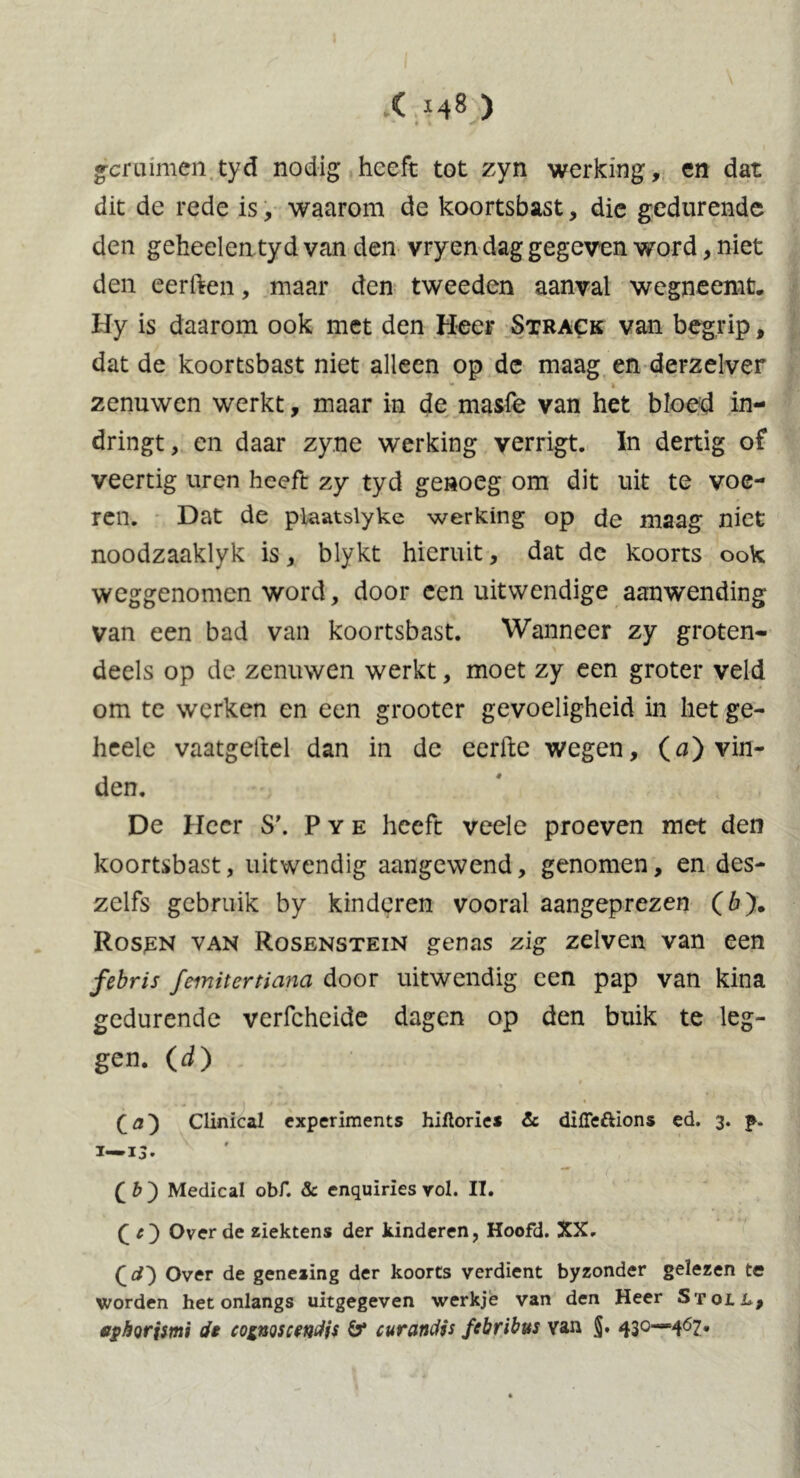 gcruimen tyd nodig heeft tot zyn werking, en dat dit de rede is, waarom de koortsbast, die gedurende den geheelen ty d van den vryen dag gegeven word, niet den eerften, maar den tweeden aanval wegneemt. Hy is daarom ook met den Heer Strack van begrip, dat de koortsbast niet alleen op de maag en derzelver zenuwen werkt, maar in de masfe van het bloed in- dringt, en daar zyne werking verrigt. In dertig of veertig uren heeft zy tyd genoeg om dit uit te voe- ren. Dat de plaatslyke werking op de maag niet noodzaaklyk is, blykt hieruit, dat dc koorts ook weggenomen word, door een uitwendige aanwending van een bad van koortsbast. Wanneer zy groten- deels op de zenuwen werkt, moet zy een groter veld om te werken en een grooter gevoeligheid in het ge- heele vaatgettel dan in de eerfte wegen, (a) vin- den. De Heer S\ Pye heeft veele proeven met den koortsbast, uitwendig aangewend, genomen, en des- zelfs gebruik by kinderen vooral aangeprezen (ó). Rosen van Rosenstein genas zig zelven van een febris femitertiana door uitwendig een pap van kina gedurende verfcheide dagen op den buik te leg- gen. (d) (a} Clinical experiments hiftories & diffeftions ed. 3. p- ï—13. (fc) Medical obf. & enquiries vol. II. Over de ziektens der kinderen, Hoofd. XX. Over de genezing der koorts verdient byzonder gelezen te worden het onlangs uitgegeven werkje van den Heer Stoll, ephorismi de co^noscetjdfs ö* curandis febribus van §. 430—467.