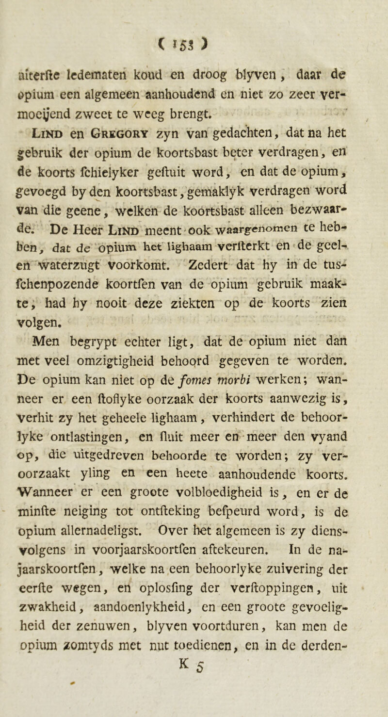 aiterfte ledematen koud en droog blyven, daar de opium een algemeen aanhoudend en niet zo zeer ver- moeijend zweet te weeg brengt. Lind en Gregory zyn van gedachten, dat na het gebruik der opium de koortsbast beter verdragen, en de koorts fchieiyker gefluit word, en dat de opium, gevoegd by den koortsbast, gemaklyk verdragen word van die geene, welken de koortsbast alleen bezwaar- de. De Heer Lind meent* ook waargenomen te heb- ben, dat de opium het lighaam verfterkt en de geel- en waterzugt voorkomt. Zedert dat hy in de tus- fchenpozende koortfen van de opium gebruik maak- te, had hy nooit deze ziekten op de koorts zien volgen. Men begrypt echter ligt, dat de opium niet dan met veel omzigtigheid behoord gegeven te worden. De opium kan niet op de fomes morbi werken; wan- neer er een ftoflyke oorzaak der koorts aanwezig is, verhit zy het geheele lighaam, verhindert de behoor- lyke ontlastingen, en fluit meer en meer den vyand op, die uitgedreven behoorde te worden; zy ver- oorzaakt yling en een heete aanhoudende koorts. Wanneer er een groote volbloedigheid is, en er de minfte neiging tot ontfteking befpeurd word, is de opium allernadeligst. Over het algemeen is zy diens- volgens in voorjaarskoortfen aftekeuren. In de na- jaarskoortfen, welke na een behoorlyke zuivering der eerfte wegen, en oplosfmg der vcrfloppingen, uit zwakheid, aandoenlykheid, en een groote gevoelig- heid der zenuwen, blyven voortduren, kan men de opium zomtyds met nut toedienen, en in de derden- K 5