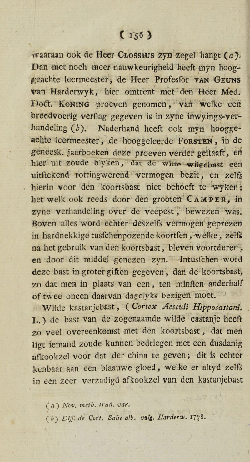 waaraan ook de Heer Ceossius zyn zegel hangt (a). Dan met noch meer nauwkeurigheid heeft myn hoog- geachte leermeester, de Heer Profesfor van Geuns van Harderwyk, hier omtrent met den Heer Med. Doét. Koning proeven genomen, van welke een breedvoerig verflag gegeven is in zyne inwyings-ver- handeling (6). Naderhand heeft ook myn hoogge- achte leermeester, de hooggeleerde Forsten , in de • * r • S » . • geneesk. jaarboeken deze proeven verder geftaaft, en hier uit zoude blyken, dat de wittr* wilgrebast een Y lf uitdekend rottingwerend vermogen bezit, en zelfs r r • hierin voor den koortsbast niet behoeft te wyken; het welk ook reeds door den grooten Camper, in zyne verhandeling over de veepest, bewezen was. Boven alles word echter deszelfs vermogen geprezen in hardnekkige tusfc hen pozende koortfen, welke, zelfs na het gebruik van den koortsbast, bleven voortduren, en door dit middel genezen zyn. Intusfchen word deze bast in groter giften gegeven, dan de koortsbast, zo dat men in plaats van een, ten minden anderhalf of twee oneen daarvan da^elyks bezigen moet. Wilde kastanjebast, ( Cortex Aesculi Hippocattani, L.) de bast van de zogenaamde wilde castanje heeft zo veel overeenkomst met den koortsbast, dat men ligt iemand zoude kunnen bedriegen met een dusdanig afkookzcl voor dat der china te geven; dit is echter kenbaar aan een blaauwe gloed, welke er altyd zelfs in een zeer verzadigd afkookzel van den kastanjebast . ... i \ Nov. nicth. trad. var. ( b) DijJ' de Cort, Salie alb. v*l£, Harderw. 1778.