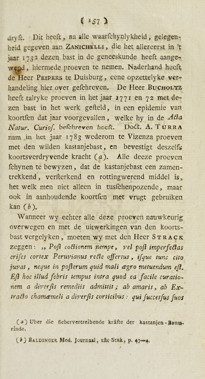 ( *57 > jryft. Dit heeft, na alle waarfchynlykheid, gelegen- heid gegeven aan ZaNichelli , die het allereerst in 't jaar 1732 dezen bast in de geneeskunde heeft aange- w^d, hiermede proeven te nemen. Naderhand heeft de Heer Peipers te Duisburg, eene opzettelyke ver- handeling hier over gefchreven. De Heer Bucholtz heeft talryke proeven in het jaar 1771 en 72 met de- zen bast in het werk gefield, in een epidemie van koortfen dat jaar voorgevallen, welke hy in de A&a Natur. Curiof. befchrcven heeft. Dodt. A. Turra nam in het jaar 1783 wederom te Vizenza proeven met den wilden kastanjebast, en bevestigt deszelfo koortsverdryvende kracht (a). Alle deeze proeven fchynen te bewyzen, dat de kastanjebast een zamen- trekkend, verfterkend en rottingwerend middel is, hetwelk men niet alleen in tusfehenpozende, maar ook in aanhoudende koortfen met vrugt gebruiken kan (6). Wanneer wy echter alle deze proeven nauwkeurig overwegen en met de uitwerkingen van den koorts- bast vcrgclyken , moeten wy met den Heer Strack zeggen: ,, Poft cottionem nempe, vel poft imperfeftas crifes cortex Peruvianus refte offertus, ifque tune cito jurat, neque in poft er um quid mali <egro metuendum eft. Eft hoe illud febris tempus intra quod ea facile curatio- nem a diverfts remediis admittit; ab amaris, ab Ex~ traflo chamameli a diverfts corticibus: qui fuccesfus fuos O} Uber die fiebervertreibende krafte der kastanjen-Bsnra- rinde. Cb) Baldinger Med. Journaal, ifte Stuk, p. 43—4, /