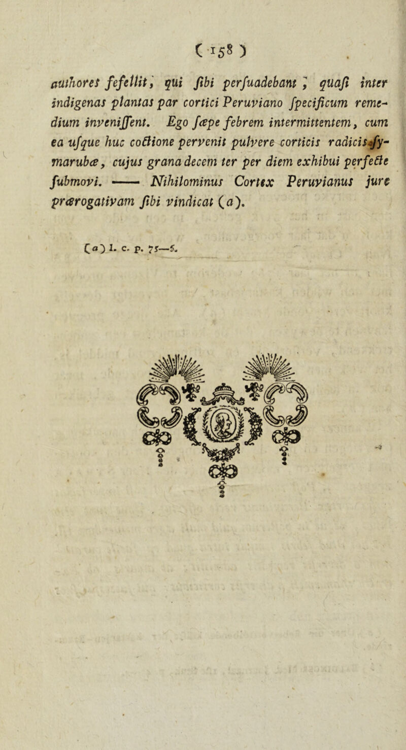 authored fefeUit, qui fibi perfuadebant Ï quaji inter indigenas plantas par cortici Peruviano fpecificum remc~ dium invenijfent. Ego fcepe febrem inter mitt entem, cum ea ufque hue coftione pervenit pulvere corticis radicisofy- marubce, cujus grana decern ter per diem exhibui perfect fubmovi. Nihitominus Cortex Peruvianus jure prarogativam ftbi vindicat (tf). C<0 c* P* 5-