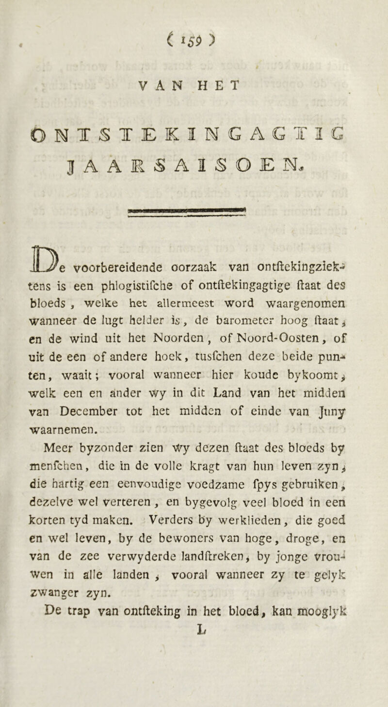 ( I5S> ) VAN HET ONTSTEKINGAGTIG J A A FJ A I S O E N, D„ voorbereidende oorzaak van ontftekingziek- tens is een phlogistifche of ontftekingagtige ftaat des bloeds , welke het allermeest word waargenomen wanneer de lugt helder is, de barometer hoog ftaat* en de wind uit het Noorden, of Noord-Oosten, of uit de een of andere hoek, tusfchen deze beide pun-* ten, waait; vooral wanneer hier koude bykoomt^ welk een en ander wy in dit Land van het midden van December tot het midden of einde van Juny waarnemen. Meer byzonder zien Wy dezen (laat des bloeds by menfchen, die in de volle kragt van hun leven zyn^ die hartig een eenvoudige voedzame fpys gebruiken, dezelve wel verteren, en bygevolg veel bloed in een korten tyd maken. Verders by werklieden, die goed en wel leven, by de bewoners van hoge, droge, en van de zee verwyderde landftreken* by jonge vroud wen in alle landen > vooral wanneer zy te gelyk zwanger zyn. De trap van ontfteking in het bloed, kan mooglyk Lr