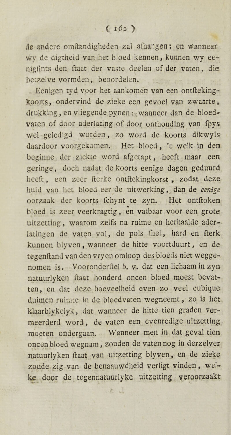 ( i.éa ) de andere omftandigheden zal afhangen; en wanneer wy dc digtheid van het bloed kennen, kunnen wy ee~ nigfints den ftaat der vaste deelen of der vaten, die hetzelve vormden, beoordelen. Lenigen tyd voor het aankomen van een ontfteking- koorts, ondervind de zieke een gevoel van zwaarte, drukking, en vliegende pynen: wanneer dan de bloed- vaten of door aderlating of door onthouding van fpys wel geledigd worden, zo word de koorts dikwyls daardoor voorgekomen. Het bloed, 't welk in den beginne der ziekte word afgetapt, heeft maar een geringe, doch nadat de koorts eenigc dagen geduurd heeft, een zeer fterke ontftekingkorst , zodat deze huid van het bloed eer de uitwerking, dan de eenige oorzaak der koorts fchynt te zyn. Het ontftoken % bloed is zeer veerkragtig, en vatbaar voor een grote uitzetting, waarom zelfs na ruime en herhaalde ader- latingen de vaten vol, de pols fuel, hard en fterk kunnen blyven, wanneer de hitte voortduurt, en de tegenftand van den vryen omloop des bloeds niet wegge- nomen is. Vooronderftel b. v. dat een lichaam in zyn natuurlyken Haat honderd oneen bloed moest bevat- ten, en dat deze hoeveelheid even zo veel cubique duimen ruimte in de bloedvaten wegneemt, zo is het klaarblykelyk, dat wanneer de hitte tien graden ver- meerderd word, de vaten een evenredige uitzetting moeten ondergaan. Wanneer men in dat geval tien oneen bloed wegnam, zouden dc vaten nog in derzelver natuurlyken ftaat van uitzetting blyven, en de zieke zoude zig van de benaauwdheid verligt vinden, wel- ke door de tegennatuurlyke uitzetting veroorzaakt