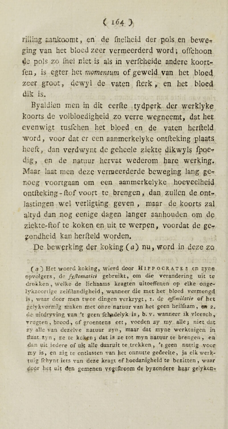 rilling aankoomt, en de fnelheid der pols en bewe- ging van het bloed zeer vermeerderd word; offcboon tie pols zo fnel niet is als in verfcheide andere koort- fen, is egter het momentum of geweld van het bloed zeer groot, Qewyl de vaten fterk, en het bloed dik is. Byaldicn men in dit eerfte tydperk der werklyke koorts de volbloedigheid zo verre wegneemt, dat het evenwigt tusfchen het bloed en de vaten herfteld word, voor dat er een aanmerkelyke ontfteking plaats heeft, dan verdvvynt de gehcele ziekte dikwyls fpoe- dig, en de natuur hervat wederom hare werking. Maar laat men deze vermeerderde beweging lang ge- noeg voortgaan om een aanmerkelyke hoeveelheid ontfteking-ftof voort te brengen, dan zullen de ont- lastingen wel verligting geven , maar de koorts zal altyd dan nog eenige dagen langer aanhouden om de zicktc-ftof te koken en uit te werpen, voordat de ge- wondheid kan herfteld worden. De bewerking der koking (a) nu, word in deze zo ( a ) Het woord koking, wierd door Hippocrates en zyne opvolgers, de fyjlematici gebruikt, om die verandering uit te drukken, welke de lichaams kragten uitoefFenen op elke onge- lykzoortige zelfdandigheid, wanneer die met het bloed vermengd ïs, waar door men twee dingen verkrygt, i. de qffiniilatie of het gelykvofmïg maken met onze natuur van het geen heilfaam , 2. de uitdryving van 't geen fcl^adelyk is, b. v. wanneer ik vleesch, rrugten , brood, of groentens eet, voeden zy my alley niet dat zy alle van dezelve natuur zyn, maar dat myne werktuigen in Haat zyn , ze te kokken; dat is ze tot myn natpur te brengen , en dan uit iedere of uit alle daaruit te trekken, geen nuttig voor my is, en zig te ontlasten van fret onnutte gedeelte, ja elk werk- tuig fchynt iets van deze kragt of hoedanigheid te bezitten, waar frppr fret uit den gemenen vogttfrcom de byzondere haar gelyken-